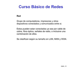 Curso Básico de Redes

Red

Grupo de computadoras, impresoras y otros
dispositivos conectados y comunicados entre si.

Estos pueden estar conectados ya sea por cable de
cobre, fibra óptica, señales de radio, o inclusive una
combinación de ellos.

Se clasifican según su tamaño en LAN, MAN y WAN.




                                                 núm.: 4
 