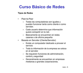 Curso Básico de Redes
Tipos de Redes

•    Peer-to-Peer
      – Todas las computadoras son iguales y
         pueden funcionar tanto como cliente o como
         servidor.
      – Cada usuario determina que información
         quiere compartir en la red.
      – Básicamente se encuentran en redes
         caseras o de oficina pequeña
•    Basada en Servidor (Cliente/Servidor)
      – Existe un computador dedicado a proveer el
         servicio
      – Toda la información de la empresa se coloca
         en el servidor
      – Se requieren funciones de administración,
         control y seguridad
      – Generalmente se encuentran en empresas
         medianas a grandes corporaciones.

                                               núm.: 5
 
