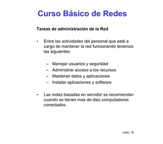 Curso Básico de Redes
Tareas de administración de la Red

•   Entre las actividades del personal que esté a
    cargo de mantener la red funcionando tenemos
    las siguientes:

     –   Manejar usuarios y seguridad
     –   Administrar acceso a los recursos
     –   Mantener datos y aplicaciones
     –   Instalar aplicaciones y software

•   Las redes basadas en servidor se recomiendan
    cuando se tienen mas de diez computadores
    conectados




                                             núm.: 6
 