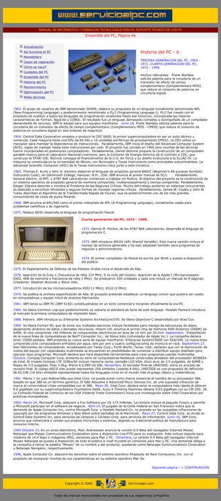 MANUAL DE INFORMATICA / FORMACION TECNOLOGICA PARA EL SOPORTE TECNICO DE LOS PC
                                                      Ensamble del PC, Página 4e
 ....

             Actualización
             Así funciona el PC                                                            Historia del PC - 6
             Newsletters                                                                   .........
                                                                                           TERCERA GENERACION DEL PC, 1963 -
             Casos de reparación
                                                                                           1971. CUARTA GENERACION DEL PC,
             Cómo se hace?                                                                 1972 - 1998.
             Cuidados del PC                                                               .........
                                                                                           Hechos relevantes: Frank Wanlass
             Ensamble del PC
                                                                                           solicita patente para la circuitería de un
             Historia del PC                                                               transistor de efecto de campo
             Mantenimiento                                                                 complementario (Complementary-MOS)
                                                                                           que reduce el consumo de potencia en
             Optimización del PC                                                           circuitería digital.
             Webs técnicas

 .........
1963. El grupo de usuarios de IBM denominado SHARE, elabora su propuesta de un lenguaje inicialmente denominado NPL
(New Programming Language) y posteriormente renombrado a PL/I (Programming Language I). PL/I fue creado con el
propósito de sustituir a todos los lenguajes de programación existentes hasta ese entonces. Incorporaba las mejores
características de Fortran, Algol 60 y COBOL. El resultado fue un lenguaje demasiado complejo y acompañado de un compilador
demandante de recursos. IBM lo adoptó para sus equipos mainframe. Junio 18, Frank Wanlass solicita patente para la
circuiteria de un transistor de efecto de campo complementario (Complementary-MOS --CMOS) que reduce el consumo de
potencia en circuiteria digital en seis órdenes de magnitud.
1964. Control Data Corporation empieza a producir la CDC 6600, la primer supercomputadora en ser un éxito técnico y
comercial. Cada máquina tiene una CPU de 60 bits y 10 unidades periféricas de procesamiento (PPUs). La CPU utiliza un
marcador para manejar la dependencia de instrucciones. Paralelamente, IBM inicia el diseño del Advanced Computer System
(ACS), capaz de manejar hasta siete instrucciones por ciclo. El proyecto fue cerrado en 1969 pero muchas de las técnicas
fueron incorporadas en posteriores computadores. Paralelamente, Daniel Slotnick propone la construcción de un computador
paralelo masivo para el Laboratorio Nacional Livermore, pero la Comisión de Energía Atómica da el contrato a CDC, que
construye la STAR-100. Slotnick consigue el financiamiento de la U.S. Air Force y su diseño evoluciona a la ILLIAC-IV. La
máquina es construida en la Universidad de Illinois, con Burroughs y Texas Instruments como principales subcontratistas. La
Advanced Scientific Computer (ASC) de la Texas Instruments crece junto a esta iniciativa.

1965. Thomas E. Kurtz y John G. Kemeny elaboran el lenguaje de propósito general BASIC (Beginner's All-purpose Symbolic
Instruction Code), en Dartmouth College, Hanover, N.H., USA. IBM anuncia el primer manual de PL/I.          Paralelamente,
General Electric, el MIT, y AT&T Bell Laboratories comienzan a trabajar en Multics. El objetivo del proyecto es la construcción de
un sistema operativo de propósito general de memoria compartida, multiprocesamiento y tiempo compartido. Paralelamente,
Edsger Dijkstra describe y nombra el Problema de las Regiones Críticas. Mucho del trabajo posterior en sistemas concurrentes
es dedicado a encontrar eficientes y seguras formas de manejar regiones críticas. Paralelamente, James W. Cooley y John W.
Tukey describen el Algoritmo de la Transformada Rápida de Fourier, que es posteriormente uno de los más grandes
consumidores de ciclos de punto flotante.

1968. IBM anuncia el APL/360 como el primer intérprete de APL (A Programming Language), inicialmente usado para
problemas científicos y de ingeniería.

1971. Niklaus Wirth desarrolla el lenguaje de programación Pascal.

                                                    Cuarta generación del PC, 1972 - 1998.


                                                    1972. Dennis M. Ritchie, de los AT&T Bell Laboratories, desarrolla el lenguaje de
                                                    programación C.


                                                    1973. IBM introduce APLSV (APL Shared Variable). Esta nueva versión incluye el
                                                    manejo de archivos generales y ha sido adoptado también para programas de
                                                    negocios y administrativos.


                                                    1974. El primer compilador de Pascal es escrito por Wirth y puesto a disposición
                                                    del público.

1975. El Departamento de Defensa de los Estados Unidos inicia el desarrollo de Ada.
1976. Aparición de la Cray-1 (frecuencia de reloj 110 MHz; 9 ns ciclo del núcleo). Aparición de la Apple I (Microprocesador
6502, 4KB de memoria y frecuencia de reloj 1 MHz). Se produjeron 200 unidades y cada una incluía un manual de 8 páginas.
Creadores: Stephen Wozniak y Steve Jobs.

1977. Introducción de los microprocesadores 6502 (1 MHz), 6510 (2 MHz).
1979. Se publica la primera especificación de Ada. El proyecto pretende establecer un lenguaje común que pudiera ser usado
en computadoras y equipo móvil de diversos fabricantes.
1981. IBM lanza su IBM PC (IBM 5150) constituyéndose en un éxito comercial e iniciando oficialmente la era PC.

1984. Se libera Common Lisp que posteriormente se volvería el standard de facto de este lenguaje. Hewlett-Packard introduce
al mercado la primera computadora de impresión laser.

1988. Febrero. IBM introduce su Enterprise Systems Architecture/370. Se libera Objective-C desarrollado por Brad Cox.
1990. Se libera Fortran 90, que de entre sus múltiples adiciones incluye facilidades para manejo de estructuras de datos,
alojamiento dinámico de datos y llamados recursivos. Hitachi Ltd. anuncia el primer chip de memoria RAM dinámica (DRAM) de
64Mb. El chip comprende 140 millones de componentes electrónicos en área de 10 mm por 20 mm. Septiembre: Presentación
de la nueva línea de computadoras de NeXT Computer Inc., de Steve Jobs (cofundador de Apple Inc.). La compañía declara
tener 15000 pedidos. IBM presenta su nueva serie de equipo mainframe: Enterprise System/9000 con ESA/390. La nueva línea
comprende ocho computadores enfriados por agua, seis por aire y cuatro configuraciones de montura en rack. Septiembre 27,
Diez fabricantes de computadoras, encabezados por Tandy Corp., Forth Worth, Texas, USA; declaran que con la disminución de
costos del equipo con capacidades multimedia se encuentran en posibilidades de comenzar a distribuir equipo diseñado para
ejecutar esos programas. Microsoft declara que hará disponible herramientas para crear programas usando multimedia.
Octubre, Compaq Computer Corp. presenta su serie de computadoras Notebook construidas alrededor del procesador 80386SX
de Intel. El modelo Compaq LTE 3286s/60 incluye memoria cache, pantalla LCD VGA, disco duro de 2.5 pulgadas, de 60MB y
floppy de 3.5 pulgadas. Peso 3.4kg. Precio $ 6,999 US Dlls. Noviembre, El borrador final de UNICODE, entra en proceso de
revisión final. El código ASCII sólo puede representar 256 símbolos (usando 8 bits), UNICODE es una propuesta de definición
de 65,536 (16 bits) símbolos representando todos los lenguajes vivos en el mundo más el griego clásico y matemáticos.
1991. Marzo 1 Un juez federal falla que Intel Corp. no puede poner como marca comercial el nombre de su procesador 386,
basado en que 386 es un término genérico. El fallo Absuelve a Advanced Micro Devices Inc. de una supuesta infracción de
marca al comercializar chips compatibles con el 386. Mayo 28, Intel Corp. declara tener la computadora más rápida al obtener
8.6 gigaflops con su supercomputadora Touchstone Delta. Junio 4 Thinking Machines obtiene 9.03 gigaflops con su CM-200. 28.
La Comisión Federal de Comercio de los USA (Federal Trade Commission) inicia una investigación sobre Intel Corporation por
prácticas monopolistas.
1992, Marzo 24, Microsoft Corp. adquiere a Fox Software por US 173 millones. La compra incluye el paquete Foxpro y permite
a Microsoft participar en el software de negocio. Abril 14, El juzgado de la Corte Federal en San Francisco indica que la
demanda de Apple Computer Inc, contra Microsoft Corp. y Hewlett-Packard Co. no procede en las supuestas infracciones de
copyright por los programas Windows y New Wave sobre pantallas de la Macintosh. Mayo 27, Control Data Corp. se divide en
Control Data Systems Inc. para servicios de cómputo y Ceridian Corp. para servicios de información. Junio 16, IBM Corp.
anuncia que comenzará a vender sus propios microchips a externos, dejando su tradicional política de manufactura para
consumo interno.
1994 Octubre 13, En un aviso electrónico, Marc Andreessen anuncia la versión 0.9 Beta del navegador Internet Mosaic
Netscape que Mosaic Communications Corporation pone a disposición (via FTP) para su evaluación. Este incluye soporte para
módems de 14.4 kbps e imágenes JPEG, versiones para Mac y PC. Diciembre, La versión 0.9 Beta del navegador Internet
Mosaic Netscape es puesto a disposición de todo el público a nivel mundial en versiones para Mac y PC. Una demanda obliga a
la compañía a retirar la palabra "Mosaic" de su nombre y del producto, quedando como Netscape Communications Corporation
y Netscape Navigator, respectivamente.

1996, Apple Computer Co. adquiere los derechos sobre el sistema operativo Rhapsody de Next Computers, Inc. con el
propósito de incorporar muchas de sus características en su sistema operativo Mac Os.
                                                                    .........
                                                                                                   Siguiente página --> CONTINUACION
                                                                       ..



                                         Copyright © 2005                          Servicioalpc.com



                                   Todas las marcas mencionadas son propiedad de sus respectivas compañías
 
