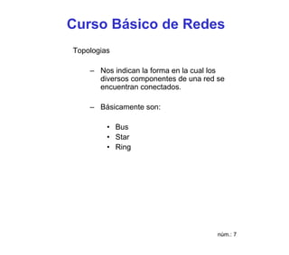Curso Básico de Redes
Topologias

    – Nos indican la forma en la cual los
      diversos componentes de una red se
      encuentran conectados.

    – Básicamente son:

         • Bus
         • Star
         • Ring




                                       núm.: 7
 