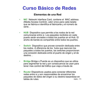 Curso Básico de Redes
              Elementos de una Red
•   NIC Network Interface Card, contiene el MAC address
    (Media Access Control), valor único para cada tarjeta
    que se fabrica e identifica el fabricante y el número de
    serie. .

•   HUB Dispositivo que permite a los nodos de la red
    comunicarse entre si. Los paquetes recibidos en cada
    puerto serán enviados a todos los puertos en el Hub. El
    ancho de banda es compartido entre todos los puertos.

•   Switch Dispositivo que provee conexión dedicada entre
    los nodos. A diferencia de los hubs que reenvían los
    paquetes a todos los puertos, los switches proporcionan
    una conexión dedicada entre el puerto de origen y el de
    destino. .

•   Bridge Bridge o Puente es un dispositivo que se utiliza
    para segmentar la red y por consecuencia se usan para
    tener mas control del tráfico que viaja a través de

•   Router Dispositivos usados para conectar diferentes
    redes entre si y son responsables de encaminar los
    paquetes de datos del origen a su destino basandose en
    tablas de ruteo.                                 núm.: 11
 