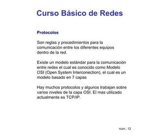 Curso Básico de Redes

Protocolos

Son reglas y procedimientos para la
comunicación entre los diferentes equipos
dentro de la red.

Existe un modelo estándar para la comunicación
entre redes el cual es conocido como Modelo
OSI (Open System Interconection), el cual es un
modelo basado en 7 capas

Hay muchos protocolos y algunos trabajan sobre
varios niveles de la capa OSI. El mas utilizado
actualmente es TCP/IP.




                                            núm.: 12
 