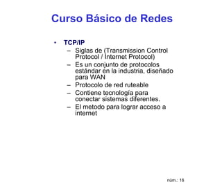 Curso Básico de Redes

•   TCP/IP
     – Siglas de (Transmission Control
       Protocol / Internet Protocol)
     – Es un conjunto de protocolos
       estándar en la industria, diseñado
       para WAN
     – Protocolo de red ruteable
     – Contiene tecnología para
       conectar sistemas diferentes.
     – El metodo para lograr acceso a
       internet




                                      núm.: 16
 