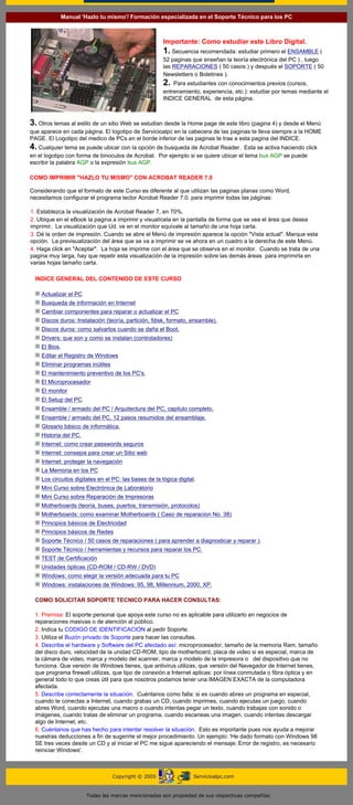 Manual 'Hazlo tu mismo'/ Formación especializada en el Soporte Técnico para los PC
 ---------


                                                            Importante: Como estudiar este Libro Digital.
                                                            1. Secuencia recomendada: estudiar primero el ENSAMBLE (
                                                            52 paginas que enseñan la teoría electrónica del PC ) , luego
                                                            las REPARACIONES ( 50 casos ) y después el SOPORTE ( 50
                                                            Newsletters o Boletines ).
                                                            2.  Para estudiantes con conocimientos previos (cursos,
                                                            entrenamiento, experiencia, etc.): estudiar por temas mediante el
                                                            INDICE GENERAL de esta página.

 ---------
3. Otros temas al estilo de un sitio Web se estudian desde la Home page de este libro (pagina 4) y desde el Menú
que aparece en cada página. El logotipo de Servicioalpc en la cabecera de las paginas te lleva siempre a la HOME
PAGE. El Logotipo del medico de PCs en el borde inferior de las paginas te trae a esta pagina del INDICE.
4. Cualquier tema se puede ubicar con la opción de busqueda de Acrobat Reader.       Esta se activa haciendo click
en el logotipo con forma de binoculos de Acrobat. Por ejemplo si se quiere ubicar el tema bus AGP se puede
escribir la palabra AGP o la expresión bus AGP.

COMO IMPRIMIR "HAZLO TU MISMO" CON ACROBAT READER 7.0
 ---------
Considerando que el formato de este Curso es diferente al que utilizan las paginas planas como Word,
necesitamos configurar el programa lector Acrobat Reader 7.0. para imprimir todas las páginas:
  ---------
1. Establezca la visualización de Acrobat Reader 7, en 70%.
2. Ubique en el eBook la pagina a imprimir y visualícela en la pantalla de forma que se vea el área que desea
imprimir. La visualización que Ud. ve en el monitor equivale al tamaño de una hoja carta.
3. Dé la orden de impresión. Cuando se abre el Menú de impresión aparece la opción "Vista actual". Marque esta
opción. La previsualización del área que se va a imprimir se ve ahora en un cuadro a la derecha de este Menú.
4. Haga click en "Aceptar". La hoja se imprime con el área que se observa en el monitor. Cuando se trata de una
pagina muy larga, hay que repetir esta visualización de la impresión sobre las demás áreas para imprimirla en
varias hojas tamaño carta.
----
   INDICE GENERAL DEL CONTENIDO DE ESTE CURSO
  ----
         Actualizar el PC
         Busqueda de información en Internet
         Cambiar componentes para reparar o actualizar el PC
         Discos duros: Instalación (teoría, partición, fdisk, formato, ensamble).
         Discos duros: como salvarlos cuando se daña el Boot.
         Drivers: que son y como se instalan (controladores)
         El Bios.
         Editar el Registro de Windows
         Eliminar programas inútiles
         El mantenimiento preventivo de los PC's.
         El Microprocesador
         El monitor
         El Setup del PC.
         Ensamble / armado del PC / Arquitectura del PC, capitulo completo.
         Ensamble / armado del PC, 12 pasos resumidos del ensamblaje.
         Glosario básico de informática.
         Historia del PC.
         Internet: como crear passwords seguros
         Internet: consejos para crear un Sitio web
         Internet: proteger la navegación
         La Memoria en los PC
         Los circuitos digitales en el PC: las bases de la lógica digital.
         Mini Curso sobre Electrónica de Laboratorio
         Mini Curso sobre Reparación de Impresoras
         Motherboards (teoría, buses, puertos, transmisión, protocolos)
         Motherboards: como examinar Motherboards ( Caso de reparacion No. 38)
         Principios básicos de Electricidad
         Principios básicos de Redes
         Soporte Técnico / 50 casos de reparaciones ( para aprender a diagnosticar y reparar ).
         Soporte Técnico / herramientas y recursos para reparar los PC.
         TEST de Certificación
         Unidades ópticas (CD-ROM / CD-RW / DVD)
         Windows: como elegir la versión adecuada para tu PC
         Windows: instalaciones de Windows: 95, 98, Millennium, 2000, XP.
  ---------
  COMO SOLICITAR SOPORTE TECNICO PARA HACER CONSULTAS:
  ...........
  1. Premisa: El soporte personal que apoya este curso no es aplicable para utilizarlo en negocios de
  reparaciones masivas o de atención al público.
  2. Indica tu CODIGO DE IDENTIFICACION al pedir Soporte.
  3. Utiliza el Buzón privado de Soporte para hacer las consultas.
  4. Describe el hardware y Software del PC afectado así: microprocesador, tamaño de la memoria Ram, tamaño
  del disco duro, velocidad de la unidad CD-ROM, tipo de motherboard, placa de video si es especial, marca de
  la cámara de video, marca y modelo del scanner, marca y modelo de la impresora o del dispositivo que no
  funciona. Que versión de Windows tienes, que antivirus utilizas, que versión del Navegador de Internet tienes,
  que programa firewall utilizas, que tipo de conexión a Internet aplicas: por línea conmutada o fibra óptica y en
  general todo lo que creas útil para que nosotros podamos tener una IMAGEN EXACTA de la computadora
  afectada.
  5. Describe correctamente la situación. Cuéntanos como falla: si es cuando abres un programa en especial,
  cuando te conectas a Internet, cuando grabas un CD, cuando imprimes, cuando ejecutas un juego, cuando
  abres Word, cuando ejecutas una macro o cuando intentas pegar un texto, cuando trabajas con sonido o
  imágenes, cuando tratas de eliminar un programa, cuando escaneas una imagen, cuando intentas descargar
  algo de Internet, etc.
  6. Cuéntanos que has hecho para intentar resolver la situación. Esto es importante pues nos ayuda a mejorar
  nuestras deducciones a fin de sugerirte el mejor procedimiento. Un ejemplo: 'He dado formato con Windows 98
  SE tres veces desde un CD y al iniciar el PC me sigue apareciendo el mensaje: Error de registro, es necesario
  reiniciar Windows'.
  ........



                                       Copyright © 2005                  Servicioalpc.com


                            Todas las marcas mencionadas son propiedad de sus respectivas compañías
 
