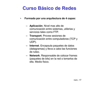 Curso Básico de Redes
•   Formado por una arquitectura de 4 capas:

     – Aplicación. Nivel mas alto de
       comunicación entre sistemas, utilerias y
       servicios tales como FTP.
     – Transport. Provee sesiones de
       comunicación entre computadoras (TCP y
       UDP).
     – Internet. Encapsula paquetes de datos
       (datagramas) y lleva a cabo las funciones
       de ruteo.
     – Network. Responsable de colocar frames
       (paquetes de bits) en la red o tomarlos de
       ella. Medio fisico.




                                             núm.: 17
 