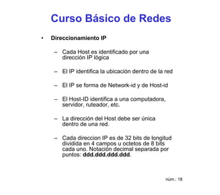 Curso Básico de Redes
•   Direccionamiento IP

     – Cada Host es identificado por una
       dirección IP lógica

     – El IP identifica la ubicación dentro de la red

     – El IP se forma de Network-id y de Host-id

     – El Host-ID identifica a una computadora,
       servidor, ruteador, etc.

     – La dirección del Host debe ser única
       dentro de una red.

     – Cada direccion IP es de 32 bits de longitud
       dividida en 4 campos u octetos de 8 bits
       cada uno. Notación decimal separada por
       puntos: ddd.ddd.ddd.ddd.



                                                  núm.: 18
 
