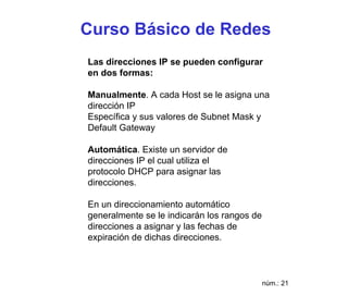 Curso Básico de Redes
Las direcciones IP se pueden configurar
en dos formas:

Manualmente. A cada Host se le asigna una
dirección IP
Específica y sus valores de Subnet Mask y
Default Gateway

Automática. Existe un servidor de
direcciones IP el cual utiliza el
protocolo DHCP para asignar las
direcciones.

En un direccionamiento automático
generalmente se le indicarán los rangos de
direcciones a asignar y las fechas de
expiración de dichas direcciones.



                                             núm.: 21
 