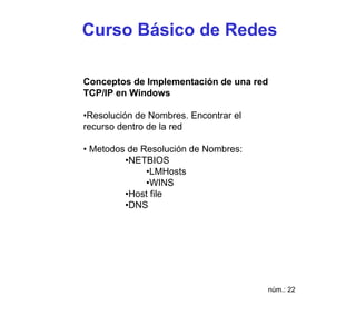 Curso Básico de Redes

Conceptos de Implementación de una red
TCP/IP en Windows

•Resolución de Nombres. Encontrar el
recurso dentro de la red

• Metodos de Resolución de Nombres:
         •NETBIOS
              •LMHosts
              •WINS
         •Host file
         •DNS




                                         núm.: 22
 