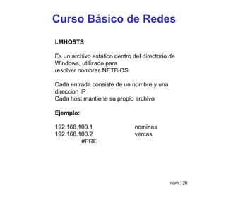 Curso Básico de Redes
LMHOSTS

Es un archivo estático dentro del directorio de
Windows, utilizado para
resolver nombres NETBIOS

Cada entrada consiste de un nombre y una
direccion IP
Cada host mantiene su propio archivo

Ejemplo:

192.168.100.1                  nominas
192.168.100.2                  ventas
         #PRE




                                             núm.: 26
 