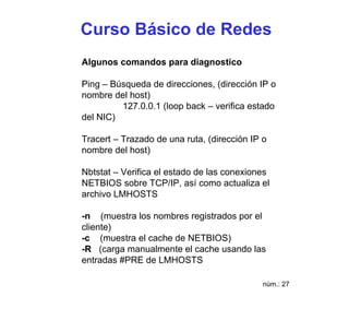 Curso Básico de Redes
Algunos comandos para diagnostico

Ping – Búsqueda de direcciones, (dirección IP o
nombre del host)
         127.0.0.1 (loop back – verifica estado
del NIC)

Tracert – Trazado de una ruta, (dirección IP o
nombre del host)

Nbtstat – Verifica el estado de las conexiones
NETBIOS sobre TCP/IP, así como actualiza el
archivo LMHOSTS

-n (muestra los nombres registrados por el
cliente)
-c (muestra el cache de NETBIOS)
-R (carga manualmente el cache usando las
entradas #PRE de LMHOSTS

                                             núm.: 27
 