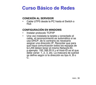 Curso Básico de Redes

CONEXIÓN AL SERVIDOR
• Cable UTP5 desde la PC hasta el Switch o
  Hub

CONFIGURACIÓN EN WINDOWS
• Instalar protocolo TCP/IP
• Una vez instalada la tarjeta y conectado el
  cable, el reconocimiento es automático si se
  usa DHCP, de lo contrario es necesario
  asignar una dirección IP. Recordar que para
  que haya comunicación todos los equipos de
  la LAN deben tener el mismo Network-ID,
  p.ejemplo: 192.168.20.X y el Host-ID es el que
  debe variar: 1, 2, 3, etc. La máscara de subred
  se define según si la dirección es tipo A, B o
  C.




                                           núm.: 36
 