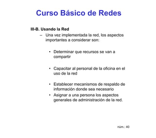 Curso Básico de Redes
III-B. Usando la Red
      – Una vez implementada la red, los aspectos
         importantes a considerar son:

         • Determinar que recursos se van a
           compartir

         • Capacitar al personal de la oficina en el
           uso de la red

         • Establecer mecanismos de respaldo de
           información donde sea necesario
         • Asignar a una persona los aspectos
           generales de administración de la red.




                                               núm.: 40
 