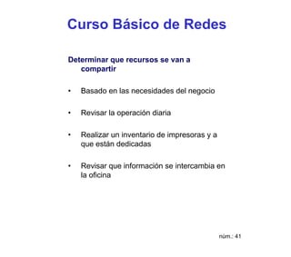 Curso Básico de Redes

Determinar que recursos se van a
   compartir

•   Basado en las necesidades del negocio

•   Revisar la operación diaria

•   Realizar un inventario de impresoras y a
    que están dedicadas

•   Revisar que información se intercambia en
    la oficina




                                               núm.: 41
 
