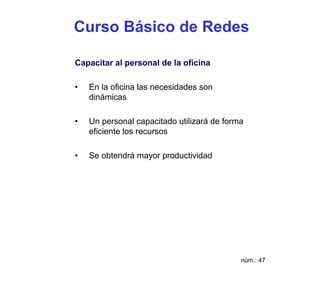 Curso Básico de Redes

Capacitar al personal de la oficina

•   En la oficina las necesidades son
    dinámicas

•   Un personal capacitado utilizará de forma
    eficiente los recursos

•   Se obtendrá mayor productividad




                                            núm.: 47
 