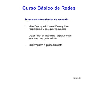 Curso Básico de Redes

Establecer mecanismos de respaldo

•   Identificar que información requiere
    respaldarse y con que frecuencia

•   Determinar el medio de respaldo y las
    ventajas que proporciona

•   Implementar el procedimiento




                                            núm.: 48
 