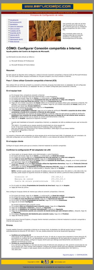 MANUAL DE INFORMATICA / FORMACION TECNOLOGICA PARA EL SOPORTE TECNICO DE LOS PC

                                                  Principios de Configuración de redes.
      ....

                  Actualización
                  Así funciona el PC
                                                                                                    Una conexión que cada vez se hace
                  Newsletters
                                                                                                    mas frecuente es la de conectar un
                  Casos de reparación                                                               PC a Internet para que su instalación
                  Cómo se hace?                                                                     pueda compartirse con otro u otros
                                                                                                    PSs.
                  Cuidados del PC
                  Ensamble del PC
                                                                                                    Para orientarte sobre como se
                  Historia del PC                                                                   configura este tipo de conexión
                  Mantenimiento                                                                     anotamos a continuación las
                                                                                                    recomendaciones de Microsoft.
                  Optimización del PC
                  Webs técnicas

      .........


      CÓMO: Configurar Conexión compartida a Internet.
      Ayuda pública del Centro de Soporte de Microsoft.


      La información de este artículo se refiere a:


              q     Microsoft Windows XP Professional


              q     Microsoft Windows XP Home Edition



      Resumen

      En este artículo se describe cómo configurar y utilizar la función Conexión compartida a Internet (ICS) de Microsoft Windows
      XP. Con ICS puede utilizar equipos conectados en red para compartir una única conexión a Internet.


      Paso 1. Cómo utilizar Conexión compartida a Internet (ICS)

      Para utilizar ICS con el fin de compartir su conexión a Internet, el equipo host debe tener un adaptador de red configurado
      para conectarse a la red interna y un adaptador de red o un módem configurado para conectarse a Internet.


      En el equipo host

              q     En el equipo host, comparta la conexión a Internet:
              q     Inicie sesión en el equipo host como Administrador o como Propietario.
              q     En la barra de tareas, haga clic en Inicio y, a continuación, en Panel de control.
              q     En el Panel de control, haga clic en Conexiones de red y de Internet bajo Elija una categoría.
              q     En o elija un icono del Panel de control, haga clic en Conexiones de red.
              q     Haga clic con el botón secundario del mouse (ratón) en la conexión que desee utilizar para conectarse a Internet. Por
                    ejemplo, si se conecta a Internet a través de un módem, haga clic con el botón secundario del mouse (ratón) en la
                    conexión que desee bajo Acceso telefónico.
              q     En el menú contextual que aparecerá, haga clic en Propiedades.
              q     Haga clic en la ficha Avanzadas.
              q     En Conexión compartida a Internet, haga clic en la casilla de verificación Permitir a usuarios de otras redes
                    conectarse a través de la conexión a Internet de este equipo.
              q     Si está compartiendo una conexión de acceso telefónico a Internet, haga clic para activar la casilla de verificación
                    Establecer una conexión de acceso telefónico cada vez que un equipo de mi red intente tener acceso a
                    Internet si desea permitir que su equipo se conecte automáticamente a Internet.
              q     Haga clic en Aceptar. Aparecerá el siguiente mensaje:


                    Cuando esté habilitada la Conexión compartida a Internet, su adaptador de LAN se establecerá para usar la dirección
                    IP
                    192.168.0.1. Es posible que su equipo pierda la conectividad con otros equipos de
                    la red. Si los otros equipos tienen direcciones IP estáticas, debe configurarlos
                    para que obtengan sus direcciones IP de manera automática. ¿Está seguro de que desea habilitar
                    la Conexión compartida a Internet?
              q     Haga clic en Sí.


      La conexión a Internet está compartida con otros equipos de la red de área local (LAN). El adaptador de red conectado a la
      LAN está configurado con una dirección IP estática 192.168.0.1 y una máscara de subred 255.255.255.0


      En el equipo cliente

      Configure el equipo cliente para que se conecte a Internet mediante la conexión compartida:


      Confirmar la configuración IP del adaptador de LAN

              q     Inicie sesión en el equipo cliente como Administrador o como Propietario.
              q     En la barra de tareas, haga clic en Inicio y, a continuación, en Panel de control.
              q     En el Panel de control, haga clic en Conexiones de red y de Internet bajo Elija una categoría.
              q     En o elija un icono del Panel de control, haga clic en Conexiones de red.
              q     Haga clic con el botón secundario del mouse (ratón) en Conexión de área local y, después, en el menú contextual
                    que aparecerá, haga clic en Propiedades.
              q     En la ficha General, en la lista Esta conexión utiliza los siguientes elementos, haga clic en Protocolo Internet
                    (TCP/IP) y, a continuación, en Propiedades.
              q     En el cuadro de diálogo Propiedades de Protocolo Internet (TCP/IP), haga clic en Obtener una dirección IP
                    automáticamente (si no está ya seleccionada) y, después, haga clic en Aceptar.

                    NOTA: también puede asignar una dirección IP estática única comprendida entre 192.168.0.2 y 192.168.0.254. Por
                    ejemplo, puede asignar la siguiente dirección IP estática, máscara de subred y puerta de enlace predeterminada:


                         Dirección IP                                             192.168.0.2
                         Máscara de subred                                        255.255.255.0
                         Puerta de enlace predeterminada                          192.168.0.1

              q     En el cuadro de diálogo Propiedades de Conexión de área local, haga clic en Aceptar.
              q     Salga del Panel de control.


      Para configurar el equipo cliente de manera que utilice la conexión compartida a Internet:


              q     En la barra de tareas, haga clic en Inicio y, a continuación, en Panel de control.
              q     En el Panel de control, haga clic en Conexiones de red y de Internet bajo Elija una categoría.
              q     En o elija un icono del Panel de control, haga clic en Opciones de Internet.
              q     En el cuadro de diálogo Propiedades de Internet, haga clic en la ficha Conexiones.
              q     Haga clic en el botón Configurar.

                    Se iniciará el Asistente para conexión nueva.
              q     En la página Éste es el Asistente para conexión nueva, haga clic en Siguiente.
              q     Haga clic en Conectar a Internet y, después, en Siguiente.
              q     Haga clic en Establecer mi conexión manualmente y después en Siguiente.
              q     Haga clic en Conectarse usando una conexión de banda ancha que está siempre activa y, después, haga clic
                    en Siguiente.
              q     En la página Finalización del Asistente para conexión nueva, haga clic en Finalizar.
              q     Salga del Panel de control.


      Cuando inicie ahora Internet Explorer, el equipo cliente intentará conectarse a Internet mediante la conexión compartida a
      Internet del equipo host.


      Errores

      Cuando habilita Conexión compartida a Internet en el equipo host, al adaptador de LAN del equipo host se le asigna
      automáticamente la dirección IP 192.168.0.1. Por eso, puede producirse una de las situaciones siguientes:


              q     Conflicto en la dirección IP
                    Cada equipo de la LAN debe tener una dirección IP única. Si más de un equipo tiene asignada la misma dirección IP,
                    se producirá un conflicto de IP y se deshabilitará uno de los adaptadores de red hasta que se resuelva el conflicto.
                    Para resolver este conflicto, configure el equipo cliente para que obtenga automáticamente una dirección IP o
                    asígnele una dirección IP única.
              q     Pérdida de conectividad de red
                    Si su red tiene configurado un intervalo de direcciones IP diferente del utilizado por ICS, perderá conectividad de red
                    con el equipo host. Para resolver este problema, configure los equipos cliente para que obtengan automáticamente
                    una dirección IP o asigne a cada equipo cliente una dirección IP única comprendida entre 192.168.0.2 y
                    192.168.0.254.



                                                                                                     Siguiente página --> CONTINUACION.
...


                                              Copyright © 2005                         Servicioalpc.com



                                        Todas las marcas mencionadas son propiedad de sus respectivas compañías
 