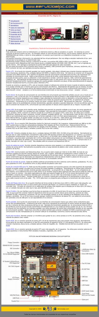 MANUAL DE INFORMATICA / FORMACION TECNOLOGICA PARA EL SOPORTE TECNICO DE LOS PC
                                                       Ensamble del PC, Página 5c
  ....

              Actualización
              Así funciona el PC
              Newsletters
              Casos de reparación
              Cómo se hace?
              Cuidados del PC
              Ensamble del PC
              Historia del PC
              Mantenimiento
              Optimización del PC
              Webs técnicas

  .........
                                   Arquitectura y Teoría de funcionamiento de la Motherboard.
3. Los puertos.
Todo punto de contacto entre la motherboard y un elemento externo a ella se considera un puerto. En sistemas es común
confundir el término puerto con bus. Es menester aclarar en aras del buen trato técnico, que el puerto respecto del bus, es la
TERMINACION del mismo, o dicho en otras palabras: el conector que le permite a un dispositivo conectarse a un bus
determinado.
Los puertos transmiten información a la velocidad del bus al que pertenecen. Eso nos obliga a estudiar realmente el bus para
comprender la tecnología en un determinado caso.
Actualmente existen puertos internos y externos en los PCs. Los puertos IDE (IDE0 e IDE1) que constituyen un canal de
comunicación entre dispositivos IDE como discos duros y unidades ópticas (CD-ROM, DVD, CD-RW, etc.), son un ejemplo de
puerto interno. Otro ejemplo lo representa el puerto AGP (slot para placas de video avanzado).
Por otra parte los puertos PS/2 (conexión para mouse y teclados), USB (conexión para impresoras, cámaras, escáneres, etc.),
RJ45 (conexión de red), son ejemplos de puertos externos.
..........
Puerto LPT1. Es el punto de conexión paralela (ver puerto paralelo, más abajo) utilizado para conectar diversos aparatos al PC
como impresoras, escáneres, PCs, unidades ópticas (CD-ROM) y modems entre otros. Se trata de un conector con 25 agujeros
conocido como DB25 hembra. LPT1 significo el siguiente paso de comunicación avanzada entre los PCs y las impresoras que
utilizaban la comunicación serial. Dada su permanencia a través de los años, existe bastante teoría sobre la utilización
avanzada de este puerto, pues su utilización a nivel industrial es variada: control de motores, relés, control de automatismos
(robótica), etc. Normalmente los fabricantes de motherboards crean un solo puerto LPT1 que se reconoce en el Setup con la
dirección hexadecimal 0x378. Cuando se agrega otro puerto paralelo utilizando una placa, el Bios automáticamente le asigna la
dirección hexadecimal 0x278 y el puerto pasa a llamarse LPT2.
Cuando se conecta un aparato a LPT1, solo se necesita instalar el software de control del mismo (cuando el sistema operativo
no lo puede controlar por si mismo) para que la comunicación sea efectiva. Dependiendo del aparato que se conecta, el puerto
puede configurarse (forma parte teórica del sistema operativo) para que trabaje en forma unidireccional (transmisión en una
sola dirección: emisor - receptor) o en forma bidireccional (transmisión en dos direcciones: emisor - receptor - emisor).
..........
Puerto Serial. Es el punto de comunicación de una Interface de comunicación que transmite señales una por una a través de un
conductor, o sea, un bit tras otro. En el hardware de computadoras ha sido la primera y más amplia forma de comunicación
utilizada para conectar dispositivos que trabajan a baja velocidad de transmisión entre un elemento y el bus del sistema, como
el mouse y el modem. Se lo utilizo y aun se mantiene como medio de conexión directa entre PCs, en sistemas de computo
multiusuario. Físicamente es un conector macho con pines: conector DB 25 o DB 9. DB proviene de 'Data bus'. Una de sus
ventajas radica en la posibilidad de conectar directamente, aparatos ubicados a grandes distancias. Uno de sus últimos usos ha
sido la conexión de mouses al PC, comunicación que está cayendo en desuso ante la aparición de su mejora: el puerto USB.
..........
Puerto USB. Es el sucesor de la interfaz serial, diseñado para permitir la conexión múltiple si es el caso, de varios aparatos al
PC (utilizando hub USB). Sus ventajas han sido múltiples: más velocidad de transmisión a menor costo que sus homologos
serial, paralelo y SCSI, conexión en caliente (acople de un periférico sin apagar el PC), entre otros. Se utiliza para conectar
impresoras, cámaras de video, escáneres, mouses, teclados, unidades ópticas, etc. Los fabricantes crean de dos a seis puertos
USB en sus motherboard que se reconocen por su forma cuadrada (1.5cm x 0.75cm aproximadamente). Cuando un PC no
tiene USB de fabrica, se puede instalar una placa con el puerto, en un slot PCI. Cabe aclarar que la tecnología y versatilidad
de los actuales puertos USB no alcanza para substituir a las redes locales o a la potencia de SCSI.
..........
Puerto PS/2. Es un conector DIN (Deutsches Institut fur Normunt connector) de 6 agujeros, implementado por IBM en el año
1987 cuando lanzo su línea de computadoras deskptop PS/2 dotadas del Micro Channel bus. Posteriormente PS/2 se
implemento en PCs portátiles y últimamente han pasado a las PCs desktop. Su forma circular permite conectar mouses
(cuando PS/2 es de color verde) y teclados (cuando PS/2 es de color violeta).


Puerto IDE. Conecta unidades de disco duro y unidades ópticas (CD-ROM, DVD, CD-RW) al bus del sistema. Normalmente se
fabrican dos en cada motherboard. Actualmente cada puerto IDE permite conectar dos dispositivos (un maestro y un esclavo)
en diferentes combinaciones: dos discos duros, un disco duro y un CD-ROM, dos unidades ópticas, etc. El puerto IDE tiene
orientación: sus pines estan numerados del 1 al 40 y estos deben comunicarse con sus homólogos del dispositivo a conectarse
mediante el cable plano de señales (una correa ancha que contiene 40 hilos conductores y cuyo pin No. 1 siempre esta en un
borde, marcado con color rojo o azul). Mas detalles sobre la conexión de dispositivos IDE en:
..........
Puerto de salida de sonido. Permite conectar dispositivos externos como speakers o un sistema estereo para ampliar las
señales de sonido del PC. Normalmente se presenta como un plug redondo de plástico color verde, ubicado en la parte
posterior de las PCs.
..........
Puerto CNR. Communication and Networking Riser. Es un puerto (slot) creado por Intel en el año 2000. Se trata de una
interface multiple que permite insertar placas de sonido, red y modem, destinado principalmente a reducir costes en el
mercado OEM = Original Equipment Manufacturer (ensamble de PCs de bajo costo). Se califica como un conjunto circuital con
menor rendimiento que los alcanzados por dispositivos independientes como las placas modem o placas de red ya que a
diferencia de estas últimas, descarga bastantes funciones en el procesador central.
..........
Puerto de entrada de sonido. Capta las señales auditivas provenientes de otros sistemas (como estereos, grabadoras, TV, etc.)
para grabarlas en el PC. Se presenta como un plug redondo de plastico color azul.
..........
Puerto de conexión RCA para TV. Dado que los PCs pueden aumentar sus funciones gracias a los slots (puertos) de expansión,
también se puede instalar una placa que convierte los pulsos digitales a analógicos. Generalmente se utilizan para transmitir
señales a un TV o circuito cerrado, durante grandes exposiciones. La proyección de un Video Bean es una competencia de
este sistema, con la diferencia de que en este ultimo no se necesita ninguna placa especial pues este toma la señal de video tal
como si fuera un monitor. Una placa capturadora de video que exporta imagen de PC a TV se conoce técnicamente como
ENCODER y presenta dos conectores redondos para conexiones: uno con color rojo (transmite el audio) y otro con color
amarillo (transmite el video). Tambien puede tener un conector coaxial para conectarse al TV directamente a través de un
único cable (coaxial como el de cable - TV). El PC debe tener un programa para configurar la transmisión del video hacia el
TV.
..........
Puerto del Floppy disk drive. Es un puerto Interface de forma similar al del disco duro (IDE 0 e IDE1) pero más pequeño. Las
motherboards modernas traen un único puerto para conexión del Floppy y su control se ejerce mediante un 'Super I/O
controller chip'. El medio de conexión es un cable plano de señales mas angosto que el utilizado por el disco duro (34 hilos) y
con un costado marcado con color azul o rojo, para identificar el pin 1.
..........
Puerto FireWire. Es una interface cuya forma fisica es parecida a la USB. En teoriá tiene 30 veces mas ancho de banda que
USB, lo que le permite conectar hasta 63 dispositivos entre los que se cuentan discos duros externos, camaras de video,
unidades CD-RW, impresoras y escaneres. Por ser una tecnología costosa no es tan utilizada en los desktops como en los
laptops y portátiles. En un PC de mesa se puede agregar mediante la instalacion de placas PCI. Los cables de comunicación
son parecidos a los de USB pero no son equivalentes en la conexion.
..........
Puerto paralelo. Es el punto de comunicación de una Interface de comunicación masiva que utiliza varios conductores para
enviar bits simultáneamente. A diferencia del serial, cada envio representa la transmisión al mismo tiempo de pulsos eléctricos
por los n números de hilos conductores del bus en uso. Ejemplos de transmisión paralela son: la comunicacion entre la CPU y
los periféricos pues los grupos de bits transmitidos simultáneamente en una unidad de tiempo pueden ser de 16, 32 o 64 bits;
la conexión de una impresora con Interface paralela, que utiliza alrededor de veinte hilos conductores también es otro ejemplo
de comunicación paralela. Hasta hace unos años se utilizo también para conectar unidades CD-ROM y escáneres pero esta
comunicación ha sido reemplazada por la conexión USB por la versatilidad, economía y buena velocidad de esta última.
..........
Puerto del microfono. Permite conectar un micrófono para grabar la voz u otros sonidos en el PC. Se presenta como un plug
redondo de plastico color rosado.
..........
Puerto SCSI. Es un conector parecido al puerto LPT1 (el de las impresoras) pero mas grande (mas agujeros). Normalmente
forma parte de una placa insertada en un slot PCI que presenta 50 agujeros (SCSI-1) o 68 agujeros (SCSI-2). Se utiliza para
conectar impresoras, discos duros, unidades ópticas, cintas de respaldo, etc. Detalles técnicos del bus se pueden ver en:
buses
..........
Puerto MIDI. Es un conector parecido al puerto LPT1 pero más pequeño, de 15 agujeros. Se utiliza para conectar palancas de
juego (joysticks) e instrumentos MIDI (teclados musicales, organetas, etc.) al PC.
..........

                                          FOTO DE UNA MOTHERBOARD MODERNA CON SUS PUERTOS




                                          Copyright © 2005                       Servicioalpc.com



                                    Todas las marcas mencionadas son propiedad de sus respectivas compañías
 