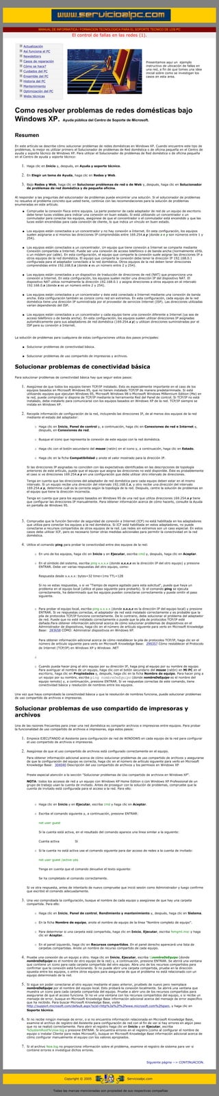 MANUAL DE INFORMATICA / FORMACION TECNOLOGICA PARA EL SOPORTE TECNICO DE LOS PC

                                                   El control de fallas en las redes (1).
      ....

                  Actualización
                  Así funciona el PC
                  Newsletters
                  Casos de reparación                                                                 Presentamos aqui un ejemplo
                  Cómo se hace?                                                                       instructivo de ubicación de fallas en
                                                                                                      una red, a fin de que tomes una idea
                  Cuidados del PC
                                                                                                      inicial sobre como se investigan los
                  Ensamble del PC                                                                     casos en esta area.
                  Historia del PC
                  Mantenimiento
                  Optimización del PC
                  Webs técnicas

      .........


      Como resolver problemas de redes domésticas bajo
      Windows XP. Ayuda pública del Centro de Soporte de Microsoft.

      Resumen
      En este artículo se describe cómo solucionar problemas de redes domésticas en Windows XP. Cuando encuentre este tipo de
      problemas, lo mejor es utilizar primero el Solucionador de problemas de Red doméstica o de oficina pequeña en el Centro de
      ayuda y soporte técnico de Windows XP. Para utilizar el Solucionador de problemas de Red doméstica o de oficina pequeña
      en el Centro de ayuda y soporte técnico:


             1.     Haga clic en Inicio y, después, en Ayuda y soporte técnico.


             2.     En Elegir un tema de Ayuda, haga clic en Redes y Web.


             3.     Bajo Redes y Web, haga clic en Solucionar problemas de red o de Web y, después, haga clic en Solucionador
                    de problemas de red doméstica y de pequeña oficina.


      Al responder a las preguntas del solucionador de problemas puede encontrar una solución. Si el solucionador de problemas
      no resuelve el problema concreto que usted tiene, continúe con las recomendaciones para la solución de problemas
      enumeradas en este artículo.

              q     Compruebe la conexión física entre equipos. La parte posterior de cada adaptador de red de un equipo de escritorio
                    debe tener luces visibles para indicar una conexión en buen estado. Si está utilizando un concentrador o un
                    conmutador para conectar los equipos, asegúrese de que el concentrador o el conmutador está encendido y que las
                    luces están encendidas para cada conexión de cliente, lo que indica un vínculo en buen estado.


              q     Los equipos están conectados a un concentrador y no hay conexión a Internet. En esta configuración, los equipos
                    suelen asignarse a sí mismos las direcciones IP comprendidas entre 169.254.x.y (donde x e y son números entre 1 y
                    254).


              q     Los equipos están conectados a un concentrador. Un equipo que tiene conexión a Internet se comparte mediante
                    Conexión compartida a Internet. Puede ser una conexión de acceso telefónico o de banda ancha (normalmente xDSL
                    o un módem por cable). En esta configuración, el equipo que comparte la conexión suele asignar las direcciones IP a
                    otros equipos de la red doméstica. El equipo que comparte la conexión debe tener la dirección IP 192.168.0.1
                    configurada para el adaptador conectado a la red doméstica. Otros equipos de la red deben tener direcciones
                    comprendidas entre 192.168.0.x (donde x es un número entre 2 y 254).


              q     Los equipos están conectados a un dispositivo de traducción de direcciones de red (NAT) que proporciona una
                    conexión a Internet. En esta configuración, los equipos suelen recibir una dirección IP del dispositivo NAT. El
                    dispositivo NAT utiliza normalmente la dirección 192.168.0.1 y asigna direcciones a otros equipos en el intervalo
                    192.168.0.x (donde x es un número entre 2 y 254).


              q     Los equipos están conectados a un concentrador y éste está conectado a Internet mediante una conexión de banda
                    ancha. Esta configuración también se conoce como red sin extremos. En esta configuración, cada equipo de la red
                    doméstica tiene una dirección IP suministrada por el proveedor de servicios Internet (ISP). Las direcciones utilizadas
                    varían dependiendo del ISP.


              q     Los equipos están conectados a un concentrador y cada equipo tiene una conexión diferente a Internet (ya sea de
                    acceso telefónico o de banda ancha). En esta configuración, los equipos suelen utilizar direcciones IP asignadas
                    automáticamente para sus adaptadores de red doméstica (169.254.x.y) y utilizan direcciones suministradas por el
                    ISP para su conexión a Internet.



      La solución de problemas para cualquiera de estas configuraciones utiliza dos pasos principales:


              q     Solucionar problemas de conectividad básica.


              q     Solucionar problemas de uso compartido de impresoras y archivos.


      Solucionar problemas de conectividad básica
      Para solucionar problemas de conectividad básica hay que seguir estos pasos:


             1.     Asegúrese de que todos los equipos tienen TCP/IP instalado. Esto es especialmente importante en el caso de los
                    equipos basados en Microsoft Windows 95, que no tienen instalado TCP/IP de manera predeterminada. Si está
                    utilizando equipos que ejecutan Windows 95, Microsoft Windows 98 o Microsoft Windows Millennium Edition (Me) en
                    la red, puede comprobar si dispone de TCP/IP mediante la herramienta Red del Panel de control. Si TCP/IP no está
                    instalado, debe instalarlo para comunicarse con los equipos basados en Windows XP de la red. TCP/IP siempre se
                    instala en Windows XP.


             2.     Recopile información de configuración de la red, incluyendo las direcciones IP, de al menos dos equipos de la red
                    mediante el estado del adaptador:


                         r   Haga clic en Inicio, Panel de control y, a continuación, haga clic en Conexiones de red e Internet y,
                             después, en Conexiones de red.


                         r   Busque el icono que representa la conexión de este equipo con la red doméstica.


                         r   Haga clic con el botón secundario del mouse (ratón) en el icono y, a continuación, haga clic en Estado.


                         r   Haga clic en la ficha Compatibilidad y anote el valor mostrado para la dirección IP.


                    Si las direcciones IP asignadas no coinciden con las expectativas identificadas en las descripciones de topología
                    anteriores de este artículo, puede que el equipo que asigna las direcciones no esté disponible. Éste es probablemente
                    el caso si ve direcciones 169.254.x.y en una configuración que debe utilizar otro intervalo de direcciones.

                    Tenga en cuenta que las direcciones del adaptador de red doméstica para cada equipo deben estar en el mismo
                    intervalo. Si un equipo recibe una dirección del intervalo 192.168.0.x, y otro recibe una dirección del intervalo
                    169.254.x.y, determine cuál es la correcta según la topología de la red. Después, centre la solución de problemas en
                    el equipo que tiene la dirección incorrecta.

                    Tenga en cuenta que para los equipos basados en Windows 95 de una red que utiliza direcciones 169.254.x.y tiene
                    que configurar las direcciones IP manualmente. Para obtener información acerca de cómo hacerlo, consulte la Ayuda
                    en pantalla de Windows 95.




             3.     Compruebe que la función Servidor de seguridad de conexión a Internet (ICF) no está habilitada en los adaptadores
                    que utiliza para conectar los equipos a la red doméstica. Si ICF está habilitada en estos adaptadores, no puede
                    conectarse a recursos compartidos de otros equipos de la red. Las redes sin extremos son un caso especial. En estos
                    casos debe utilizar ICF, pero es necesario tomar otras medidas adicionales para permitir la conectividad en la red
                    doméstica.


             4.     Utilice el comando ping para probar la conectividad entre dos equipos de la red:


                         r   En uno de los equipos, haga clic en Inicio y en Ejecutar, escriba cmd y, después, haga clic en Aceptar.


                         r   En el símbolo del sistema, escriba ping x.x.x.x (donde x.x.x.x es la dirección IP del otro equipo) y presione
                             ENTRAR. Debe ver varias respuestas del otro equipo, como:


                             Respuesta desde x.x.x.x: bytes=32 time<1ms TTL=128


                             Si no ve estas respuestas, o si ve "Tiempo de espera agotado para esta solicitud", puede que haya un
                             problema en el equipo local (utilice el paso siguiente para probarlo). Si el comando ping se ejecuta
                             correctamente, ha determinado que los equipos pueden conectarse correctamente y puede omitir el paso
                             siguiente.



                         r   Para probar el equipo local, escriba ping x.x.x.x (donde x.x.x.x es la dirección IP del equipo local) y presione
                             ENTRAR. Si ve respuestas correctas, el adaptador de red está instalado correctamente y es probable que la
                             pila de protocolos TCP/IP funcione correctamente. De lo contrario, debe solucionar el problema del adaptador
                             de red. Puede que no esté instalado correctamente o puede que la pila de protocolos TCP/IP esté
                             dañada.Para obtener información adicional acerca de cómo solucionar problemas de dispositivos en el
                             Administrador de dispositivos, haga clic en el número de artículo siguiente para verlo en Microsoft Knowledge
                             Base: 283658 CÓMO: Administrar dispositivos en Windows XP.


                             Para obtener información adicional acerca de cómo restablecer la pila de protocolos TCP/IP, haga clic en el
                             número de artículo siguiente para verlo en Microsoft Knowledge Base: 299357 Cómo restablecer el Protocolo
                             de Internet (TCP/IP) en Windows XP y Windows .NET


                         r



                         r   Cuando pueda hacer ping al otro equipo por su dirección IP, haga ping al equipo por su nombre de equipo.
                             Para averiguar el nombre de un equipo, haga clic con el botón secundario del mouse (ratón) en Mi PC en el
                             escritorio, haga clic en Propiedades y, después, haga clic en la ficha Nombre de equipo. Para hacer ping a
                             un equipo por su nombre, escriba ping nombreDeEquipo (donde nombreDeEquipo es el nombre del
                             equipo remoto) y, a continuación, presione ENTRAR. Si ve respuestas correctas de este comando, tiene
                             conectividad básica y resolución de nombres entre los equipos.


      Una vez que haya comprobado la conectividad básica y que la resolución de nombres funciona, puede solucionar problemas
      de uso compartido de archivos e impresoras.


      Solucionar problemas de uso compartido de impresoras y
      archivos
      Una de las razones frecuentes para crear una red doméstica es compartir archivos e impresoras entre equipos. Para probar
      la funcionalidad de uso compartido de archivos e impresoras, siga estos pasos:


             1.     Empiece EJECUTANDO el Asistente para configuración de red de WINDOWS en cada equipo de la red para configurar
                    el uso compartido de archivos e impresoras.


             2.     Asegúrese de que el uso compartido de archivos está configurado correctamente en el equipo.

                    Para obtener información adicional acerca de cómo solucionar problemas de uso compartido de archivos y asegurarse
                    de que la configuración del equipo es correcta, haga clic en el número de artículo siguiente para verlo en Microsoft
                    Knowledge Base: 304040 Descripción del uso compartido de archivos y los permisos en Windows XP


                    Preste especial atención a la sección "Solucionar problemas de Uso compartido de archivos en Windows XP".

                    NOTA: todos los accesos de red a un equipo con Windows XP Home Edition o con Windows XP Professional de un
                    grupo de trabajo usan la cuenta de invitado. Antes de proseguir con la solución de problemas, compruebe que la
                    cuenta de invitado está configurada para el acceso a la red. Para ello:




                         r   Haga clic en Inicio y en Ejecutar, escriba cmd y haga clic en Aceptar.


                         r   Escriba el comando siguiente y, a continuación, presione ENTRAR:


                             net user guest


                             Si la cuenta está activa, en el resultado del comando aparece una línea similar a la siguiente:


                             Cuenta activa           Sí


                         r   Si la cuenta no está activa use el comando siguiente para dar acceso de redes a la cuenta de invitado:


                             net user guest /active:yes


                             Tenga en cuenta que el comando devuelve el texto siguiente:


                             Se ha completado el comando correctamente.


                    Si ve otra respuesta, antes de intentarlo de nuevo compruebe que inició sesión como Administrador y luego confirme
                    que escribió el comando adecuadamente.


             3.     Una vez comprobada la configuración, busque el nombre de cada equipo y asegúrese de que hay una carpeta
                    compartida. Para ello:


                         r   Haga clic en Inicio, Panel de control, Rendimiento y mantenimiento y, después, haga clic en Sistema.


                         r   En la ficha Nombre de equipo, anote el nombre de equipo de la línea "Nombre completo de equipo".


                         r   Para determinar si una carpeta está compartida, haga clic en Inicio, Ejecutar, escriba fsmgmt.msc y haga
                             clic en Aceptar.


                         r   En el panel izquierdo, haga clic en Recursos compartidos. En el panel derecho aparecerá una lista de
                             carpetas compartidas. Anote un nombre de recurso compartido de cada equipo.


             4.     Pruebe una conexión de un equipo a otro. Haga clic en Inicio, Ejecutar, escriba nombreDeEquipo (donde
                    nombreDeEquipo es el nombre de otro equipo de la red) y, a continuación, presione ENTRAR. Se abrirá una ventana
                    que contiene un icono para cada carpeta compartida del otro equipo. Abra uno de los recursos compartidos para
                    confirmar que la conexión está funcionando. Si no puede abrir una carpeta compartida, pruebe en la dirección
                    opuesta entre los equipos, o entre otros equipos para asegurarse de que el problema no está relacionado con un
                    equipo determinado de la red.


             5.     Si sigue sin poder conectarse al otro equipo mediante el paso anterior, pruébelo de nuevo pero reemplace
                    nombreDeEquipo por el nombre del equipo local. Esto probará la conexión localmente. Se abrirá una ventana que
                    muestra un icono para cada carpeta compartida del equipo. Pruebe a abrir uno de los recursos compartidos para
                    asegurarse de que el acceso funciona. Si no ve una ventana con los recursos compartidos del equipo, o si recibe un
                    mensaje de error, busque en Microsoft Knowledge Base información adicional acerca del mensaje de error específico
                    que ha recibido. Para buscar Microsoft Knowledge Base, visite
                    http://support.microsoft.com/default.aspx?scid=http%3a%2f%2fwww.microsoft.com%2fspain, y haga clic en
                    Soporte técnico.


             6.     Si no recibe ningún mensaje de error, o si no encuentra información relacionada en Microsoft Knowledge Base,
                    examine el archivo de registro del Asistente para configuración de red con el fin de ver si hay errores en algún paso
                    que no se realizó correctamente. Para abrir el registro haga clic en Inicio y en Ejecutar, escriba
                    %SystemRoot%nsw.log y presione ENTRAR. Si encuentra errores en el registro (como al configurar el nombre de
                    equipo o instalar Cliente para redes Microsoft), busque en Microsoft Knowledge Base información adicional acerca de
                    cómo configurar manualmente el equipo con los valores apropiados.


             7.     Si el archivo Nsw.log no proporciona información sobre el problema, examine el registro de sistema para ver si
                    contiene errores e investigue dichos errores.



                                                                                                      Siguiente página --> CONTINUACION.
...


                                              Copyright © 2005                           Servicioalpc.com



                                        Todas las marcas mencionadas son propiedad de sus respectivas compañías
 