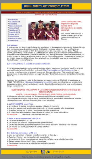 MANUAL DE INFORMATICA / FORMACION TECNOLOGICA PARA EL SOPORTE TECNICO DE LOS PC
                                                           EXAMEN DE CERTIFICACION
        ....

                   Actualización
                   Así funciona el PC                                                            Como certificarte como
                   Newsletters                                                                   Experto de Soporte
                   Casos de reparación                                                           tecnico para
                   Cómo se hace?                                                                 computadoras sin costo
                   Cuidados del PC                                                               adicional.
                   Ensamble del PC                                                               ....
                   Historia del PC                                                               Esta sección está dedicada a
                                                                                                 facilitar tu EVALUACION del
                   Mantenimiento
                                                                                                 conocimiento del Soporte
                   Optimización del PC
                                                                                                 Técnico.
                   Webs técnicas

        ....
          Instrucciones.
          El exámen que ves a continuación tiene dos propósitos: 1. Autoevaluar tu dominio del Soporte Técnico
          para computadoras y, 2. solicitar nuestra Certificación sin costo adicional. Para certificarte con
          nosotros solo debes aprobar el 85% de nuestro Examen (61 respuestas buenas de las 72 que
          constituyen el Test). Para solicitar la Certificación solo tienes que enviarnos en formato WORD las
          preguntas con sus respuestas, o sea el numero de cada tema y el numero o letra de la respuesta. Lo
          puedes presentar durante el año que dura tu suscripción como estudiante. El resultado lo recibes en
          los 30 días siguientes. El Certificado llega a tu buzón en formato PDF para que lo imprimas con
          Acrobat Reader, en tamaño carta.
....
          Que hacer cuando no se aprueba el Test de Certificación.

          Si no apruebas el examen, tenemos dos opciones para ti. La primera consiste en pagar el 50% del
          valor publico de la Certificación (ver en la web: http://servicioalpc.com/certification.htm) para
          presentar inmediatamente un segundo examen de 5 temas solamente. Este consiste en hacer
          descripciones de asuntos completos como por ejemplo: "Describa la secuencia completa del ensamble
          de un PC".

          La opción dos consiste en recibir la Certificación sin nuevo examen al RENOVAR tu suscripción a
          HAZLO TU MISMO (ver http://servicioalpc.com/renovar.htm), esto considerando que un estudiante
          que pasa mas de un año en contacto con nuestro Soporte técnico hace mérito para certificarse por
          tiempo y experiencia.
          ....
                      CUESTIONARIO PARA OPTAR A LA CERTIFICACION EN SOPORTE TECNICO DE
                                               SERVICIOALPC.
                     I PARTE. EVALUACION DEL CONOCIMIENTO SOBRE TEORIA COMPUTACIONAL
          Preguntas de Selección múltiple con única respuesta (Preguntas de Núcleo Común)
          Las preguntas de este tipo constan de un enunciado y cuatro posibilidades de respuesta, entre las
          cuales debe escoger sólo una, la que considere más apropiada..
          ......
          1. La MOTHERBOARD en un PC es:
          a. Un conjunto de cables, conectores, placas y módulos de memoria
          b. Una pieza que controla señales que viajan entre el microprocesador y los dispositivos
          c. Una placa grande con circuitos y puertos para acoplar dispositivos
          d. El cerebro de la computadora, la encargada de repartir las tareas informáticas
          Su respuesta: …      (Recuerde: solo debe escoger una).
          ......
          2.Según la teoría computacional, el BIOS es:
          a. Un chip que reemplaza la CPU
          b. Un circuito que contiene un programa de operación del PC
          c. Un chip de control que coordina la comunicación entre el Sistema operativo y los circuitos
          d. Un circuito que sustituye al ChipSet cuando este falla
          Su respuesta: …
          ......
          3.En Sistemas, los buses de un PC son:
          a. Vías que transmiten bytes solo entre la memoria y el disco duro
          b. Tuberías (Pipeline) que transportan solo pulsos (bits)
          c. Un conjunto de líneas conductoras que transmiten señales a una velocidad especifica
          d. Cables gruesos de mas de 25 líneas conductoras
          e. Puertos que transmiten a la velocidad de reloj del procesador
          Su respuesta: …
.....


                                              Copyright © 2005                        Servicioalpc.com



                                         Todas las marcas mencionadas son propiedad de sus respectivas compañías
 