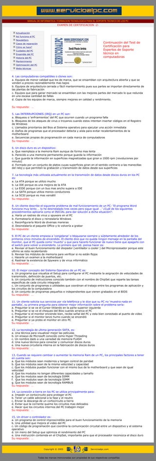 MANUAL DE INFORMATICA / FORMACION TECNOLOGICA PARA EL SOPORTE TECNICO DE LOS PC
                                             EXAMEN DE CERTIFICACION -2-
....

       Actualización
       Así funciona el PC
       Newsletters
       Casos de reparación                                                           Continuación del Test de
       Cómo se hace?                                                                 Certificación para
       Cuidados del PC                                                               Expertos de Soporte
       Ensamble del PC                                                               técnico en
       Historia del PC                                                               computadoras
                                                                                     ....
       Mantenimiento
       Optimización del PC
       Webs técnicas

          ....
   4. Las computadoras compatibles o clones son:
   a. Equipos de menor calidad que los de marca, que se ensamblan con arquitectura abierta y que se
   venden a precios razonablemente mas bajos
   b. Equipos de arquitectura cerrada y fácil mantenimiento pues sus partes se importan directamente de
   las plantas de fabricación
   c. Equipos que para ganar mercado se ensamblan con las mejores partes del mercado lo que redunda
   en una escasa cantidad de fallas
   d. Copia de los equipos de marca, siempre mejores en calidad y rendimiento.

  Su respuesta: …
  ......
  5. Las INTERRUPCIONES (IRQ) en un PC son:
  a. Bloqueos o ‘enfriamientos’ del PC que ocurren cuando un programa falla
  b. Bloqueos de los ataques de virus o troyanos cuando estos intentan insertar códigos en el Registro
  de Windows
  c. Llamados prioritarios del Bios al Sistema operativo para ejecutar una acción inmediata
  d. Daños de programas que el procesador detecta y aísla para evitar recalentamientos de la
  motherboard
  e. Secuencias propias de programación en cada marca de computadoras
  Su respuesta: …
  ......
  6. Un disco duro es un dispositivo:
  a. Que reemplaza a la memoria Ram aunque de forma mas lenta
  b. Parecido a una memoria permanente porque guarda la información
  c. Que guarda la información en superficies magnetizadas que giran a 1000 rpm (revoluciones por
  minuto)
  d. Formado por un conjunto de platos cuyas superficies giran en el sentido contrario a las manecillas
  del reloj y que permiten la grabación y transmisión de datos desde sus superficies
  ......
  7. La tecnología más utilizada actualmente en la transmisión de datos desde discos duros en los PC
  es:
  a. La ATA porque se utilizo mucho
  b. La IDE porque es una mejora de la ATA
  c. La EIDE porque con un bus mas ancho supera a IDE
  d. La SATA porque utiliza menos conductores
  e. La SCSI porque es mas versátil
  Su respuesta: …
  ......
  8. Un cliente describe el siguiente problema de mal funcionamiento de un PC: ‘El programa Word
  funciona muy lento … lo he desinstalado tres veces pero sigue igual …’ ¿Cuál de los siguientes
  procedimientos aplicaría como el INICIAL para dar solución a dicha situación?:
  a. Haría un rastreo de virus y spyware en el PC
  b. Formatearía el disco y reinstalaría Windows
  c. Reconfiguraría Word de diversas maneras
  d. Desinstalaría el paquete Office y lo volvería a grabar
  Su respuesta: …

  9. El PC de un cliente empieza a ‘congelarse’ o bloquearse siempre y súbitamente alrededor de los
  primeros cinco minutos de encendido. El cliente dice que no queda ningún mensaje en la pantalla del
  monitor, que el PC queda como ‘muerto’ y que para hacerlo funcionar de nuevo tiene que apagarlo con
  el switch para volver a encenderlo. Lo primero que Ud. piensa hacer es:
  a. Revisar el buen funcionamiento del disipador (ventilador o cooler ) del Microprocesador porque este
  ultimo se esta recalentando
  b. Revisar los módulos de memoria para verificar si no están flojos
  c. Hacerle un examen a la motherboard
  d. Rastrear la existencia de Spyware y de virus informático
  Su respuesta: …

  10. El mejor concepto del Sistema Operativo de un PC es:
  a. Un programa que visualiza el Setup para configurar el PC mediante la asignación de velocidades de
  transmisión, definición de puertos, etc.
  b. Un conjunto de instrucciones conocido también con el nombre de ChipSet que reparte las tareas
  especificas de cada circuito integrado
  c. Un conjunto de programas o utilidades que coordinan el trabajo entre los programas de aplicación y
  los circuitos de la computadora
  d. Un conjunto de programas pequeños e independientes que vienen grabados en el BIOS
  Su respuesta: …

  11. Un cliente solicita sus servicios por vía telefónica y le dice que su PC no ‘muestra nada en
  pantalla’, su primera pregunta para obtener mejor información sobre el problema sería:
  a. Preguntar si se ve el Cursor titilando en la parte superior izquierda
  b. Preguntar si se ve el chequeo del Bios cuando arranca el PC
  c. Preguntar si el monitor enciende bien, recibe señal del PC y esta bien conectado al puerto de video
  d. Preguntar si el monitor lanzo humo cuando se encendió
  e. Preguntar si ya probo el monitor en otro PC
  Su respuesta: …

  12. La tecnología de ultima generación SATA, es:
  a. Una técnica para visualizar mejor las películas
  b. Un ensayo de Microsoft conocido como Hyper Threading
  c. Un nombre dado a una variedad de memoria FLASH
  d. Una nueva técnica para conectar y comunicar discos duros
  e. Una nueva circuitería interna en la fabricación de discos duros
  Su respuesta: …

  13. Cuando se requiere cambiar o aumentar la memoria Ram de un PC, los principales factores a tener
  en cuenta son:
  a. Que los módulos sean modernos y tengan control de paridad
  b. Que los módulos sean de la misma velocidad y capacidad
  c. Que los módulos puedan funcionar con el mismo bus de la motherboard y que sean de igual
  velocidad
  d. Que los modulos no tengan diferentes capacidades y tamaño
  e. Que los modulos sean de tecnología DIMM
  f. Que los modulos sean de tecnología SIMM
  g. Que los modulos sean de tecnología RAMBUS
  Su respuesta: …
  .....
  14. La conexión a tierra en los PC se utiliza principalmente para:
  a. Impedir un cortocircuito para proteger el PC
  b. Tener un cable adicional a la fase y el neutro
  c. Enviar la descarga de un cortocircuito a tierra
  d. Evitar que la corriente queme los circuitos mas delicados
  e. Hacer que los circuitos internos del PC trabajen mejor
  Su respuesta: …

  15. Un driver o controlador es:
  a. Un programa de control imprescindible para el buen funcionamiento de la memoria
  b. Una utilidad que mejora el video del PC
  c. Un código de programación que coordina la comunicación circuital entre un dispositivo y el sistema
  operativo
  d. Un menú del Setup que optimiza el rendimiento del PC
  e. Una instrucción contenida en el ChipSet, importante para que el procesador reconozca el disco duro
  Su respuesta: …
....


                                  Copyright © 2005                        Servicioalpc.com



                             Todas las marcas mencionadas son propiedad de sus respectivas compañías
 