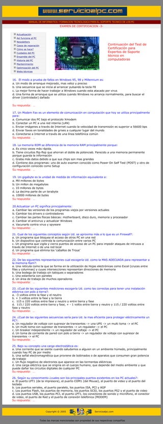 MANUAL DE INFORMATICA / FORMACION TECNOLOGICA PARA EL SOPORTE TECNICO DE LOS PC
                                             EXAMEN DE CERTIFICACION -3-
....

       Actualización
       Así funciona el PC
       Newsletters
       Casos de reparación                                                           Continuación del Test de
       Cómo se hace?                                                                 Certificación para
       Cuidados del PC                                                               Expertos de Soporte
       Ensamble del PC                                                               técnico en
       Historia del PC                                                               computadoras
                                                                                     ....
       Mantenimiento
       Optimización del PC
       Webs técnicas

....
   16. El modo a prueba de fallos en Windows 95, 98 y Millennium es:
   a. Un modo de arranque mejorado, mas veloz y preciso
   b. Una secuencia que se inicia al arrancar pulsando la tecla F8
   c. La mejor forma de hacer trabajar a Windows cuando esta atacado por virus
   d. Una forma de arranque que se utiliza cuando Windows no arranca normalmente, para buscar el
   driver (controlador) dañado

  Su respuesta: …
  ......
  17. Un Modem Fax es un elemento de comunicación en computación que hoy se utiliza principalmente
  para:
  a. Comunicar dos PC bajo el protocolo Xmodem
  b. Conectar un PC a una red interna (LAN)
  c. Enviar imágenes a través de Internet cuando la velocidad de transmisión es superior a 56600 bps
  d. Enviar faxes en tonalidades de grises a cualquier lugar del mundo
  e. Conectarse a Internet a través de una línea telefónica común
  Su respuesta: …
  .........
  18. La memoria ROM se diferencia de la memoria RAM principalmente porque:
  a. Es cinco veces más rápida.
  b. Tiene circuitos flip-flop que ahorran el doble de potenciab. Parecido a una memoria permanente
  porque guarda la información
  c. Graba más datos debido a que sus chips son mas grandes
  d. Contiene dos programas: uno de auto examen conocido como Power On Self Test (POST) y otro de
  configuración conocido como Setup
  Su respuesta: …
  .........
  19. Un gigabyte es la unidad de medida de información equivalente a:
  a. Mil millones de bytes
  b. Un millon de megabytes
  c. 10 millones de bytes
  d. La decima parte de un terabyte
  e. 10000 millones de bytes
  Su respuesta: …
  .........
  20.Actualizar un PC significa principalmente:
  a. Cambiar las versiones de los programas viejos por versiones actuales
  b. Cambiar los drivers o controladores
  c. Cambiar las partes físicas básicas: motherboard, disco duro, memoria y procesador
  d. Cambiar el antivirus y actualizar Windows
  e. Vacunarlo contra virus y spyware
  Su respuesta: …
  ...
  21. Cual de los siguientes conceptos según Ud. se aproxima más a lo que es un Firewall?:
  a. Un programa que bloquea el acceso de otros PC en una red
  b. Un dispositivo que controla la comunicación entre varios PC
  c. Un programa que vigila y cierra puertos de acceso de un PC para impedir ataques de intrusos a
  través de Internet o de una red local
  d. Un programa que elimina los ‘caballos de Troya’
  Su respuesta: …
  ...
  22. De las siguientes representaciones cual escogería Ud. como la MAS ADECUADA para representar a
  la memoria Ram?:
  a. Una retícula como la que se forma en la utilización de Hojas electrónicas como Excel (cruces entre
  filas y columnas) y cuyas intersecciones representan direcciones de memoria
  b. Una bodega de trabajo sin tabiques o separadores
  c. Una estantería con paneles
  d. Un área de trabajo de muchos operadores
  Su respuesta: …
  ...
  23. ¿Cual de las siguientes mediciones escogería Ud. como las correctas para tener una instalación
  eléctrica con polo a tierra?:
  a. -3 voltios entre la fase y el neutro
  b. + 3 voltios entre la fase y la tierra
  c. 115 o 220 voltios entre fase y neutro y entre tierra y fase
  d. 115 / 220 voltios entre tierra y fase, + - 1 voltio entre tierra y neutro y 115 / 220 voltios entre
  fase y neutro
  Su respuesta: …
  ...
  24. ¿Cual de las siguientes secuencias sería para Ud. la mas eficiente para proteger eléctricamente un
  PC?:
  a. Un regulador de voltaje con supresor de transientes -> una UPS -> un multi toma -> el PC
  b. Un multi toma con supresor de transientes -> un regulador -> el PC
  c. Un breaker independiente -> un regulador de voltaje -> el PC
  d. Un toma de corriente de pared con polo a tierra -> un regulador de voltaje con supresor de
  transientes -> el PC
  Su respuesta: …
  ...
  25. Bajo su concepto una carga electrostática es:
  a. Una corriente que se siente cuando saludamos a alguien en un ambiente húmedo, principalmente
  cuando hay PC de por medio
  b. Una señal electromagnética que proviene de bobinados o de aparatos que consumen gran potencia
  de trabajo
  c. Un flujo negativo de electrones que aparece en las tormentas eléctricas
  d. Una carga eléctrica que se origina en el cuerpo humano, que depende del medio ambiente y que
  puede dañar los circuitos digitales de cualquier PC
  Su respuesta: …
  .....
  26. Según su conocimiento ¿cuales son los principales puertos existentes en los PC actuales?:
  a. El puerto LPT1 (de la impresora), el puerto COM1 (del Mouse), el puerto de video y el puerto del
  teclado
  b. Los puertos seriales, el puerto paralelo, los puertos ISA, PCI y AGP
  c. Los puertos Flash, los puertos de memoria, los puertos SCSI, los puertos PS2 y el puerto de video
  d. Los puertos USB, los puertos PCI, el puerto LPT1, los conectores de sonido y micrófono, el conector
  de video, el puerto de Red y el puerto de conexión telefónica (MODEM)
  Su respuesta: …
....


                                  Copyright © 2005                        Servicioalpc.com



                             Todas las marcas mencionadas son propiedad de sus respectivas compañías
 