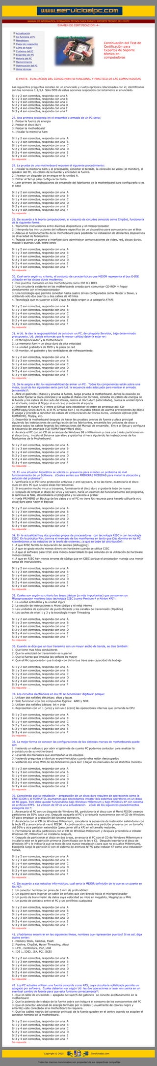 MANUAL DE INFORMATICA / FORMACION TECNOLOGICA PARA EL SOPORTE TECNICO DE LOS PC
                                                               EXAMEN DE CERTIFICACION -4-
         ....

                    Actualización
                    Así funciona el PC
                    Newsletters
                    Casos de reparación                                                               Continuación del Test de
                    Cómo se hace?                                                                     Certificación para
                    Cuidados del PC                                                                   Expertos de Soporte
                    Ensamble del PC                                                                   técnico en
                    Historia del PC                                                                   computadoras
                                                                                                      ....
                    Mantenimiento
                    Optimización del PC
                    Webs técnicas

         ....

                    II PARTE. EVALUACION DEL CONOCIMIENTO FUNCIONAL Y PRACTICO DE LAS COMPUTADORAS
           ....
           Las siguientes preguntas constan de un enunciado y cuatro opciones relacionadas con él, identificadas
           con los números 1,2,3,4. Sólo DOS de estas opciones responden correctamente el enunciado.

           Si       1   y   2   son   correctas,   responda   con   una   A
           Si       1   y   3   son   correctas,   responda   con   una   B
           Si       1   y   4   son   correctas,   responda   con   una   C
           Si       2   y   3   son   correctas,   responda   con   una   D
           Si       2   y   4   son   correctas,   responda   con   una   E
           Si       3   y   4   son   correctas,   responda   con   una   F
....
           27. Una primera secuencia en el ensamble o armado de un PC seria:
           1. Probar la fuente de energía
           2. Probar el disco duro
           3. Probar la motherboard
           4. Instalar la memoria Ram
           ......
           Si       1   y   2   son   correctas,   responda   con   una   A
           Si       1   y   3   son   correctas,   responda   con   una   B....
           Si       1   y   4   son   correctas,   responda   con   una   C
           Si       2   y   3   son   correctas,   responda   con   una   D
           Si       2   y   4   son   correctas,   responda   con   una   E
           Si       3   y   4   son   correctas,   responda   con   una   F
           Su respuesta: …
           ......
           28. La prueba de una motherboard requiere el siguiente procedimiento:
           1. Instalar la memoria Ram y el procesador, conectar el teclado, la conexión de video (el monitor), el
           speaker del PC, los cables de la fuente y encender la fuente.
           2. Insertar un disquete de arranque en la unidad A.
           3. Entrar al Setup para configurar la fecha
           4. Leer primero las instrucciones de ensamble del fabricante de la motherboard para configurarla si es
           el caso
           ......
           Si       1   y   2   son   correctas,   responda   con   una   A
           Si       1   y   3   son   correctas,   responda   con   una   B....
           Si       1   y   4   son   correctas,   responda   con   una   C
           Si       2   y   3   son   correctas,   responda   con   una   D
           Si       2   y   4   son   correctas,   responda   con   una   E
           Si       3   y   4   son   correctas,   responda   con   una   F
           Su respuesta: …
......
           29. De acuerdo a la teoría computacional, el conjunto de circuitos conocido como ChipSet, funcionaría
           de la siguiente forma:
           1. Transmite instrucciones entre diversos dispositivos y el microprocesador
           2. Interpreta las instrucciones del software especifico de un dispositivo para comunicarlo con el Bios
           3. Adecua el funcionamiento de la motherboard para posibilitar la instalación de diferentes dispositivos
           de diversidad de fabricantes
           4. Trabaja como un puente o interfase para administrar comunicaciones de video, red, discos duros,
           mouse y puertos USB, entre otros
           ......
           Si       1   y   2   son   correctas,   responda   con   una   A
           Si       1   y   3   son   correctas,   responda   con   una   B....
           Si       1   y   4   son   correctas,   responda   con   una   C
           Si       2   y   3   son   correctas,   responda   con   una   D
           Si       2   y   4   son   correctas,   responda   con   una   E
           Si       3   y   4   son   correctas,   responda   con   una   F
           Su respuesta: …
           .....
           30. Cual seria según su criterio, el conjunto de características que MEJOR representa al bus E-IDE
           utilizado en los discos duros modernos:
           1. Dos puertos marcados en las motherboards como IDE 0 e IDE1.
           2. Una circuitería existente en las motherboards creada para comunicar CD-ROM y floppy
           directamente con el microprocesador
           3. Una tecnología que permite conectar hasta cuatro drives configurados como Master y Slave, y
           utilizando solo dos puertos y dos cables de 40 hilos
           4. Tecnología que es superior a IDE y que ha dado origen a la categoría ATAPI
           ......
           Si       1   y   2   son   correctas,   responda   con   una   A
           Si       1   y   3   son   correctas,   responda   con   una   B....
           Si       1   y   4   son   correctas,   responda   con   una   C
           Si       2   y   3   son   correctas,   responda   con   una   D
           Si       2   y   4   son   correctas,   responda   con   una   E
           Si       3   y   4   son   correctas,   responda   con   una   F
           Su respuesta: …
           .....
           31. A Ud. le dan la responsabilidad de construir un PC, de categoría Servidor, bajo determinado
           presupuesto, Ud. decide entonces que la mayor calidad debería estar en:
           1. El Microprocesador y la Motherboard
           2. La memoria Ram y un disco duro de alta velocidad
           3. La unidad grabadora de DVD y la placa de red
           4. El monitor, el gabinete y los ventiladores de refrescamiento
           ......
           Si       1   y   2   son   correctas,   responda   con   una   A
           Si       1   y   3   son   correctas,   responda   con   una   B....
           Si       1   y   4   son   correctas,   responda   con   una   C
           Si       2   y   3   son   correctas,   responda   con   una   D
           Si       2   y   4   son   correctas,   responda   con   una   E
           Si       3   y   4   son   correctas,   responda   con   una   F
           Su respuesta: …
           .....
           32. Se le asigna a Ud. la responsabilidad de armar un PC. Todos los componentes están sobre una
           mesa, ¿cual de las siguientes sería para Ud. la secuencia más adecuada para realizar el armado
           (ensamble)?:
           1. Abre el gabinete (chasis) y prueba la fuente, luego prueba la motherboard, define la posición en
           que debe fijarse la placa principal y la sujeta al chasis con tornillos, conecta los cables de energía de
           la fuente y los cables de los Leds del chasis, coloca el disco duro (atornillado), coloca la unidad óptica
           en el chasis, coloca el floppy si es el caso y enciende el equipo
           2. Enciende el nuevo PC y entra al Setup para establecer el orden de arranque así: CD-
           ROM/Floppy/Disco duro 0, si el PC arranca bien ( no muestra pitidos de alarma provenientes del Bios)
           lo apaga y procede a conectar los cables de comunicación de Discos duros, unidades ópticas (CD-
           ROM/DVD), Floppy, etc.
           3. Ensambla la motherboard después de hacer las pruebas previas de fuente y placa principal
           siguiendo las instrucciones de configuración de los fabricantes, ensambla las unidades de disco y
           conecta todos los cables leyendo las instrucciones del Manual de ensamble. Entra al Setup y configura
           la secuencia de arranque (CD-ROM/Floppy/Hard disk).
           4. Arranca el PC con un CD de arranque de Windows 98 o Millennium y crea una o más particiones en
           el disco duro, instala el Sistema operativo y graba los drivers siguiendo las instrucciones de los
           fabricantes de la Motherboard.
           ......
           Si       1   y   2   son   correctas,   responda   con   una   A
           Si       1   y   3   son   correctas,   responda   con   una   B....
           Si       1   y   4   son   correctas,   responda   con   una   C
           Si       2   y   3   son   correctas,   responda   con   una   D
           Si       2   y   4   son   correctas,   responda   con   una   E
           Si       3   y   4   son   correctas,   responda   con   una   F
           Su respuesta: …
           .....
           33. En una situación hipotética se solicita su presencia para atender un problema de mal
           funcionamiento de un Software. ¿Cuales serían sus PRIMERAS MEDIDAS para iniciar la ubicación y
           solución del problema?:
           1. Verificaría si el PC tiene protección antivirus y anti spyware, si no las tiene, examinaría el disco
           duro en otro PC que tuviera estas herramientas
           2. Si encuentro mucho virus y troyanos, formatearía el disco duro y grabaría todo de nuevo
           3. Después de limpiar el disco de virus y spyware, haría un examen del funcionamiento del programa,
           si continua la falla, desinstalaría el programa y lo volvería a grabar
           4. Haría PRIMERO un Backup de los datos y si el PC no tiene los recursos para hacerlo utilizaría otro
           disco duro para hacer el backup
           ......
           Si       1   y   2   son   correctas,   responda   con   una   A
           Si       1   y   3   son   correctas,   responda   con   una   B....
           Si       1   y   4   son   correctas,   responda   con   una   C
           Si       2   y   3   son   correctas,   responda   con   una   D
           Si       2   y   4   son   correctas,   responda   con   una   E
           Si       3   y   4   son   correctas,   responda   con   una   F
           Su respuesta: …
           .....
           34. En la actualidad hay dos grandes grupos de procesadores: con tecnología RISC y con tecnología
           CISC. En la práctica Risc domina el mercado de los mainframes en tanto que Cisc domina en los PC.
           Ateniéndonos a los estudios de la teoría de sistemas, ¿a que se debe tal distribución?:
           1. A que RISC facilita la depuración de errores (debugging)
           2. A que se gasta mucho menos dinero en hardware cuando se utiliza CISC
           3. A que el software para CISC esta menos desarrollado lo que redunda en la utilización de hardware
           menos costoso
           4. A que en RISC hay menos errores de código que en CISC porque el procesador maneja una menor
           carga de instrucciones.
           ......
           Si       1   y   2   son   correctas,   responda   con   una   A
           Si       1   y   3   son   correctas,   responda   con   una   B....
           Si       1   y   4   son   correctas,   responda   con   una   C
           Si       2   y   3   son   correctas,   responda   con   una   D
           Si       2   y   4   son   correctas,   responda   con   una   E
           Si       3   y   4   son   correctas,   responda   con   una   F
           Su respuesta: …
           .....
           35. Cuales son según su criterio las áreas básicas (o más importantes) que componen un
           Microprocesador moderno bajo tecnología CISC (como Pentium 4 o Athlon XP)?:
           1. La unidad aritmética y la unidad lógica
           2. La sección de instrucciones o Micro código y el reloj interno
           3. Las unidades de ejecución de punto flotante y los canales de transmisión (Pipeline)
           4. Los caches de nivel 1 y 2 y la tecnología Hyper Threading
           ......
           Si       1   y   2   son   correctas,   responda   con   una   A
           Si       1   y   3   son   correctas,   responda   con   una   B....
           Si       1   y   4   son   correctas,   responda   con   una   C
           Si       2   y   3   son   correctas,   responda   con   una   D
           Si       2   y   4   son   correctas,   responda   con   una   E
           Si       3   y   4   son   correctas,   responda   con   una   F
           Su respuesta: …
           .....
           36. Cuando se dice que un bus transmite con un mayor ancho de banda, se dice también:
           1. Que tiene mas hilos conductores
           2. Que la velocidad de transmisión es superior
           3. Que la fuerza que impulsa las señales es mayor
           4. Que el Microprocesador que trabaja con dicho bus tiene mas capacidad de trabajo
           ......
           Si       1   y   2   son   correctas,   responda   con   una   A
           Si       1   y   3   son   correctas,   responda   con   una   B....
           Si       1   y   4   son   correctas,   responda   con   una   C
           Si       2   y   3   son   correctas,   responda   con   una   D
           Si       2   y   4   son   correctas,   responda   con   una   E
           Si       3   y   4   son   correctas,   responda   con   una   F
           Su respuesta: …
           .....
           37. Los circuitos electrónicos en los PC se denominan ‘digitales’ porque:
           1. Utilizan dos señales eléctricas: altas y bajas
           2. Solo funcionan con dos compuertas lógicas: AND y NOR
           3. Utilizan dos señales básicas: bit y byte
           4. Representan con un 1 (uno) y con un 0 (cero) las operaciones internas que comanda la CPU
           ......
           Si       1   y   2   son   correctas,   responda   con   una   A
           Si       1   y   3   son   correctas,   responda   con   una   B....
           Si       1   y   4   son   correctas,   responda   con   una   C
           Si       2   y   3   son   correctas,   responda   con   una   D
           Si       2   y   4   son   correctas,   responda   con   una   E
           Si       3   y   4   son   correctas,   responda   con   una   F
           Su respuesta: …
           .....
           38. La mejor forma de conocer las configuraciones de las distintas marcas de motherboards puede
           ser:
           1. Haciendo un esfuerzo por abrir el gabinete de cuanto PC podamos contactar para analizar la
           arquitectura de su motherboard
           2. Leyendo los manuales que acompañan a los equipos
           3. Haciendo preguntas a técnicos experimentados cuando ellos están desocupados
           4. Visitando los sitios Web de los fabricantes para leer o bajar los manuales de los distintos modelos
           ......
           Si       1   y   2   son   correctas,   responda   con   una   A
           Si       1   y   3   son   correctas,   responda   con   una   B....
           Si       1   y   4   son   correctas,   responda   con   una   C
           Si       2   y   3   son   correctas,   responda   con   una   D
           Si       2   y   4   son   correctas,   responda   con   una   E
           Si       3   y   4   son   correctas,   responda   con   una   F
           Su respuesta: …
           .....
           39. Conociendo que la instalación – preparación de un disco duro requiere de operaciones como la
           PARTICION y el FORMATO, asumamos que necesitamos instalar dos sistemas operativos en un disco
           de 80 gigas. Este debe quedar funcionando bajo Windows Millennium y bajo Windows XP con sistema
           de archivos NTFS. La versión de XP es una actualización. ¿Cuál de los siguientes procedimientos
           escogería Ud.?:
           1. Arrancaría el PC con un disquete de Windows 98, particionaría el disco con el Menú FDISK creando
           particiones de 50% cada una. Después apagaría el PC y arrancaría nuevamente con el CD de Windows
           XP para empezar la grabación del sistema operativo,
           2. Arrancaría con el CD de Windows Millennium, cancelaría la secuencia de instalación saliéndome con
           la tecla F3 y arrancaría el menú FDISK. A continuación crearía una partición primaria con un tamaño
           del 50% y otra partición extendida (para poner allí a XP) en el tamaño restante,
           3. Formatearía las dos particiones con el CD de Windows Millennium y después procedería a instalar
           Windows XP, Millennium se instalaría después,
           4. Después de particionar el disco en dos áreas, arrancaría el PC con el CD de Windows Millennium e
           instalaría este en la partición primaria (identificada con la letra C). Después insertaría el disco de
           Windows XP y le indicaría que se trata de una nueva instalación (para que no actualice Millennium).
           Escogería luego la partición D con el sistema de archivos NTFS para instalar XP como una instalación
           nueva,
           ......
           Si       1   y   2   son   correctas,   responda   con   una   A
           Si       1   y   3   son   correctas,   responda   con   una   B....
           Si       1   y   4   son   correctas,   responda   con   una   C
           Si       2   y   3   son   correctas,   responda   con   una   D
           Si       2   y   4   son   correctas,   responda   con   una   E
           Si       3   y   4   son   correctas,   responda   con   una   F
           Su respuesta: …
           .....
           40. De acuerdo a sus estudios informáticos, cual seria la MEJOR definición de lo que es un puerto en
           los PC?:
           1. Un conector hembra con pines de 5 mm de profundidad
           2. Un agujero para insertar un cable de señales que van directo hacia el microprocesador
           3. Un punto de transmisión de datos cuya velocidad se mide en megabits, Megabytes y MHz
           4. Un punto de contacto entre el PC y un periférico cualquiera
           ......
           Si       1   y   2   son   correctas,   responda   con   una   A
           Si       1   y   3   son   correctas,   responda   con   una   B....
           Si       1   y   4   son   correctas,   responda   con   una   C
           Si       2   y   3   son   correctas,   responda   con   una   D
           Si       2   y   4   son   correctas,   responda   con   una   E
           Si       3   y   4   son   correctas,   responda   con   una   F
           Su respuesta: …
           .....
           41. ¿Podríamos encontrar en las siguientes líneas, nombres que representan puertos? Si es así, diga
           cuales serian:
           1. Memory Stick, Rambus, Flash
           2. Pipeline, ChipSet, Hyper Threading, Atapi
           3. LPT1, Centronics, PS2, USB
           4. IDE 1, IDE2, ISA, PCI, SCSI
           ......
           Si       1   y   2   son   correctas,   responda   con   una   A
           Si       1   y   3   son   correctas,   responda   con   una   B....
           Si       1   y   4   son   correctas,   responda   con   una   C
           Si       2   y   3   son   correctas,   responda   con   una   D
           Si       2   y   4   son   correctas,   responda   con   una   E
           Si       3   y   4   son   correctas,   responda   con   una   F
           Su respuesta: …
           .....
           42. Los PC actuales utilizan una fuente conocida como ATX, cuya circuitería sofisticada permite un
           apagado por software. Cuales deberían ser según Ud. las dos operaciones a tener en cuenta en un
           eventual cambio de fuente para que esta funcione correctamente?:
           1. Que el cable de encendido – apagado del switch del gabinete se conecte acertadamente en la
           motherboard
           2. Que la potencia de trabajo de la fuente cubra con holgura el consumo de los componentes del PC
           3. Que el conector adicional de energía formado por 4 cables ( usualmente de colores negro y
           amarillo) este conectado si la motherboard lo requiere.
           4. Que los cables negros del conector principal de la fuente queden en el centro cuando se acoplan el
           conector hembra de la motherboard.
           ......
           Si       1   y   2   son   correctas,   responda   con   una   A
           Si       1   y   3   son   correctas,   responda   con   una   B....
           Si       1   y   4   son   correctas,   responda   con   una   C
           Si       2   y   3   son   correctas,   responda   con   una   D
           Si       2   y   4   son   correctas,   responda   con   una   E
           Si       3   y   4   son   correctas,   responda   con   una   F
           Su respuesta: …
           .....


                                                    Copyright © 2005                       Servicioalpc.com



                                              Todas las marcas mencionadas son propiedad de sus respectivas compañías
 