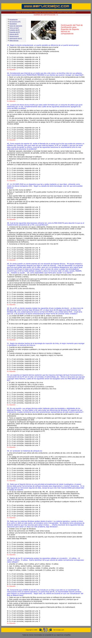 MANUAL DE INFORMATICA / FORMACION TECNOLOGICA PARA EL SOPORTE TECNICO DE LOS PC
                                                               EXAMEN DE CERTIFICACION -5-
         ....

                    Actualización
                    Así funciona el PC
                    Newsletters
                    Casos de reparación                                                               Continuación del Test de
                    Cómo se hace?                                                                     Certificación para
                    Cuidados del PC                                                                   Expertos de Soporte
                    Ensamble del PC                                                                   técnico en
                    Historia del PC                                                                   computadoras
                                                                                                      ....
                    Mantenimiento
                    Optimización del PC
                    Webs técnicas

         ....
           43. Según la teoría computacional, un puerto paralelo se diferencia de un puerto serial porque:
           1. Transmite 100 veces mas datos y a mayor distancia que el serial
           2. Es mas grande, lo que permite comunicar equipos poderosos
           3. Transmite señales de forma simultánea por múltiples conductores
           4. Funciona con una mayor velocidad de transferencia
           ......
           Si       1   y   2   son   correctas,   responda   con   una   A
           Si       1   y   3   son   correctas,   responda   con   una   B....
           Si       1   y   4   son   correctas,   responda   con   una   C
           Si       2   y   3   son   correctas,   responda   con   una   D
           Si       2   y   4   son   correctas,   responda   con   una   E
           Si       3   y   4   son   correctas,   responda   con   una   F
           Su respuesta: …
           ......
           44. Considerando que Internet es un medio que día a día crece y se tecnifica más con sus peligros,
           ¿qué recomendaría como PRINCIPALES MEDIDAS a sus clientes que quieren navegar con seguridad?:
           1. Hacer un curso de cracking para aprender como atacan los crackers a las computadoras por la Web
           2. Colocar en los PC un Firewall, un antivirus y un anti Spyware
           3. No aceptar ‘regalos’ sospechosos ni suministrar direcciones de buzones ni chatear con desconocidos
           4. Instalar en lo posible las versiones mas recientes de los navegadores y agregar los parches para
           cerrar las vulnerabilidades de estos programas
           ......
           Si       1   y   2   son   correctas,   responda   con   una   A
           Si       1   y   3   son   correctas,   responda   con   una   B....
           Si       1   y   4   son   correctas,   responda   con   una   C
           Si       2   y   3   son   correctas,   responda   con   una   D
           Si       2   y   4   son   correctas,   responda   con   una   E
           Si       3   y   4   son   correctas,   responda   con   una   F
           Su respuesta: …
......
           45. La teoría de discos duros enseña que estos están formados por un conjunto de platos que giran
           sostenidos por un eje, complementando esto cuales de las siguientes declaraciones agregaría Ud.
           como las MAS correctas?:
           1. La grabación y borrado de datos se hace con pulsos magnéticos a través de las cabezas de lecto –
           escritura en pistas y cilindros que giran en el sentido de las manecillas del reloj
           2. Los nuevos datos se escriben sobre otros cuando el voltaje decae y hace girar a menor velocidad
           los platos
           3. Un alto porcentaje de las fallas proviene del desgaste físico del eje que sostiene los platos internos
           4. La mayor causa de fallos y ‘muerte’ prematura de los discos proviene del desgaste de la sustancia
           magnética que recubre los platos porque se apaga mal el PC o porque el fabricante utiliza materiales
           de poca calidad
           ......
           Si       1   y   2   son   correctas,   responda   con   una   A
           Si       1   y   3   son   correctas,   responda   con   una   B....
           Si       1   y   4   son   correctas,   responda   con   una   C
           Si       2   y   3   son   correctas,   responda   con   una   D
           Si       2   y   4   son   correctas,   responda   con   una   E
           Si       3   y   4   son   correctas,   responda   con   una   F
           Su respuesta: …
           .....
           46. Como experto de soporte Ud. recibe el llamado de un amigo que le dice que acaba de comprar un
           software por Internet, pero que cada vez que trata de bajarlo, el PC se ‘congela’ y que por tal razón
           esta a punto de perder su dinero, ¿cual de las siguientes soluciones le recomendaría como la mas
           adecuada para solucionar el problema?:
           1. Rastrear spyware, desinstalar y reinstalar Acrobat reader y Winzip, cerrar todos los programas
           ‘accesorios’ (como el protector de pantalla, cambio de cursor, programa para oír música, etc.) antes
           de intentar la descarga
           2. Pedir otra clave para descargar el software
           3. Reclamar enérgicamente al vendedor por tener un servidor que falla y luego pedir la devolución del
           dinero
           4. Ir al sitio Web del fabricante para ver si hay alguna recomendación especifica para descargar el
           software y si nada soluciona el problema, bajar el software en otro PC para grabarlo en un CD
           ......
           Si       1   y   2   son   correctas,   responda   con   una   A
           Si       1   y   3   son   correctas,   responda   con   una   B....
           Si       1   y   4   son   correctas,   responda   con   una   C
           Si       2   y   3   son   correctas,   responda   con   una   D
           Si       2   y   4   son   correctas,   responda   con   una   E
           Si       3   y   4   son   correctas,   responda   con   una   F
           Su respuesta: …
           .....
           47. Un CD-ROM /DVD es un dispositivo que lee y graba mediante un rayo láser, utilizando como
           medio los discos compactos (CD). Según su estudio de dicha tecnología, cree Ud. que seria posible
           declarar:
           1. Que los CDs nunca se dañan?
           2. Que un ‘quemador de CD’ de un PC puede grabar muchos CD sin parar y sin sufrir deterioro
           alguno?
           3. Que cuando fallan las unidades ópticas lo primero que hay que hacer es limpiar internamente la
           unidad y limpiar el cabezal láser y en algunos casos reajustar el potenciómetro de control del láser
           para darle mas ganancia?
           4. Que un quemador de CD no debe hacer grabaciones continuas para evitar el recalentamiento y
           deterioro de su circuitería?
           ......
           Si       1   y   2   son   correctas,   responda   con   una   A
           Si       1   y   3   son   correctas,   responda   con   una   B....
           Si       1   y   4   son   correctas,   responda   con   una   C
           Si       2   y   3   son   correctas,   responda   con   una   D
           Si       2   y   4   son   correctas,   responda   con   una   E
           Si       3   y   4   son   correctas,   responda   con   una   F
           Su respuesta: …
           .....
           48. Cual de las siguientes descripciones utilizaría Ud. como la MAS EXACTA para describir lo que es el
           mantenimiento preventivo de un PC y sus periféricos?:
           1. Limpieza de las carcasas con agua y detergente, limpieza de los cables externos, limpieza del vidrio
           del monitor, rastreo de virus informático, lavado de las teclas y limpieza del polvo visible a simple
           vista,
           2. Apertura del gabinete (chasis), retiro del polvo con algún soplador o aspiradora, revisión de las
           conexiones, limpieza externa de todas las partes plásticas con un paño humedecido con jabón liquido,
           lubricación de partes móviles (ejes, piñones en impresoras),
           3. Rastrear Spyware ( instalándolo desde un CD de utilidades), preguntar al operador sobre fallas
           existentes y resolverlas si no requieren operaciones complicadas (o largas como un formato o
           reinstalaciones de Software),
           4. Conectarse a Internet para hacer una vacunación On- line del PC
           ......
           Si       1   y   2   son   correctas,   responda   con   una   A
           Si       1   y   3   son   correctas,   responda   con   una   B....
           Si       1   y   4   son   correctas,   responda   con   una   C
           Si       2   y   3   son   correctas,   responda   con   una   D
           Si       2   y   4   son   correctas,   responda   con   una   E
           Si       3   y   4   son   correctas,   responda   con   una   F
           Su respuesta: …
           .....
           49. En cierta ocasión un cliente expresa así una situación de Soporte técnico: ‘Mi equipo empezó a
           ‘congelarse’ (bloquearse) después que bajé un video de Internet. Trate de desinstalar un programa
           que tuve que grabar para poder ver el video, para ver si el problema desaparecía, pero siguió igual.
           Entonces decidí que lo mejor era formatear, pero al tratar de volver a grabar los controladores
           encontré que el CD se había dañado (rayado) y ahora no funciona nada: el video, sonido, MODEM,
           etc.. necesito su ayuda’. Ud. como especialista ¿que haría para ‘ayudar’ a su cliente?:
           1. Abre el gabinete y trata de identificar la placa madre con sus Chips marcados (los mas grandes que
           muestran nombres y series),
           2. Le paga a un amigo técnico para que le suministre un duplicado de un CD de drivers que
           ‘probablemente’ le sirvan a la motherboard,
           3. Lee el manual del fabricante de la motherboard para identificar el modelo de la placa y después
           utiliza el programa Copernic (buscador de buscadores) para ubicar los drivers y bajarlos
           gratuitamente de Internet,
           4. Lleva el PC a otro servicio técnico,
           ......
           Si       1   y   2   son   correctas,   responda   con   una   A
           Si       1   y   3   son   correctas,   responda   con   una   B....
           Si       1   y   4   son   correctas,   responda   con   una   C
           Si       2   y   3   son   correctas,   responda   con   una   D
           Si       2   y   4   son   correctas,   responda   con   una   E
           Si       3   y   4   son   correctas,   responda   con   una   F
           Su respuesta: …
           .....
           50. En un PC un cliente necesita instalar los siguientes drives (unidades de disco): un disco duro de
           80 gigas que debe funcionar bajo Windows XP, un disco duro de 60 gigas que debe funcionar con
           Windows 98, una unidad óptica de lectura normal (CD-ROM) y una unidad óptica DVD. ¿Cuál seria
           para Ud. y de acuerdo a la teoría computacional la mejor forma de conectar estas unidades?:
           1. La unidad CD-ROM y el DVD en el puerto IDE 0, ambos como esclavos
           2. La unidad DVD como master y el disco de 60 gigas como esclavo en el puerto IDE 0,
           3. El disco duro de 60 gigas como master y la unidad CD-ROM como esclava, ambos en el puerto IDE
           0,
           4. El disco duro de 80 gigas como master y la unidad DVD como esclava, ambos en el puerto IDE 1,
           ......
           Si       1   y   2   son   correctas,   responda   con   una   A
           Si       1   y   3   son   correctas,   responda   con   una   B....
           Si       1   y   4   son   correctas,   responda   con   una   C
           Si       2   y   3   son   correctas,   responda   con   una   D
           Si       2   y   4   son   correctas,   responda   con   una   E
           Si       3   y   4   son   correctas,   responda   con   una   F
           Su respuesta: …
           .....
           51. Según los estudios hechos de la tecnología de inyección de tinta, el mejor momento para recargar
           o reemplazar un cartucho de tinta es:
           1. Cuando se seca completamente
           2. Cuando un color empieza a palidecer y la maquina lanza mensajes en pantalla sobre fallas del
           cartucho
           3. Cuando empiezan a aparecer líneas en blanco en textos e imágenes
           4. Cuando uno de los colores ( cyan, rojo, magenta o negro) no imprime
           ......
           Si       1   y   2   son   correctas,   responda   con   una   A
           Si       1   y   3   son   correctas,   responda   con   una   B....
           Si       1   y   4   son   correctas,   responda   con   una   C
           Si       2   y   3   son   correctas,   responda   con   una   D
           Si       2   y   4   son   correctas,   responda   con   una   E
           Si       3   y   4   son   correctas,   responda   con   una   F
           Su respuesta: …
           .....
           52. Los expertos en Soporte técnico sostienen que los mayores enemigos del buen funcionamiento y
           conservación de los PC son el calor, la humedad, el sobrevoltaje, etc. Ahora si Ud tuviera que agrupar
           y escoger estos factores, cuales de los siguientes serian los escogidos como los MAS dañinos para los
           PC?:
           1. El calor, la vibración de las mesas y los virus
           2. La falta de reguladores, UPS y el polo a tierra
           3. La falta de un buen mantenimiento preventivo y correctivo
           4. El calor, la falta de aparatos de protección eléctrica y los virus
           ......
           Si       1   y   2   son   correctas,   responda   con   una   A
           Si       1   y   3   son   correctas,   responda   con   una   B....
           Si       1   y   4   son   correctas,   responda   con   una   C
           Si       2   y   3   son   correctas,   responda   con   una   D
           Si       2   y   4   son   correctas,   responda   con   una   E
           Si       3   y   4   son   correctas,   responda   con   una   F
           Su respuesta: …
           .....
           53. En una reunión, sus amigos técnicos están hablando sobre las bondades y debilidades de los
           sistemas Windows. Le toca hablar a Ud. para tratar las diferencias de Windows XP respecto de sus
           antecesores, ¿cuales nombraría como dos características representativas de este sistema operativo?:
           1. XP administra mejor los discos duros debido a que trae una utilidad de caché superior a sus
           antecesores
           2. Tiene un aspecto ‘mas profesional’ y mejores utilidades que permiten jugar mejor aparte de que
           conserva la compatibilidad con DOS
           3. Impide la modificación del Registro por parte de los programas que a la usanza de los Windows
           anteriores, tratan de insertar código de utilización cruzada (códigos compartidos por otras
           aplicaciones)
           4. Asigna áreas controladas para cada programa en la memoria Ram para evitar que una sola
           aplicación produzca overflow (rebosamiento de la Ram). Esto permite cancelar el mal funcionamiento
           de un programa sin que tenga que apagarse el PC
           ......
           Si       1   y   2   son   correctas,   responda   con   una   A
           Si       1   y   3   son   correctas,   responda   con   una   B....
           Si       1   y   4   son   correctas,   responda   con   una   C
           Si       2   y   3   son   correctas,   responda   con   una   D
           Si       2   y   4   son   correctas,   responda   con   una   E
           Si       3   y   4   son   correctas,   responda   con   una   F
           Su respuesta: …
           ......
           54. Un ‘protocolo’ en Sistemas de cómputo es:
           1. Una comunicación que utiliza solo dos conductores: uno de señales de ida y otro de señales de
           retorno
           2. Un código de comunicación entre dispositivos como un PC y una impresora o entre una placa de red
           y un MODEM, cuyos ejemplos típicos son: TCP/IP NetBeui, Network, etc.
           3. Una forma de comunicación entre dos equipos que soportan el modo full duplex
           4. Un conjunto de códigos a modo de un lenguaje que ordena al hardware transmitir a una
           determinada velocidad y tiempo, según las necesidades de los equipos que requieren la comunicación
           ......
           Si       1   y   2   son   correctas,   responda   con   una   A
           Si       1   y   3   son   correctas,   responda   con   una   B....
           Si       1   y   4   son   correctas,   responda   con   una   C
           Si       2   y   3   son   correctas,   responda   con   una   D
           Si       2   y   4   son   correctas,   responda   con   una   E
           Si       3   y   4   son   correctas,   responda   con   una   F
           Su respuesta: …
           .....
           55. Dado que el Soporte técnico es una actividad principalmente de índole investigativo, el asesor
           técnico debe portar herramientas de software actuales para diagnosticar y resolver situaciones. En la
           lista siguiente se mencionan algunas de ellas, escoja las que crea mas imprescindible para desarrollar
           el trabajo de soporte:
           1. CD de los sistemas operativos Windows 98, ME, XP. CD de utilidades con: rastreadores de
           Spyware, Winzip, Acrobat reader, Copernic (buscador), CD de drivers de diferentes dispositivos.
           2. CD de juegos grandes como StarCraft para probar tarjetas de video o jugar con los clientes
           3. Tarjetas de servicio de conexión a Internet y CD con programas de diagnóstico como SisoftSandra
           (que informa sobre las características del hardware de los PCs)
           4. CD con programas de juegos para niños y programas para reproducir cualquier música en el PC
           ......
           Si       1   y   2   son   correctas,   responda   con   una   A
           Si       1   y   3   son   correctas,   responda   con   una   B....
           Si       1   y   4   son   correctas,   responda   con   una   C
           Si       2   y   3   son   correctas,   responda   con   una   D
           Si       2   y   4   son   correctas,   responda   con   una   E
           Si       3   y   4   son   correctas,   responda   con   una   F
           Su respuesta: …
           .....
           56. Dado que los sistemas Windows graban desde el sector 1 su sistema operativo, cuando un disco
           duro sufre un daño en este sector, se considera como irrecuperable. No obstante como estudiosos de
           la teoría sabemos que hay recursos para salvar el disco … ¿Podría reconocer de la siguiente lista dos
           soluciones para salvar un disco con este problema, bajo Windows?:
           1. Instalar Linux en lugar de Windows
           2. Borrar las particiones con FDISK y crear otras nuevas
           3. Utilizar una herramienta de software distinta de Windows que permita particionar el disco desde
           otro sector
           4. Estudiar en manuales o sitios web de soporte, que recursos o herramientas existen para atender
           estos casos bajo Windows
           ......
           Si       1   y   2   son   correctas,   responda   con   una   A
           Si       1   y   3   son   correctas,   responda   con   una   B....
           Si       1   y   4   son   correctas,   responda   con   una   C
           Si       2   y   3   son   correctas,   responda   con   una   D
           Si       2   y   4   son   correctas,   responda   con   una   E
           Si       3   y   4   son   correctas,   responda   con   una   F
           Su respuesta: …
           .....
           57. Dentro de los PC normalmente existen los siguientes voltajes en circulación: 12 voltios, -12
           voltios, 5 voltios, -5 voltios. Podría identificar Ud a que colores de cables normalmente corresponden
           estos voltajes?:
           1. amarillo 12 voltios, rojo 5 voltios, gris 5 voltios, blanco -5 voltios
           2. rojo -5 voltios, verde 0 voltios, naranjado -3.5 voltios
           3. blanco -5 voltios, azul -12 voltios, violeta -5 voltios, amarillo -12 voltios
           4. negro 0 voltios, violeta 5 voltios, naranjado 3.5 voltios, azul -12 voltios
           ......
           Si       1   y   2   son   correctas,   responda   con   una   A
           Si       1   y   3   son   correctas,   responda   con   una   B....
           Si       1   y   4   son   correctas,   responda   con   una   C
           Si       2   y   3   son   correctas,   responda   con   una   D
           Si       2   y   4   son   correctas,   responda   con   una   E
           Si       3   y   4   son   correctas,   responda   con   una   F
           Su respuesta: …
           .....
           58. Conociendo que el BIOS de los PC esta incluido en un Chip y que este es un coordinador de
           instrucciones entre el sistema operativo y la parte física del PC, es recomendable hacerle cambios
           para mejorar su comportamiento. Según esto, Ud, estaría de acuerdo en que una ‘actualizacion’ del
           Bios se debería hacer:
           1. Cada vez que un fabricante del Bios anuncia que tiene un software de actualización del mismo
           2. Solo cuando una placa tiene dificultades en controlar un nuevo dispositivo y siempre que el
           fabricante del nuevo dispositivo lo recomiende
           3. Solo cuando el fabricante de la motherboard lo recomienda para mejorar el rendimiento en los
           juegos de estrategia (arcade)
           4. Solo con el software y la secuencia que sugiere el fabricante del Bios o la motherboard.
           ......
           Si       1   y   2   son   correctas,   responda   con   una   A
           Si       1   y   3   son   correctas,   responda   con   una   B....
           Si       1   y   4   son   correctas,   responda   con   una   C
           Si       2   y   3   son   correctas,   responda   con   una   D
           Si       2   y   4   son   correctas,   responda   con   una   E
           Si       3   y   4   son   correctas,   responda   con   una   F
           Su respuesta: …
           .....


                                                    Copyright © 2005                       Servicioalpc.com



                                              Todas las marcas mencionadas son propiedad de sus respectivas compañías
 