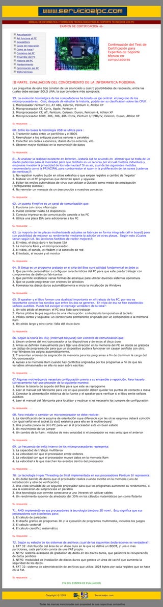 MANUAL DE INFORMATICA / FORMACION TECNOLOGICA PARA EL SOPORTE TECNICO DE LOS PC
                                                 EXAMEN DE CERTIFICACION -6-
....

           Actualización
           Así funciona el PC
           Newsletters
           Casos de reparación                                                           Continuación del Test de
           Cómo se hace?                                                                 Certificación para
           Cuidados del PC                                                               Expertos de Soporte
           Ensamble del PC                                                               técnico en
           Historia del PC                                                               computadoras
                                                                                         ....
           Mantenimiento
           Optimización del PC
           Webs técnicas

....

  III PARTE. EVALUACION DEL CONOCIMIENTO DE LA INFORMATICA MODERNA.
  Las preguntas de este tipo constan de un enunciado y cuatro posibilidades de respuesta, entre las
  cuales debe escoger SOLO UNA, la que considere más apropiada.
  ......
  59. La evolución tecnológica de las computadoras ha tenido un eje central: el progreso de los
  microprocesadores. Cual, después de estudiar la historia, podría ser su clasificación sobre las CPU?:
  1. Microcesador Pentium III, AT 486, Celeron, Pentium 4, Athlon XP
  2. Microprocesador XT, Cyrix, Apple, Pentium 4
  3. Microprocesador XT, AT, Pentium, Celeron, Duron, Pentium 4, Athlon XP
  4. Microprocesador 8088, 286, 386, 486, Cyrix, Pentium I/II/III/IV, Celeron, Duron, Athlon XP

  Su respuesta: …
  ......
  60. Entre los buses la tecnología USB se utiliza para :
  1. Transmitir datos entre un periférico y el BIOS
  2. Reemplazar a los antiguos puertos seriales y paralelos
  3. Conectar sin cables escáneres, discos duros externos, etc.
  4. Obtener mayor fidelidad en la transmisión de datos

  Su respuesta: …
  ......
  61. Al analizar la realidad existente en Internet, ¿estaría Ud de acuerdo en afirmar que se trata de un
  medio poderoso para el mercadeo pero que también es un recurso por el cual muchos individuos y
  empresas invaden la privacidad de los internautas? Si es así, cual de las siguientes medidas
  recomendaría como la PRINCIPAL para contrarrestar el spam y la proliferación de los oaxes (cadenas
  de mentiras)?:
  1. No registrar nuestro buzón en sitios extraños o que exigen registro a cambio de ‘regalos’
  2. Instalar en el PC programas que detectan spam y spyware
  3. Evitar los envíos automáticos de virus que utilizan a Outlook como medio de propagación
  (configurando Outlook)
  4. No reenviar un mensaje de un desconocido a nuestros contactos

  Su respuesta: …
  ......
  62. Un puerto FireWire es un canal de comunicación que:
  1. Funciona con rayos infrarrojos
  2. Puede conectar hasta 63 dispositivos
  3. Conecta impresoras de comunicación paralela a los PC
  4. Utiliza una placa ISA para adicionarse a los PC

  Su respuesta: …
  ......
  63. La mayoría de las placas motherboards actuales se fabrican en forma integrada (all in board) pero
  con posibilidad de mejorar su rendimiento mediante la adición de otras placas. Según esto ¿Cuales
  serian según Ud. las secciones factibles de recibir mejoras?:
  1. El video, el disco duro y los buses ISA
  2. La memoria Ram y el microprocesador
  3. El video, el sonido, el Modem y la conexión de red
  4. El teclado, el mouse y el monitor

  Su respuesta: …
  ......
  64. El Setup es un programa grabado en el chip del Bios cuya utilidad fundamental se debe a:
  1. Que permite personalizar o configurar características del PC para que este pueda trabajar con
  componentes de distintos fabricantes
  2. Que permite establecer varias formas de arranque para utilizar diversos sistemas operativos
  3. Que se puede programar con ordenes de Windows
  4. Formatea los discos duros automáticamente e inicia la instalación de Windows

  Su respuesta: …
  ......
  65. El speaker y el Bios forman una dualidad importante en el trabajo de los PC, por eso es
  importante conocer los sonidos que entre los dos se generan. En vista de eso se han establecido
  señales audibles. Puede Ud escoger el mensaje verdadero de la lista?:
  1. Un solo pitido al arrancar: el PC esta listo para trabajar
  2. Varios pitidos largos seguidos de una interrupción: cortocircuito temporal en el teclado
  3. Pitidos cortos y seguidos: un cortocircuito permanente originado por un componente o la memoria
  Ram
  4. Un pitido largo y otro corto: falla del disco duro

  Su respuesta: …
  ......
  66. Según la teoría los IRQ (Interrupt ReQuest) son vectores de comunicación que:
  1. Llevan ordenes del microprocesador a los dispositivos y de estos al disco duro
  2. Antes se definían manualmente para fijar una dirección en la memoria del PC en donde se grababa
  un código de programación para que un dispositivo pudiera funcionar sin causar conflicto con otro.
  Hoy Windows los asigna automáticamente.
  3. Transmiten ordenes de asignación de memoria para los programas a fin de disminuir la carga del
  Microprocesador
  4. Avisan a la memoria Ram cuando hay conflictos originados por los programas a fin de que las
  variables almacenadas en ella no sean sobre escritas

  Su respuesta: …
  ......
  67.Algunas motherboards necesitan configuración previa a su ensamble o reposición. Para hacerlo
  correctamente hay que proceder de la siguiente manera:
  1. Retirar la batería de soporte del Bios para que este se reprograme
  2. Leer el manual del fabricante para ver en que posición deben quedar los puntos de contacto a masa
  3. Conectar la alimentación eléctrica de la fuente y el speaker para verificar si el Bios emite señales
  audibles
  4. Leer el manual del fabricante para localizar y reubicar si es necesario los jumpers de configuración

  Su respuesta: …
  ......
  68. Para instalar o cambiar un microprocesador se debe realizar:
  1. La identificación de la esquina de orientación cuya diferencia con las otras esquinas deberá coincidir
  con igual señal en el socket (o slot) existente para ello en la motherboard
  2. Una prueba previa en otro PC para ver si el procesador esta en buen estado
  3. Un movimiento de un jumper
  4. Un cambio de la Ram: módulos de mas velocidad si el procesador es mas veloz que el anterior

  Su respuesta: …
  ......
  69. La frecuencia del reloj interno de los microprocesadores representa:
  1. La capacidad de trabajo multitarea
  2. La velocidad con que el procesador emite ordenes
  3. La velocidad con que el procesador mueve datos en la memoria Ram
  4. La velocidad a la que marchan los eventos dentro del procesador

  Su respuesta: …
  ......
  70. La tecnología Hyper Threading de Intel implementada en sus procesadores Pentium IV representa:
  1. Un doble barrido de datos que el procesador realiza cuando escribe en la memoria (uno de
  introducción y otro de verificación)
  2. Una vista simulada de un segundo procesador para que los programas aumenten su rendimiento, o
  sea la realización de subprocesos en paralelo
  3. Una tecnología que permite conectarse a una Intranet sin utilizar cables
  4. Un rendimiento superior de alrededor del 30% en los cálculos matemáticos con coma flotante

  Su respuesta: …
  ......
  71. AMD implementó en sus procesadores la tecnología bandera 3D now!. Esto significa que sus
  procesadores son excelentes para:
  1. El calculo de parábolas
  2. El diseño grafico de programas 3D y la ejecución de programas multimedia, incluidos los juegos
  3. El calculo vectorial
  4. El calculo científico matemático

  Su respuesta: …
  ......
  72. Según su estudio de los sistemas de archivos ¿cual de las siguientes declaraciones es verdadera?:
  1. FAT 32: distribución del área de un disco duro en la que se define un BOOT, y una o mas
  particiones, cada partición consta de una FAT propia.
  2. NTFS: sistema avanzado de grabación de datos en los discos duros, que garantiza la recuperación
  de datos perdidos
  3. NTFS: modalidad de instalación de discos duros que genera un área de caché que aumenta la
  seguridad de los datos.
  4. FAT 32: sistema de administración de archivos que utiliza 1024 bytes por cada registro que se hace
  en la Fat.

   Su respuesta: …
....
                                                   FIN DEL EXAMEN DE EVALUACION




                                      Copyright © 2005                        Servicioalpc.com



                                 Todas las marcas mencionadas son propiedad de sus respectivas compañías
 