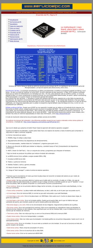 MANUAL DE INFORMATICA / FORMACION TECNOLOGICA PARA EL SOPORTE TECNICO DE LOS PC
                                                       Ensamble del PC, Página 5f
  ....

              Actualización
              Así funciona el PC
              Newsletters
              Casos de reparación
                                                                                            La motherboard ( main
              Cómo se hace?
                                                                                            board, placa base o placa
              Cuidados del PC
                                                                                            principal del PC). Continuación
              Ensamble del PC
                                                                                            del BIOS
              Historia del PC
              Mantenimiento
              Optimización del PC
              Webs técnicas

  .........
                                          Arquitectura y Teoría de funcionamiento de la Motherboard.
..........




         Ventana del mismo Setup en donde se define la secuencia de arranque del PC, la habilitacion de la memoria cache del
                                Microprocesador y el tipo de soporte para discos duros, entre otros.
..........
Actualización del Bios. La expresión actualización se refiere concretamente a modificar el programa grabado de fabrica, no al
Setup. Es decir se trata de modificar la rutina POST. De allí lo delicado de esta operación: si falla, el PC quedara inutilizado
hasta que se repare la motherboard o se reemplace por otra. Por eso, esta operación solo se justifica cuando: un virus ha
atacado el Bios, un nuevo componente no quiere funcionar con una motherboard determinada, se quiere aplicar overclocking
al Microprocesador o se quiere mejorar el rendimiento general del sistema.
Para hacerlo hay dos opciones: 1. Actualizar a través del software del fabricante, bajando de su sitio Web el programa de
actualización. Se requieren conocimientos de DOS para esta ejecución ya que no se trabaja bajo Windows y hay que seguir
rigurosamente las instrucciones del fabricante para no echar a perder el Bios. 2. Se reprograma el Bios en un sitio de servicio
cualificado, con maquinas especiales para re grabar el programa original dañado (caso de ataque de virus, o error en una
actualización por software).
..........
Señales auditivas del Bios. Puesto que el POST es una operación invisible que se realiza en el trasfondo de la maquina, los
fabricantes de BIOS utilizan codigos auditivos para anunciar el resultado del POST. Por ejemplo, la mayoría anuncia con un
unico pitido, que el arranque ha sido limpio. Pero cuando hay una falla los pitidos cambian en duración y frecuencia. La
interpretación de estos depende despues, de la marca del BIOS. Cada fabricante acostumbra publicar estos codigos, pero
tambien hay sitios en Internet especializados en listar esta información, como http://bioscentral.com
..........
A modo de ilustración observemos las principales señales sonoras de los BIOS:
..........
 Se explican el arranque del ordenador y las diferentes posibles causas de que nuestro ordenador emita ciertos pitidos al
 encenderse. ( Cortesía de: http://www.hispazone.com/conttuto.asp?IdTutorial=63 )
 ..........

 Que ocurre desde que pulsamos el botón Power hasta la aparición del sistema operativo cargado?.

 Cuando encendemos el ordenador, nuestra placa base hace una especie de escaneo a todo el sistema para comprobar si
 todo está en regla y continuar cargando.

 Lo iremos marcando por pasos:

 1. POWER, llega el voltaje a placa base

 2. Seguidamente alimenta a los dispositivos de almacenamiento.

 3. El microprocesador, resetea todos los "contadores" y registros para partir de 0.

 4. Busca una dirección de BIOS para testear la máquina, y también busca el Test (Comprobación de dispositivos
 conectados).

 5. POST ( Power On Self Test ) : Son un conjunto de rutinas y programas que chequean el hardware.

 * Aquí es donde se producen los pitidos que indican el estado del ordenador

 6. La BIOS envia al micro señales y asigna canales DMA y IRQ

 7. Inicializa la BIOS de la VGA

 8. Testeo y cuenta de memoria

 9. Habilita Teclado ( Led's) y genera entradas

 10. Busca el sector de arranque

 11. Carga el "boot manager" y cede el control al sistema operativo.

 ..........
 * Siempre que lo encendamos el modo que tiene la placa base de transmitir el estado del sistema es por medio de
 pitidos. Aquí tenemos algunos:

 - Ningún pitido: No hay suministro eléctrico (vamos que el cable está sin enchufar, el cable en sí falla, o la caja de
 suministro eléctrico está deteriorada, la cuestión es que no llega corriente) o también puede ser que el “Speaker”, lo que
 emite los pitidos, falle (lo podréis comprobar si a continuación funciona correctamente).

 - Tono continuo: Error en el suministro eléctrico (llega mal la corriente, o la caja de suministro esta fastidiada, no hay
 más que cambiarla).

 - Tonos cortos constantes: La placa madre está defectuosa, es decir, está rota, es de lo peor que nos puede ocurrir.

 - Un tono largo: Error de memoria RAM, lo normal es que esté mal puesta o que esté fastidiada.

 - Un tono largo y otro corto: Error el la placa base o en ROM Basic. Esto suele ocurrir mucho en placas base viejas, la
 gente las suele tirar.

 - Un tono largo y dos cortos: Error en la tarjeta gráfica. Puede que el puerto falle, por lo que no habría más que
 cambiarla de puerto, pero también puede ser que la tarjeta gráfica sea defectuosa.

 - Dos tonos largos y uno corto: Error en la sincronización de las imágenes. Seguramente problema de la gráfica.

 - Dos tonos cortos: Error de la paridad de la memoria. Esto ocurre sobretodo en ordenadores viejos que llevaban la
 memoria de dos módulos en dos módulos. Esto significaría que uno de los módulos falla, o que no disponemos de un
 número par de módulos de memoria.

 - Tres tonos cortos: Esto nos indica que hay un error en los primeros 64Kb de la memoria RAM.

 - Cuatro tonos cortos: Error en el temporizador o contador.

 - Cinco tonos cortos: Esto nos indica que el procesador o la tarjeta gráfica se encuentran bloqueados. Suele ocurrir con el
 sobrecalentamiento.

 - Seis tonos cortos: Error en el teclado. Si ocurre esto yo probaría con otro teclado. Si aun así no funciona se trata del
 puerto receptor del teclado.

 - Siete tonos cortos: Modo virtual de procesador AT activo.

 - Ocho tonos cortos: Error en la escritura de la video RAM.

 - Nueve tonos cortos: Error en la cuenta de la BIOS RAM.




                                          Copyright © 2005                        Servicioalpc.com



                                    Todas las marcas mencionadas son propiedad de sus respectivas compañías
 