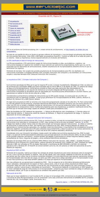 MANUAL DE INFORMATICA / FORMACION TECNOLOGICA PARA EL SOPORTE TECNICO DE LOS PC
                                                            Ensamble del PC, Página 5h
       ....

                   Actualización
                   Así funciona el PC
                   Newsletters
                   Casos de reparación
                   Cómo se hace?                                                                                   El
                   Cuidados del PC                                                                                 Microprocesador
                   Ensamble del PC                                                                                 central o CPU
                   Historia del PC
                   Mantenimiento
                   Optimización del PC
                   Webs técnicas

       .........
       CPU es el acrónimo de Central processing unit = unidad central de procesamiento, el chip maestro, el cerebro de una
       computadora.

       Se trata de una pastilla de silicio en donde se agrupan millones de transistores y cuya tecnología actualmente esta liderada
       por tres grandes fabricantes: Intel, AMD e IBM-Apple (procesadores PowerPC). Cuando se habla de él se habla del poder de
       un sistema. Dada su importancia, merece especial atención en el estudio del hardware.

       La CPU clasificada en base al manejo de instrucciones.
       Los Microprocesadores o CPU administran juegos de instrucciones basadas en pilas, acumuladores y registros. Las
       instrucciones basadas en registros han recibido la mayor atención por parte de los programadores, hecho que a su vez ha
       propiciado que los fabricantes de semiconductores, diseñen arquitecturas de microprocesadores SEGUN la forma en que se
       administran los registros.
       Partiendo de esa base, han surgido dos grandes arquitecturas de microprocesadores para PCs: los diseñados con
       instrucciones avanzadas o complejas llamados CISC (Complex Instruction Set Computer) y los diseñados con instrucciones
       simples o reducidas llamados RISC (Reduced Instruction Set Computer).


       La arquitectura CISC ( Complex Instruction Set Computer ).


       fue la primera tecnología de CPUs con la que la maquina PC se dio a conocer mundialmente. Adoptada por Intel, se coloco en
       las primitivas PCs (procesador 8088) que fueron lanzadas bajo la marca IBM el 12 de Agosto de 1981. Su sistema de trabajo
       se basa en la Microprogramación. Dicha técnica consiste en hacer que cada instrucción sea interpretada por un
       microprograma localizado en una sección de memoria en el circuito integrado del Microprocesador. A su vez, las
       instrucciones compuestas se decodifican para ser ejecutadas por microinstrucciones almacenadas en una Rom interna. Las
       operaciones se realizan al ritmo de los ciclos de un reloj.

       Considerando la extraordinaria cantidad de instrucciones que la CPU puede manejar, la construcción de una CPU con
       arquitectura CISC es realmente compleja. A este grupo pertenecen los microprocesadores de INTEL (celeron, Pentium II,
       Pentium III, Pentium IV) y AMD (Duron, Athlon).
       El origen de la arquitectura CISC se remonta a los inicios de la programación ubicada en los años 60 y 70. Para contrarrestar
       la crisis del software de ese entonces, empresas electrónicas fabricantes de hardware pensaron que una buena solución era
       crear una CPU con un amplio y detallado manejo de instrucciones, a fin de que los programas fueran mas sencillos. Los
       programadores en consecuencia crearon multitud de programas para esa arquitectura. La posterior masificación de los PCs,
       permitió que el mercado fuera luego copado de software creado para procesadores CISC.

       Entre las bondades de CISC destacan las siguientes: 1. Reduce la dificultad de crear compiladores. 2. Permite reducir el
       costo total del sistema. 3. Reduce los costos de creacion de Software. 4. Mejora la compactación de código. 5. Facilita la
       depuración de errores (debugging).

       La arquitectura RISC (RISC = Reduced Instruction Set Computer).
       Ha sido la consecuencia evolutiva de las CPU. Como su nombre lo indica, se trata de microprocesadores con un conjunto de
       instrucciones muy reducidas en contraposición a CISC. ¿Que ventaja se deriva de esta tecnología?. Veamos: 1. La CPU
       trabaja mas rápido al utilizar menos ciclos de reloj para cumplir sus funciones (ejecutar instrucciones). 2. Utiliza un sistema
       de direcciones no destructivas en Ram. Eso significa que a diferencia de CISC, RISC conserva después de realizar sus
       operaciones en memoria los dos operandos y su resultado (total tres direcciones), lo que facilita a los compiladores conservar
       llenos los 'pipelines' (conductos) de la CPU para utilizarlos concurrentemente y reducir la ejecución de nuevas operaciones. 3.
       Cada instrucción puede ser ejecutada en un solo ciclo de la CPU (máxima velocidad y eficiencia).
       Considerada como una innovación tecnológica creada a partir del análisis de la primitiva arquitectura Cisc, RISC ha dado
       origen a la aparición de Microprocesadores poderosos cuya principal aplicación a la fecha (Octubre 2003), ha sido el trabajo
       en las grandes máquinas (servidores ), aunque también han llegado a posicionarse en ciertas maquinas desktop (Apple),
       computadoras de mano, maquinas de juegos, y otros artefactos electrónicos domésticos.
       Ejemplos de tecnología RISC son los sistemas MIPS (Millions Instruction Per Second), 1992, SPARC = Scalable Processor
       ARChitecture de la empresa Sun (utiliza Solaris, sistema operativo de ambiente Unix), POWER PC, 1993, diseñado por Apple,
       Motorola e IBM, son utilizados en PCs de Apple, Macinstosh y mainframes de IBM (RS/6000 y AS/400) con sistemas
       operativos AIX y Windows NT. El PowerPC se conoce también como G3, G4, G5 (alcanza un billon de operaciones de punto
       flotante por segundo).

       Arquitectura RISC vs CISC.
       Partiendo de lo expuesto, habría que evaluar las ventajas de ambas arquitecturas para tomar decisiones sobre la escogencia
       de una u otra a la hora de diseñar un sistema. Risc es más rápida, pero mas costosa. Hablando en términos de costo hay
       que pensar que Risc utiliza mas la circuiteria (comandos hardware o circuitos electrónicos) para ejecutar operaciones directas
       (el microprocesador esta mas libre de carga), en tanto que CISC utiliza micro código ejecutado por el microprocesador lo que
       la hace mas económica y mas lenta también (debido a la carga que soporta el microprocesador).

       Hay mas software de uso general para la plataforma CISC. Pero la exigencia de la informática demanda periódicamente
       mayor velocidad y administración de espacio en Ram y discos duros, area en la que ambas arquitecturas deben seguir
       innovando. Dado que CISC es mas popular a nivel de PCs, las innovaciones en esta categoría son mas numerosas (nuevas
       interfaces, puertos, nuevos buses y velocidades de transmisión). Técnicamente hablando, el rendimiento en RISC basado en
       la menor cantidad de carga de instrucciones en el microprocesador compensa a la mayor cantidad de código en software que
       es necesario utilizar, por lo que su arquitectura se considera mas potente que CISC.

       Fabricación de la CPU.
       Dado que la mayor plataforma a nivel mundial de PC, se basa en la tecnología CISC, entraremos en el análisis arquitectónico
       y funcional de estos Microprocesadores a fin de comprender como esta construido internamente el CEREBRO del PC (unidades
       internas ALU, AU, microcódigos, caché, direcciones, etc.).
                                                                                   Siguiente página --> ESTRUCTURA INTERNA DEL CPU.
....


                                               Copyright © 2005                       Servicioalpc.com



                                         Todas las marcas mencionadas son propiedad de sus respectivas compañías
 