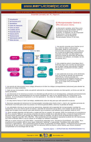 MANUAL DE INFORMATICA / FORMACION TECNOLOGICA PARA EL SOPORTE TECNICO DE LOS PC
                                                       Ensamble (armado) del PC, Página 6.
        ....

                    Actualización
                    Así funciona el PC
                    Newsletters                                                             El Microprocesador Central o
                    Casos de reparación                                                     CPU. Estructura interna.
                                                                                            ....
                    Cómo se hace?                                                           La descripción completa, tanto física como
                    Cuidados del PC                                                         funcional de un Microprocesador moderno
                    Ensamble del PC                                                         ameritaría la edición de un manual
                                                                                            especifico, no obstante a fin de comprender
                    Historia del PC                                                         su estructura y forma de trabajo,
                    Mantenimiento                                                           analizamos a nivel de bloques el
                                                                                            Microprocesador Pentium IV de Intel.
                    Optimización del PC
                    Webs técnicas

        .........


                                                                                           1. Una sección conocida como Interfaz con el
                                                                                           bus, recibe los datos e instrucciones
                                                                                           codificadas, desde la memoria Ram. La
                                                                                           memoria está conectada a la CPU a través de
                                                                                           los circuitos de la placa base (motherboard)
                                                                                           conocidos como BUS. Los datos llegan a la
                                                                                           memoria a través de solicitudes del operador
                                                                                           del sistema (vía software, via teclado, via red,
                                                                                           via puertos, etc.)..



                                                                                           2. Una unidad de control o área lógica (ALU=
                                                                                           Arithmetic-logic Unit) coordina las operaciones
                                                                                           que se deben realizar para atender el pedido
                                                                                           del operador (visualización de texto, grafico,
                                                                                           calculo, etc.).


                                                                                           3. Una subdivisión de la ALU, la AU (Arithmetic
                                                                                           Unit) se encarga de atender las operaciones
                                                                                           matemáticas y calculo avanzado con
                                                                                           operaciones de punto flotante (función crítica
                                                                                           en la presentación de gráficos e imágenes
                                                                                           3D). La LU (Logic Unit) se encarga de
                                                                                           administrar.

       4. Una sección de instrucciones (micro código) almacena en la Ram los códigos correspondientes (soluciones) para atender las
       solicitudes de trabajo existentes.
       5. Cada vez que el procesador recibe una petición adicional de un dispositivo (atiende una interrupción), se forma una 'pila' de
       tareas pendientes.
       6. Las direcciones en la memoria se mueven a la velocidad que ella permite (4, 8 nanosegundos), cambiando permanentemente
       el deposito de datos y reemplazándolos por los nuevos resultados asi: sean A, B la representación de 3 direcciones en la
       memoria. En A se almacena el operando 4 y en B el operando 8. A la orden de multiplicar ambos, el resultado 32, queda
       almacenado en A.
       7. Un reloj interno marca el 'ritmo' de trabajo, estableciendo ciclos de reloj para que cada operación se ejecute.

       8. Secciones especiales de memoria en el microprocesador conocidas como Cache (nivel 1, nivel 2, etc.) guardan porciones de
       información recurrente para evitar los accesos a la memoria general (RAM) y disminuir la perdida de tiempo.

       9. Las velocidades internas en que ocurren las operaciones, dependen de la capacidad del microprocesador (cantidad de
       transistores), de su bus interno (ancho de banda y velocidad de transmisión de los datos), de la rapidez de ejecución del micro
       código que se asigna como solución para cada situación que se presenta y del Software que el operador utiliza en el PC.
       10. Otras variables dependen del fabricante y modelo del Chip en cuestión. Por ejemplo, INTEL ha introducido en la arquitectura
       del P4 su conjunto 'Netburst' que procesa comandos de enteros al doble de la velocidad del reloj, a traves de hypercanalizacion
       de instrucciones (pipeline) para manejar las rafagas de datos en paralelo. Con ello el ancho de banda del bus triplica a su
       antecesor, llegando a los 400, 500 y 800 MHz. Otra característica de este modelo la representa la adición de 144 instrucciones
       que Intel ha llamado SSEC2 y que se utilizan en el trabajo con software multimedia.
       AMD por su parte incluye en sus CPUs Athlon características especiales como: Arquitectura QuantiSpeed que incluye Micro
       arquitectura de procesador x86 de nueve capas, totalmente "pipelined" y superescalar, Translation Look-aside Buffers
       exclusivos y especulativos. Otra caracteristia propia de Athlon es la llamada Tecnología 3DNow!™ Professional para la ejecución
       avanzada de 3D que incluye 52 instrucciones SSE con adiciones SIMD de enteros y punto flotante que ofrecen excelente
       compatibilidad con la tecnología SSE de Intel.
                                                                         Siguiente página --> ESTRUCTURA DEL MICROPROCESADOR P IV.
....


                                                Copyright © 2005                       Servicioalpc.com



                                          Todas las marcas mencionadas son propiedad de sus respectivas compañías
 