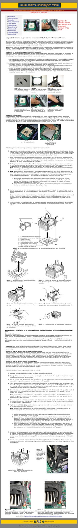 MANUAL DE INFORMATICA / FORMACION TECNOLOGICA PARA EL SOPORTE TECNICO DE LOS PC
                                                          Ensamble del PC, Página 6c.
....

         Actualización
         Así funciona el PC
         Newsletters
                                                                                                              Ejemplo de
         Casos de reparación
                                                                                                              montaje de una
         Cómo se hace?
         Cuidados del PC
                                                                                                              CPU basado en el
         Ensamble del PC
                                                                                                              procesador
         Historia del PC
                                                                                                              Pentium IV de
         Mantenimiento
                                                                                                              Intel.
         Optimización del PC
         Webs técnicas

.........
  Integración de Sistemas equipados con los procesadores INTEL Pentium 4 en formato de 478 pines.


 Las motherboards que admiten el procesador Pentium 4 en caja incluyen un manual con instrucciones de instalación. Consulte
 este manual, así como también el manual del procesador en caja antes de ensamblar un sistema equipado con el procesador
 Pentium 4. Además, la siguiente información puede ayudar a los integradores de sistemas a integrar con éxito un sistema
 equipado con el procesador Pentium 4 en caja en formato de 478 pines.

 Nota: Cuando integre un sistema equipado con el procesador Pentium 4, asegúrese de tomar las precauciones adecuadas con
 respecto a la descarga electrostática (ESD). Considere el uso de bandas a tierra, guantes, alfombras ESD u otras medidas de
 protección para evitar daños al procesador y a otros componentes eléctricos del sistema.

 Instalación de la motherboard y del mecanismo de sujeción
 Una vez que la motherboard esté instalada en el chasis, instale el mecanismo de sujeción (proporcionado por el fabricante de
 la motherboard) en la motherboard. Como suplemento a las instrucciones de instalación de la motherboard del fabricante,
 utilice las siguientes instrucciones para instalar el mecanismo de sujeción:


        1.    Extraiga los cuatro pines de presión blancos (A en la figura 6) del mecanismo de sujeción si están instalados (Figura 7).
              Los cuatro sujetadores negros (B en la figura 6) deben quedarse asentados completamente en el mecanismo de
              sujeción como se muestra en la figura 8.
        2.    Coloque el mecanismo de sujeción en la motherboard, alineándolo con los cuatro orificios ubicados junto al zócalo del
              procesador (Figura 9). Tenga en cuenta que el mecanismo de sujeción es simétrico.
        3.    Asegure el mecanismo de sujeción a la motherboard presionando los sujetadores negros ligeramente hacia abajo por
              los cuatro orificios de la motherboard hasta que queden fijos en su lugar (Figura 10).
        4.    Inserte los cuatro pines de presión blancos en los sujetadores negros. Complete la instalación del mecanismo de
              sujeción empujando completamente los cuatro pines de presión por los cuatro sujetadores negros (Figura 11).
        5.    Levante ligeramente el mecanismo de sujeción para asegurarse (los sujetadores negros con pines de presión blancos
              instalados) que esté seguro en la motherboard.




                         Figura 6.                         Figura 7.                       Figura 8.
                         Pines de presión blancos (A)      Extraiga los pines de presión   Sujetador negro asentado
                         y sujetadores negros (B)          blancos del mecanismo de        completamente en el
                                                           retención                       mecanismo de retención




                         Figura 9.                         Figura 10.                      Figura 11.
                         Alinee el mecanismo de            Ligeramente empuje los          Empuje los pines de presión
                         retención con los orificios de    sujetadores negros por los      blancos para completar la
                         la motherboard                    orificios de la motherboard     instalación


 Instalación del procesador
 Como suplemento al manual proporcionado con el procesador en caja, instale el procesador y el disipador térmico del
 ventilador de la siguiente manera. Abra el mango del zócalo del procesador (vea Figura 12) y alinee cuidadosamente el
 procesador utilizando como referencia las marcas del pin uno en el procesador y en el zócalo (Asegúrese de no doblar ninguno
 de los pines). La marca del pin uno del procesador situada en el sustrato del formato FC-PGA2 debe alinearse con la marca del
 pin uno del zócalo (Figura 13). Inserte el procesador en el zócalo y cierre el mango del zócalo.




                                             Figura 12.                                  Figura 13.
                                     Abrir el mango del zócalo                      Alinear el pin uno del
                                                                                    procesador con el pin
                                                                                        uno del zócalo


 Utilice las siguientes instrucciones para instalar el disipador térmico del ventilador:


         1.   El procesador Intel Pentium 4 tiene un material de interfaz térmica colocado en la parte inferior del disipador térmico
              como se muestra en la figura 15a (tenga cuidado de no dañar el material de interfaz térmica) o se incluye el mismo en
              un aplicador (figura 15b). Si se incluye en un aplicador con el procesador en caja, aplique todo el material de interfaz
              térmica en el centro del difusor térmico integrado en el procesador (vea la figura 15b).

         2.   Alinee el disipador térmico del ventilador y el ensamblaje de la abrazadera (A en la figura 14) con el mecanismo de
              sujeción (el disipador térmico del ventilador es simétrico) y colóquelo en el procesador (como se muestra en la figura
              15). Permita que la base del disipador térmico comprima (sin rotación o torsión) el material de interfaz térmica sobre
              la superficie del difusor térmico integrado del procesador.

         3.   Con las palancas de la abrazadera (C en la figura 14) en posición hacia arriba, empuje las cuatro esquinas del marco
              de la abrazadera hacia abajo (D en la figura 14) para afianzar los seguros del marco de la abrazadera (E en la figura
              14) a los ganchos del mecanismo de sujeción (F en la figura 14), como se muestra en la figura 16.
              Nota: Asegúrese que el cable del ventilador del procesador no esté obstruido ni tampoco atrapado debajo del marco
              de la abrazadera (B en la figura 14).

         4.   Nota: Es importante que el disipador térmico no realice movimientos de rotación en el difusor térmico integrado del
              procesador. El asegurar el disipador térmico del ventilador mientras se cierran las palancas de la abrazadera garantiza
              que el material de interfaz térmica no se dañe y que el procesador funcione correctamente. Siga estos pasos para
              cerrar las palancas de la abrazadera y para asegurar que el material de interfaz térmica no se dañe:


                   a.   Asegúrese de cerrar las palancas de la abrazadera en direcciones contrarias, una a la vez (las palancas
                        ameritan fuerza para ser cerradas completamente), como se muestra en la figura 17a. Primero, cierre la
                        palanca de la abrazadera (1 en la figura 17b) mientras sujeta la parte superior del disipador térmico del
                        ventilador con la otra mano (A en la figura 17b).
                   b.   Luego, cierre la palanca de la abrazadera (2 en la figura 17c) mientras sujeta la parte superior del disipador
                        térmico del ventilador con la otra mano (B en la figura 17c).



         5.   Una vez que las palancas de la abrazadera estén cerradas, compruebe que el disipador térmico esté sujeto de manera
              segura y que los seguros del marco de la abrazadera estén acoplados correctamente a los ganchos del mecanismo de
              sujeción.

              Nota: Una vez instalados, el disipador térmico y el ensamblaje de la abrazadera podrían ocasionar que la motherboard
              se doble o se flexione ligeramente. Esto proporciona una sujeción mecánica adecuada para el procesador (con el
              disipador térmico del ventilador y el ensamblaje de la abrazadera) y ayuda a prevenir daños durante el envío del
              sistema.


         6.   Por último, conecte el cable del ventilador del procesador al cabezal de alimentación del ventilador de la motherboard
              (Figura 18). Consulte el manual de la motherboard para determinar el cabezal del ventilador correcto que se debe
              utilizar.




                     Figura 14. Terminología del disipador térmico del ventilador y del ensamblaje de la abrazadera




       Figura 15. Alinear el disipador térmico del ventilador y          Figura 16. Empujar las esquinas del marco de la abrazadera
       el ensamblaje de la abrazadera                                    hacia abajo para fijarlos a los ganchos del mecanismo de
                                                                         retención




       Figura 17a. Cerrar las palancas de la abrazadera, una             Figura 17b. Cerrar la palanca de la abrazadera (1) mientras
       por una                                                           sujeta la parte superior del disipador térmico del ventilador (A)




       Figura 17c. Cerrar la palanca de la abrazadera (2)                Figura 18. Conectar el cable del ventilador a la motherboard
       mientras sujeta la parte superior del disipador térmico
       del ventilador (B)


Mantenimiento y actualización de los sistemas equipados con los procesadores Intel Pentium 4 en formato de 478
pines

Extracción del procesador
Cada vez que se extrae el disipador térmico del procesador es esencial que se reemplace el material de interfaz térmica para
poder asegurar la transferencia térmica correcta al disipador térmico del ventilador del procesador en caja.

Nota: Asegúrese de tomar las precauciones adecuadas con respecto a la descarga electrostática (ESD) (bandas a tierra,
guantes, alfombras ESD u otras medidas de protección) para evitar daños al procesador y a otros componentes eléctricos del
sistema.



 Precaución: Si la extracción del ensamblaje del procesador en caja amerita considerable fuerza, trate de utilizar guantes
 para proteger las manos y asegurese de mantener las manos fuera de los bordes metálicos del chasis cuando extraiga los
 componentes.

 Material de interfaz térmica incorporado al disipador térmico
 Intel no recomienda la extracción del material de interfaz térmica ubicado en la parte inferior del disipador térmico del
 ventilador del procesador en caja. La extracción de este material puede causar daños a su procesador y anulará la garantía
 de su procesador. Si tiene que retirar y volver a utilizar el disipador térmico del ventilador, tendrá que reemplazarlo.
 Además, si el material de interfaz térmica está dañado, también tendrá que reemplazar el disipador térmico del ventilador.
 Póngase en contacto con el servicio de asistencia al cliente de Intel para recibir un disipador térmico del ventilador de
 repuesto.

 Material de interfaz térmica incluido en un aplicador
 El uso del procesador en caja sin aplicar de manera correcta el material de interfaz térmica puede dañar al procesador y
 anular la garantía del procesador en caja. Si tiene que retirar y volver a utilizar el disipador térmico del ventilador, tendrá
 que aplicar el material de interfaz térmica nuevamente. Póngase en contacto con el servicio de asistencia al cliente de Intel
 para recibir material de interfaz térmica adicional en un aplicador.


 Siga estos pasos para extraer el procesador en caja del sistema:


         1.   Apague el sistema, desenchufe y extraiga el cable de alimentación del sistema.

         2.   Despeje el área del procesador para hacerlo accesible y desenchufe el cable de alimentación del disipador térmico del
              procesador del conector de la motherboard.

         3.   Abra las palancas de la abrazadera (C en la figura 14) una por una, en direcciones contrarias. Coloque las palancas de
              la abrazadera en posición hacia arriba (como se muestra en la figura 19).

         4.   Utilice un destornillador plano pequeño, número 1 para desenganchar los seguros del marco de la abrazadera (E en la
              figura 14) de los ganchos del mecanismo de sujeción (F en la figura 14). Los pasos del (5) al (7) describirán el método
              para desenganchar los seguros del marco de la abrazadera de los ganchos del mecanismo de sujeción. Nota: Tenga
              cuidado de no dañar la motherboard cuando utilice el destornillador.

         5.   Comenzando con el 1 en la figura 19, desde la parte superior del marco de la abrazadera (B en la figura 14), inserte el
              destornillador en la muesca pequeña cerca a la esquina del marco de la abrazadera (D en la figura 14), como se
              muestra en la figura 20.

              Nota: Se debe colocar el destornillador con cuidado entre el marco de la abrazadera y el gancho del mecanismo de
              sujeción (la figura 21 muestra una vista lateral). Una vez en posición, el destornillador debe estar apoyado sobre el
              seguro del marco de la abrazadera.

         6.   Empuje el seguro del marco de la abrazadera hacia abajo y simultáneamente rote el destornillador hacia el disipador
              térmico del ventilador para desenganchar el seguro del marco de la abrazadera del gancho del mecanismo de sujeción
              (la figura 22 muestra una vista lateral).

         7.   Repita los pasos del (5) al (7) para cada uno de los seguros del marco de la abrazadera hasta desacoplar todos ellos
              de los ganchos del mecanismo de sujeción.

              Nota: Tenga en cuenta que los seguros del marco de la abrazadera podrían volverse a acoplar a los ganchos del
              mecanismo de sujeción inadvertidamente. Para prevenir esto, siga los siguientes pasos:



                   a.   Primero, desenganche los seguros del marco de la abrazadera que están en el mismo lado del disipador
                        térmico del ventilador (1 y 2 en la figura 19).
                   b.   Una vez que el 1 y el 2 en la figura 19 estén desenganchados, utilice la otra mano para sostener la parte
                        superior de una de las esquinas del marco de la abrazadera (1 en la figura 19) levantando el marco de la
                        abrazadera ligeramente hacia arriba (esto previene que los seguros del marco de la abrazadera se vuelvan a
                        acoplar). Luego, desenganche el seguro del marco de la abrazadera que se encuentra en el otro lado del
                        disipador térmico del ventilador (3 en la figura 19).
                   c.   Ahora, cambie y sostenga la parte superior de la otra esquina del marco de la abrazadera (2 en la figura 19)
                        con la mano libre, levantando el marco de la abrazadera ligeramente hacia arriba (previene que los seguros
                        del marco de la abrazadera se vuelvan a acoplar). Luego, desenganche el seguro del marco de la abrazadera
                        que se encuentra en el otro lado del disipador térmico del ventilador (4 en la figura 19).



         8.   Después de que todos los seguros del marco de la abrazadera estén desenganchados de los ganchos del mecanismo
              de sujeción, extraiga lentamente el disipador térmico del procesador y del mecanismo de sujeción. El movimiento leve
              de un lado para otro del disipador térmico en el mecanismo de sujeción puede facilitar la extracción del disipador
              térmico, ya que ello reduce la tensión de superficie del material de interfaz térmica entre el procesador y el disipador
              térmico.

         9.   Una vez que se extraiga el disipador térmico, levante el mango del zócalo del procesador para liberar los pines del
              procesador del zócalo. Con cuidado extraiga el procesador del zócalo (tenga cuidado de no doblar ninguno de los pines
              del procesador).




                                                                     Figura 20.
                                                                     Insertar el
                                                                     destornillador por
                                                                     la parte superior
                                                                     del marco de la
                                                                     abrazadera
                                                                     cercana a la
                                                                     esquina de la
                                                                     misma




                          Figura 19.
          Secuencia para desenganchar los seguros del
                    marco de la abrazadera




Figura 21.                                                      Figura 22.
(Vista lateral) Colocar el destornillador entre el gancho del (Vista lateral) Empujar el seguro del marco de la abrazadera hacia
mecanismo de retención y el marco de la abrazadera              abajo y rotar el destornillador hacia el disipador térmico del
mientras lo apoya sobre el seguro del marco de la               ventilador para desenganchar el seguro del marco de la abrazadera
abrazadera.                                                     del gancho del mecanismo de retención.
                     Fuente: INTEL: http://www.intel.com/support/sp/processors/pentium4/intnotes478.htm#Processor




                                         Copyright © 2005                            Servicioalpc.com



                                 Todas las marcas mencionadas son propiedad de sus respectivas compañías
 