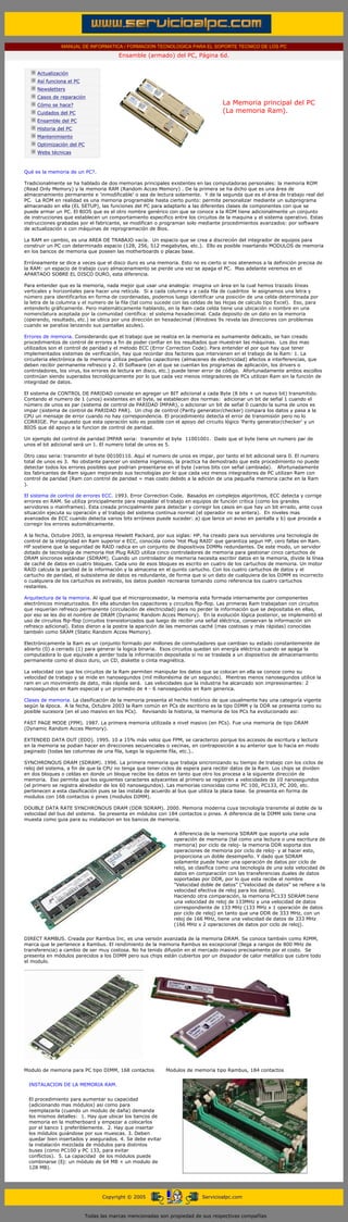 MANUAL DE INFORMATICA / FORMACION TECNOLOGICA PARA EL SOPORTE TECNICO DE LOS PC
                                                      Ensamble (armado) del PC, Página 6d.
       ....

                   Actualización
                   Así funciona el PC
                   Newsletters
                   Casos de reparación
                   Cómo se hace?                                                               La Memoria principal del PC
                   Cuidados del PC                                                             (La memoria Ram).
                   Ensamble del PC
                   Historia del PC
                   Mantenimiento
                   Optimización del PC
                   Webs técnicas

       .........

       Qué es la memoria de un PC?.

       Tradicionalmente se ha hablado de dos memorias principales existentes en las computadoras personales: la memoria ROM
       (Read Only Memory) y la memoria RAM (Random Acces Memory) . De la primera se ha dicho que es una área de
       almacenamiento permanente e 'inmodificable' o sea de lectura solamente. Y de la segunda que es el área de trabajo real del
       PC. La ROM en realidad es una memoria programable hasta cierto punto: permite personalizar mediante un subprograma
       almacenado en ella (EL SETUP), las funciones del PC para adaptarlo a las diferentes clases de componentes con que se
       puede armar un PC. El BIOS que es el otro nombre genérico con que se conoce a la ROM tiene adicionalmente un conjunto
       de instrucciones que establecen un comportamiento especifico entre los circuitos de la maquina y el sistema operativo. Estas
       instrucciones grabadas por el fabricante, se modifican o programan solo mediante procedimientos avanzados: por software
       de actualización o con máquinas de reprogramación de Bios.

       La RAM en cambio, es una AREA DE TRABAJO vacía. Un espacio que se crea a discreción del integrador de equipos para
       construir un PC con determinado espacio (128, 256, 512 megabytes, etc.). Ello es posible insertando MODULOS de memoria
       en los bancos de memoria que poseen las motherboards o placas base.

       Erróneamente se dice a veces que el disco duro es una memoria. Esto no es cierto si nos atenemos a la definición precisa de
       la RAM: un espacio de trabajo cuyo almacenamiento se pierde una vez se apaga el PC. Mas adelante veremos en el
       APARTADO SOBRE EL DISCO DURO, esta diferencia.

       Para entender que es la memoria, nada mejor que usar una analogía: imagina un área en la cual hemos trazado líneas
       verticales y horizontales para hacer una retícula. Si a cada columna y a cada fila de cuadritos le asignamos una letra y
       número para identificarlos en forma de coordenadas, podemos luego identificar una posición de una celda determinada por
       la letra de la columna y el numero de la fila (tal como sucede con las celdas de las Hojas de calculo tipo Excel). Eso, para
       entenderlo gráficamente. Pero matemáticamente hablando, en la Ram cada celda tiene una ubicación o nombre en una
       nomenclatura aceptada por la comunidad científica: el sistema hexadecimal. Cada deposito de un dato en la memoria
       (operando, resultado, etc.) se ubica por una dirección en hexadecimal (Windows 9x revela las direcciones con problemas
       cuando se paraliza lanzando sus pantallas azules).

       Errores de memoria. Considerando que el trabajo que se realiza en la memoria es sumamente delicado, se han creado
       procedimientos de control de errores a fin de poder confiar en los resultados que muestran las máquinas. Los dos mas
       utilizados son el control de paridad y el metodo ECC (Error Correction Code). Para entender el por que hay que tener
       implementados sistemas de verificación, hay que recordar dos factores que intervienen en el trabajo de la Ram: 1. La
       circuiteria electrónica de la memoria utiliza pequeños capacitores (almacenes de electricidad) afectos a interferencias, que
       deben recibir permanente refresco y 2. El Software (en el que se cuentan los programas de aplicación, los drivers o
       controladores, los virus, los errores de lectura en disco, etc.) puede tener error de código. Afortunadamente ambos escollos
       continúan siendo superados tecnológicamente por lo que cada vez menos integradores de PCs utilizan Ram sin la función de
       integridad de datos.

       El sistema de CONTROL DE PARIDAD consiste en agregar un BIT adicional a cada Byte (8 bits + un nuevo bit) transmitido.
       Contando el numero de 1 (unos) existentes en el byte, se establecen dos normas: adicionar un bit de señal 1 cuando el
       número de unos es par (sistema de control de PARIDAD IMPAR), o adicionar un bit de señal 0 cuando la suma de unos es
       impar (sistema de control de PARIDAD PAR). Un chip de control (Parity generator/checker) compara los datos y pasa a la
       CPU un mensaje de error cuando no hay correspondencia. El procedimiento detecta el error de transmisión pero no lo
       CORRIGE. Por supuesto que esta operación solo es posible con el apoyo del circuito lógico 'Parity generator/checker' y un
       BIOS que dé apoyo a la funcion de control de paridad.

       Un ejemplo del control de paridad IMPAR seria: transmitir el byte 11001001. Dado que el byte tiene un numero par de
       unos el bit adicional será un 1. El numero total de unos es 5.

       Otro caso seria: transmitir el byte 00100110. Aquí el numero de unos es impar, por tanto el bit adicional sera 0. El numero
       total de unos es 3. No obstante parecer un sistema ingenioso, la practica ha demostrado que este procedimiento no puede
       detectar todos los errores posibles que podrian presentarse en el byte (varios bits con señal cambiada). Afortunadamente
       los fabricantes de Ram siguen mejorando sus tecnologías por lo que cada vez menos integradores de PC utilizan Ram con
       control de paridad (Ram con control de paridad = mas costo debido a la adición de una pequeña memoria cache en la Ram
       ).

       El sistema de control de errores ECC. 1993. Error Correction Code. Basados en complejos algoritmos, ECC detecta y corrige
       errores en RAM. Se utiliza principalmente para respaldar el trabajo en equipos de función critica (como los grandes
       servidores o mainframes). Esta creada principalmente para detectar y corregir los casos en que hay un bit errado, ante cuya
       situación ejecuta su operación y el trabajo del sistema continua normal (el operador no se entera). En niveles mas
       avanzados de ECC cuando detecta varios bits erróneos puede suceder: a) que lance un aviso en pantalla y b) que proceda a
       corregir los errores automáticamente.

       A la fecha, Octubre 2003, la empresa Hewlett Packard, por sus siglas: HP, ha creado para sus servidores una tecnología de
       control de la integridad en Ram superior e ECC, conocida como 'Hot Plug RAID' que garantiza segun HP, cero fallas en Ram.
       HP sostiene que la seguridad de RAID radica en un conjunto de dispositivos DIMMs redundantes. De este modo, un servidor
       dotado de tecnología de memoria Hot Plug RAID utiliza cinco controladores de memoria para gestionar cinco cartuchos de
       DRAM síncronos estándar (SDRAM). Cuando un controlador de memoria necesita escribir datos en la memoria, divide la línea
       de caché de datos en cuatro bloques. Cada uno de esos bloques es escrito en cuatro de los cartuchos de memoria. Un motor
       RAID calcula la paridad de la información y la almacena en el quinto cartucho. Con los cuatro cartuchos de datos y el
       cartucho de paridad, el subsistema de datos es redundante, de forma que si un dato de cualquiera de los DIMM es incorrecto
       o cualquiera de los cartuchos es extraído, los datos pueden recrearse tomando como referencia los cuatro cartuchos
       restantes.

       Arquitectura de la memoria. Al igual que el microprocesador, la memoria esta formada internamente por componentes
       electrónicos miniaturizados. En ella abundan los capacitores y circuitos flip-flop. Las primeras Ram trabajaban con circuitos
       que requerían refresco permanente (circulación de electricidad) para no perder la información que se depositaba en ellas,
       por eso se les dio el nombre de DRAM (Dynamic Random Acces Memory). En la evolución lógica posterior, se implementó el
       uso de circuitos flip-flop (circuitos transistorizados que luego de recibir una señal eléctrica, conservan la información sin
       refresco adicional). Estos dieron a la postre la aparición de las memorias caché (mas costosas y más rápidas) conocidas
       también como SRAM (Static Random Acces Memory).

       Electrónicamente la Ram es un conjunto formado por millones de conmutadores que cambian su estado constantemente de
       abierto (0) a cerrado (1) para generar la logica binaria. Esos circuitos quedan sin energía eléctrica cuando se apaga la
       computadora lo que equivale a perder toda la información depositada si no se traslada a un dispositivo de almacenamiento
       permanente como el disco duro, un CD, diskette o cinta magnética.

       La velocidad con que los circuitos de la Ram permiten manipular los datos que se colocan en ella se conoce como su
       velocidad de trabajo y se mide en nanosegundos (mil millonésima de un segundo). Mientras menos nanosegundos utilice la
       ram en un movimiento de dato, más rápida será. Las velocidades que la industria ha alcanzado son impresionantes: 2
       nanosegundos en Ram especial y un promedio de 4 - 6 nanosegundos en Ram generica.

       Clases de memoria. La clasificación de la memoria presenta el hecho histórico de que usualmente hay una categoría vigente
       según la época. A la fecha, Octubre 2003 la Ram común en PCs de escritorio es la tipo DIMM y la DDR se presenta como su
       posible sucesora (en el uso masivo en los PCs). Revisando la historia, la memoria de los PCs ha evolucionado asi:

       FAST PAGE MODE (FPM). 1987. La primera memoria utilizada a nivel masivo (en PCs). Fue una memoria de tipo DRAM
       (Dynamic Random Acces Memory).

       EXTENDED DATA OUT (EDO). 1995. 10 a 15% más veloz que FPM, se caracterizo porque los accesos de escritura y lectura
       en la memoria se podian hacer en direcciones secuenciales o vecinas, en contraposición a su anterior que lo hacia en modo
       paginado (todas las columnas de una fila, luego la siguiente fila, etc.)..

       SYNCHRONOUS DRAM (SDRAM). 1996. La primera memoria que trabaja sincronizando su tiempo de trabajo con los ciclos de
       reloj del sistema, a fin de que la CPU no tenga que tener ciclos de espera para recibir datos de la Ram. Los chips se dividen
       en dos bloques o celdas en donde un bloque recibe los datos en tanto que otro los procesa a la siguiente dirección de
       memoria. Eso permite que los siguientes caracteres adyacentes al primero se registren a velocidades de 10 nanosegundos
       (el primero se registra alrededor de los 60 nanosegundos). Las memorias conocidas como PC 100, PC133, PC 200, etc.
       pertenecen a esta clasificación pues se las instala de acuerdo al bus que utiliza la placa base. Se presenta en forma de
       modulos con 168 contactos o pines (modulos DIMM).

       DOUBLE DATA RATE SYNCHRONOUS DRAM (DDR SDRAM). 2000. Memoria moderna cuya tecnología transmite al doble de la
       velocidad del bus del sistema. Se presenta en módulos con 184 contactos o pines. A diferencia de la DIMM solo tiene una
       muesta como guia para su instalacion en los bancos de memoria.


                                                                           A diferencia de la memoria SDRAM que soporta una sola
                                                                           operación de memoria (tal como una lectura o una escritura de
                                                                           memoria) por ciclo de reloj- la memoria DDR soporta dos
                                                                           operaciones de memoria por ciclo de reloj- y al hacer esto,
                                                                           proporciona un doble desempeño. Y dado que SDRAM
                                                                           solamente puede hacer una operación de datos por ciclo de
                                                                           reloj, se clasifica como una tecnología de una sola velocidad de
                                                                           datos en comparación con las transferencias duales de datos
                                                                           soportadas por DDR, por lo que esta recibe el nombre
                                                                           "Velocidad doble de datos" ("Velocidad de datos" se refiere a la
                                                                           velocidad efectiva de reloj para los datos).
                                                                           Haciendo otra comparación, la memoria PC133 SDRAM tiene
                                                                           una velocidad de reloj de 133MHz y una velocidad de datos
                                                                           correspondiente de 133 MHz (133 MHz x 1 operación de datos
                                                                           por ciclo de reloj) en tanto que una DDR de 333 MHz, con un
                                                                           reloj de 166 MHz, tiene una velocidad de datos de 333 MHz
                                                                           (166 MHz x 2 operaciones de datos por ciclo de reloj).

       DIRECT RAMBUS. Creada por Rambus Inc, es una versión avanzada de la memoria DRAM. Se conoce también como RIMM,
       marca que le pertenece a Rambus. El rendimiento de la memoria Rambus es excepcional (llega a rangos de 800 MHz de
       transferencia) a cambio de ser muy costosa. No ha tenido difusión en el mercado masivo precisamente por el costo. Se
       presenta en módulos parecidos a los DIMM pero sus chips están cubiertos por un disipador de calor metálico que cubre todo
       el modulo.




       Modulo de memoria para PC tipo DIMM, 168 contactos               Modulos de memoria tipo Rambus, 184 contactos


          INSTALACION DE LA MEMORIA RAM.


          El procedimiento para aumentar su capacidad
          (adicionando mas módulos) asi como para
          reemplazarla (cuando un modulo de daña) demanda
          los mismos detalles: 1. Hay que ubicar los bancos de
          memoria en la motherboard y empezar a colocarlos
          por el banco 1 preferiblemente. 2. Hay que insertar
          los módulos guiándose por sus muescas. 3. Deben
          quedar bien insertados y asegurados. 4. Se debe evitar
          la instalación mezclada de módulos para distintos
          buses (como PC100 y PC 133, para evitar
          conflictos). 5. La capacidad de los módulos puede
          combinarse (Ej: un módulo de 64 MB + un modulo de
          128 MB).

....


                                               Copyright © 2005                       Servicioalpc.com



                                         Todas las marcas mencionadas son propiedad de sus respectivas compañías
 