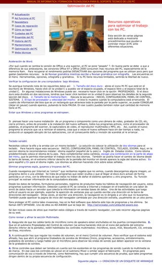 MANUAL DE INFORMATICA / FORMACION TECNOLOGICA PARA EL SOPORTE TECNICO DE LOS PC
                                                           Optimización del PC
        ....

               Actualización
               Así funciona el PC
               Newsletters                                                                    Recursos operativos
               Casos de reparación                                                            para optimizar el trabajo
               Cómo se hace?                                                                  con los PC.
               Cuidados del PC                                                                ....
                                                                                              Esta sección de varias páginas
               Ensamble del PC                                                                está dedicada a mostrarte
               Historia del PC                                                                procedimientos que ayudan a
               Mantenimiento                                                                  controlar mejor el PC ante
                                                                                              diferentes situaciones.
               Optimización del PC                                                            ***
               Webs técnicas

        ....
        Aceleración de Word.

        ¿Por qué cuando se cambia la versión de Office a una superior, el PC se pone "pesado" ?. En buena parte se debe a que a
        diferencia de sus antecesores, las versiones Office 97 y Office 2000 consumen mas recursos del PC, especialmente de la
        memoria Ram. Para recuperar el rendimiento podrías DESACTIVAR dos opciones del programa que se utilizan poco pero que
        gastan bastantes recursos: la de Revisar gramática mientras escribe y Revisar gramática con ortografía. Las encuentras en
        el menú Herramientas, opciones, ortografía y gramática. Si tu PC tiene recursos limitados, sentirás la libertad de nuevo.
        Verificar la configuracion de una computadora bajo Windows.

        Se averigua tomando nota de los siguientes datos así: 1. Tamaño del disco duro: abres el icono Mi PC que está en el
        escritorio de Windows, haces click en la unidad C y puedes ver el espacio ocupado, el espacio libre y el espacio total de la
        unidad C. En algunas instalaciones de Windows puede ser. necesario hacer click en la opción PROPIEDADES. Si el disco
        duro esta dividido en dos secciones, tendras que hacer click tambien en la unidad D para observar los detalles de la segunda
        sección del disco. 2. Tamaño de la memoria Ram: Ejecuta la secuencia : INICIO, CONFIGURACION, PANEL DE CONTROL,
        SISTEMA. 3. El tipo de procesador y velocidad del mismo: el bios lo muestra cuando la computadora está arrancando. El
        cuadro de informacion del bios que es un rectangulo que atravieza toda la pantalla por la parte superior, se puede CONGELAR
        (dejar en pausa) cuando aparece, pulsando la tecla PAUSA. En ese cuadro puedes tambien notar qué cantidad de memoria
        tiene el PC.

        Evitar que Windows y otros programas se estropeen.


        Si piensas hacer una nueva instalación de un programa o componente como una cámara de video, grabador de CD, etc,
        cierra primero, antes de proceder a la instalación del nuevo software, todos tus programas activos, como el procesador de
        palabras, el programa del scanner, la capturadora de video, el reproductor multimedia o MP3, etc. Así, cuando el nuevo
        programa te anuncie que va a reiniciar el sistema, cosa que a veces el nuevo software hace sin dar tiempo a nada, no
        producirá un apagado abrupto de tus aplicaciones, con el consecuente daño y revisión de scandisk al re arrancar.


        Teclado versátil.
        Necesitas colocar la eñe y la arroba con un mismo teclado?. La solución es colocar la utilización de dos idiomas para el
        teclado. Para hacerlo sigue esta secuencia: INICIO, CONFIGURACION, PANEL DE CONTROL, TECLADO, IDIOMA. Aquí, en la
        seccion idioma te recomendamos instalar: idioma español (español de tu pais) e Inglés de Estados Unidos. Como idioma
        predeterminado coloca el idioma de tu pais. Para complementar estos cambios, escoge una combinación en la parte de abajo
        del menu, que te permita intercambiar el trabajo entre los dos idiomas. También se podría hacer el cambio de idioma desde
        la barra de tareas, en el extremo inferior derecho de la pantalla del monitor en donde aparece la sigla del idioma activo: Es
        para español y En para el idioma inglés. Los idiomas se alternan haciendo click sobre estas señales.

        Eliminar programas espía, gusanos y troyanos del PC.
        Cuando navegamos por Internet es 'común'" que recibamos regalos que no vemos, cuando descargamos alguna imagen, un
        programa demo o una utilidad. Se trata de programas que están ocultos y que al llegar al disco duro actúan de forma
        parecida a un virus, con la diferencia de que estos no tratan de dañar el sistema operativo u otro programa. Su 'función
        principal' es extraer información de la computadora atacada.
        Desde los datos de tarjetas, formularios personales, registros de productos hasta los hábitos de navegación del usuario, estos
        programas sustraen información. Detectan cuando el PC se conecta a Internet y trabajan en el trasfondo en una labor de
        envió de datos hacia un servidor que colecta la información en sendas bases de datos. Una de las actividades que luego
        sufre el usuario es por ejemplo, soportar la aparición de ventanas pop up cuando escribe una dirección en la barra de
        direcciones del navegador. Otras veces, al escribir una dirección, la navegación es re dirigida a un sitio que no buscamos.
        También puede aparecer la pagina de inicio del navegador cambiada por una dirección extraña, usualmente de un sitio porno.

        Para proteger el PC contra tales invasiones, hay en la Red software que detecta este tipo de programas y los elimina. Se
        llaman ANTI SPYWARE. Uno de ellos es AD-AWARE que se baja de: http://servicioalpc.com/utiles/Ad-aware.exe.

        Se dan incluso casos de sitios que insertan estos códigos a través de nuestro navegador, con solo recorrer algunas paginas
        de su web.
        Como revisar y afinar la sección Multimedia.

        1. Asegurate de que los cables tanto de micrófono como de speakers estan enchufados en los puertos correspondientes. 2.
        Que en el submenú Propiedades del Control de volumen (se activa haciendo click en el icono del parlante del extremo
        derecho inferior de la pantalla), estén habilitados los controles multimedios: micrófono, wave, midi, WaveSynth, CD, entrada
        de línea, microfono.

        3. A continuación hay que regular los niveles de volumen, en el menú Control de volumen. Para verificar que el sistema está
        afinado, hay que abrir el programa Grabadora de sonidos de Windows (Inicio, programas, accesorios, entretenimiento,
        grabadora de sonidos) y luego hablar por el micrófono para observar las ondas de sonido que deben aparecer en la ventana
        de la grabadora de sonidos.

        4. Otros controles que deben ser tenidos en cuenta son los existentes en los programas de sonido cuando la multimedia es
        de marca. En ese caso los controles se ubican en el submenú Mixer o similar según el fabricante. En programas para
        comunicación de voz a través de Internet, como Netmeeting, hay que cumplir una secuencia de prueba, que tales programas
        dirigen dentro de su propia secuencia de configuración.

                                                                    Siguiente página --> CREACION DE UN DISQUETE DE ARRANQUE
.....
 