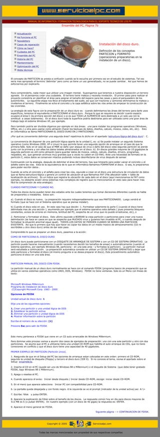 MANUAL DE INFORMATICA / FORMACION TECNOLOGICA PARA EL SOPORTE TECNICO DE LOS PC
                                                            Ensamble del PC, Página 7b
       ....

                   Actualización
                   Así funciona el PC
                   Newsletters
                   Casos de reparación                                                      Instalación del disco duro.
                   Cómo se hace?
                   Cuidados del PC                                                          Definición de los conceptos
                                                                                            PARTICION y FORMATO
                   Ensamble del PC
                                                                                            (operaciones preparatorias en la
                   Historia del PC
                                                                                            instalación de un disco).
                   Mantenimiento
                   Optimización del PC
                   Webs técnicas

       .........
       El concepto de PARTICION se presta a confusión cuando se lo escucha por primera vez en el estudio de sistemas. Tal vez
       seria mas apropiado el termino 'delimitar' pero como ya tiene un uso generalizado, no se puede cambiar. Así que hemos de
       esforzarnos por explicarlo.



       Para comprenderlo, nada mejor que utilizar una imagen mental. Supongamos que tenemos a nuestra disposición un terreno
       agreste. En el pensamos crear una ciudadela. El terreno tiene maleza y necesita nivelación. El primer paso para realizar el
       proyecto consistiría en planificar el área para asignar el tamaño del espacio para las casas y para el parqueadero de los
       automóviles. La siguiente etapa nos lleva al tratamiento del suelo, así que con tractores y camiones eliminamos la maleza y
       nivelamos el terreno. Finalmente se echa el concreto y la capa asfáltica sobre las vías antes de empezar la construcción de
       las viviendas.

       La analogía de esta figura con la preparación de un disco duro es: cuando delimitamos las áreas del terreno para darle usos
       específicos, tenemos el equivalente a PARTICIONAR el disco duro. Porque lo que se requiere es decidir cuanto espacio
       ocupara el área C (la primera sección del disco) o si es que TODA LA SUPERFICIE será destinada a un solo uso (en la
       similitud: a casas solamente). En el disco duro toda la superficie podría destinarse para ser utilizada como una gran área de
       trabajo bajo el sistema Windows XP, por ejemplo.

       Pero también podría ser dividida digamos por ejemplo en dos áreas: una para instalar los programas operativos (Windows,
       Office, etc.) y otra para usarse como almacén (hacer los backups de datos, diseños, calculo, música, video, etc, etc). Esto
       en Informática se llama PARTICIONAR EL DISCO DURO EN 2 PARTICIONES.

       ¿Por qué es conveniente delimitar una segunda área? repetimos lo dicho en el apartado 'estructura lógica del disco duro': C.

       La conveniencia de disponer de una partición lógica aparte de la unidad C, es: a) Se puede instalar un segundo Sistema
       operativo (como Windows 2000, XP o Linux) lo que permite tener una segunda opción de arranque en el caso de que la
       primera falle. Solo en el caso de que el MBR se dañe (por ataque de virus o daño del disco) esta segunda partición se pierde
       junto con la primera y con ellas los datos totales almacenados en el disco. b). En discos grandes mayores de 10 gigabytes la
       segunda partición es útil como almacén (para guardar datos de música, videos, calculo, diseños, drivers, programas,
       respaldos, etc. que generan archivos muy grandes que a veces no caben en CD-RW). Ante una necesidad de formato en la
       partición C, estos datos se conservan intactos pudiendo incluso desinfectarse de virus después de sanear

       Continuando con la analogía, después de delimitar el área del terreno, hay que limpiarlo para poder vaciar el concreto y el
       asfalto sobre las vías. Esta es la equivalencia de lo que en informática llamamos FORMATEAR el disco. O sea, lo preparamos
       para poder escribir datos .

       Cuando se echa el concreto y el asfalto para crear las vías, equivale a crear en el disco una estructura de circulación de datos
       que se llama estructura lógica y genera un control de ubicación al que llamamos FAT (File allocation table = tabla de
       localización de archivos). Es un índice que registra la ubicación de cada dato en el disco (aquí mencionamos la FAT como
       ejemplo, no obstante existir otros sistemas mas complejos de registro que no mencionamos en este caso para hacer más
       fácil la comprensión de esta analogía).

       CUANDO PARTICIONAR Y CUANDO NO.

       Todos los discos duros pueden tener dos estados ante los cuales tenemos que tomar decisiones diferentes cuando se habla
       de prepararlos o instalarlos. Estos son:

       a). Cuando el disco es nuevo. La preparación requiere indispensablemente que sea PARTICIONADO. Luego vendrá el
       formato (que se hace con el Sistema operativo que se piensa instalar).

       b) Cuando el disco esta en uso. En este caso hay que decidir: 1. Formatear solamente la parte C (cuando el disco tiene
       delimitada mas de una sección ), asumiendo por ejemplo que el sistema operativo esta dañado ( pues presenta bloqueos
       constantes, avisos de errores en memoria, lentitud del PC, sospecha de un virus que no puede erradicarse, etc), o

       2. Particionar y formatear el disco. Esto ultimo equivale a BORRAR la vieja partición o particiones para crear una nueva
       delimitación (se hace en casos en que se sospecha que MUCHOS virus y gusanos han invadido el PC, o cuando después de
       formatear la situación anormal sigue igual). TODOS LOS DATOS SE PIERDEN CUANDO SE BORRA UNA PARTICION
       EXISTENTE. Asi que lo primero que hay que hacer es copiar los datos en un medio masivo de almacenamiento (CD re
       escribibles u otro disco duro) antes de dar este paso.

       Comprendido lo que es preparar un disco duro, pasemos a la acción:

       COMO SE PARTICIONA EL DISCO DURO

       Un disco duro puede particionarse con un DISQUETE DE ARRANQUE DE SISTEMA o con un CD DE SISTEMA OPERATIVO. La
       partición puede hacerse manualmente (cuando necesitamos decidir los tamaños de areas) o automáticamente (cuando el
       sistema operativo, por ejemplo Windows 98, particiona - en una sola area - y formatea la particion). La partición manual
       será estudiada a continuación. La preparación automática consiste en utilizar un CD DE SISTEMA OPERATIVO y dejar que
       este particione y formatee el disco (el mismo pregunta si se desea preparar el disco). Este procedimiento automático
       particiona el disco en una sola área.



       PARTICION MANUAL DEL DISCO CON FDISK.

       La partición manual de un disco duro normalmente se hace con el comando FDISK (programa basico de preparación que se
       utiliza en varios sistemas operativos como UNIX, DOS, Windows). FDISK no tiene ventanas. Solo es un Menú con líneas de
       texto:



       Microsoft Windows Millennium
       Programa de instalacion de disco duro
        (C)Copyright Microsoft Corp. 1983 - 2000

       Opciones de FDISK

       Unidad actual de disco duro: 1

       Elija una de las siguientes opciones:

       1.     Crear una partición o una unidad lógica de DOS
       2.     Establecer la partición activa
       3.     Eliminar una partición o unidad lógica de DOS
       4.     Mostrar información sobre la partición

       Escriba el número de su elección: [1]

       Presione Esc para salir de FDISK



       Este menu pertenece a FDISK que viene en un CD auto arrancable de Windows Millennium.

       Para dominar este proceso vamos a asumir dos casos de ejemplos de preparación: uno con una sola partición y otro con dos
       particiones. Se asume que el PC a utilizarse tiene una unidad CD-ROM que habilita el auto arranque de CDs, que no tiene
       conexiones en conflicto y que el disco duro tiene una capacidad de 40 gigabytes.

       PRIMER EJEMPLO DE PARTICION (Partición única).

       1. Asegurate de que en el Setup del PC las opciones de arranque estan colocadas en este orden: primero el CD-ROM,
       segundo la unidad de disquete (Floppy) y tercero el disco duro (IDE 0). Si no conoces el tema, revisa el apartado sobre el
       Setup: ensamble3a.

       2. Inserta el CD en el PC (puede ser uno de Windows 98 o Millennium) o el disquete de Sistema (que debe tener grabado
       FDISK, bajo Windows 98 o Millennium).

       3. Apaga o resetea el PC.

       4. Cuando aparezca el aviso: Iniciar desde disquete / Iniciar desde CD-ROM, escoge: iniciar desde CD-ROM.

       5. En el menú que aparece selecciona: Iniciar PC con compatibilidad para CD-ROM.

       6. La pantalla queda despejada y con fondo negro. A la izquierda se ve el prompt (indicador de la unidad activa) asi: A:>

       7. Escribe: fdisk         y pulsa ENTER.

       8. Aparece la explicación de Fdisk sobre el tamaño de los discos. La respuesta común hoy en día para discos mayores de
       512 MB es S (o pulsar ENTER). En nuestro ejemplo (con un disco de 40 gigas) la respuesta es: ENTER.

       9. Aparece el menú general de FDISK.

                                                                                         Siguiente página --> CONTINUACION DE FDISK.
....


                                               Copyright © 2005                       Servicioalpc.com



                                         Todas las marcas mencionadas son propiedad de sus respectivas compañías
 