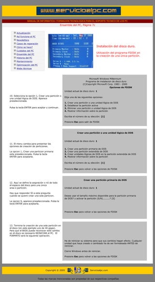 MANUAL DE INFORMATICA / FORMACION TECNOLOGICA PARA EL SOPORTE TECNICO DE LOS PC
                                                      Ensamble del PC, Página 7c
 ....

             Actualización
             Así funciona el PC
             Newsletters
             Casos de reparación
             Cómo se hace?                                                               Instalación del disco duro.
             Cuidados del PC
                                                                                         Utilización del programa FDISK en
             Ensamble del PC
                                                                                         la creación de una única partición.
             Historia del PC
             Mantenimiento
             Optimización del PC
             Webs técnicas

 .........
                                                          ..........
                                                                                   Microsoft Windows Millennium
                                                                             ...Programa de instalacion de disco duro
                                                                            (C)Copyright Microsoft Corp. 1983 - 2000
                                                                                                      Opciones de FDISK
                                                          Unidad actual de disco duro: 1
                                                          ..........
10. Selecciona la opción 1, Crear una partición o
                                                          Elija una de las siguientes opciones:
una unidad lógica de DOS. Aparece
                                                          ..........
preseleccionada.
                                                          1. Crear una partición o una unidad lógica de DOS
                                                          2. Establecer la partición activa
Pulsa la tecla ENTER para aceptar y continuar.            3. Eliminar una partición o unidad lógica de DOS
                                                          4. Mostrar información sobre la partición
                                                          ..........
                                                          Escriba el número de su elección: [1]
                                                          ..........
                                                          Presione Esc para salir de FDISK
                                                          ..........
                                                          ..........
                                                          ..........
                                                                      Crear una partición o una unidad lógica de DOS


                                                          Unidad actual de disco duro: 1
11. El menu cambia para presentar las
opciones de creación de particiones.
                                                          1.   Crear una partición primaria de DOS
La opcion 1, Crear una particion primaria                 2.   Crear una partición extendida de DOS
esta preseleccionada. Pulsa la tecla                      3.   Crear unidades lógicas de DOS en la partición extendida de DOS
ENTER para aceptarla.                                     4.   Mostrar información sobre la partición

                                                          Escriba el número de su elección: [1]

                                                          Presione Esc para volver a las opciones de FDISK
                                                          ..........
                                                          ..........
                                                          ..........
                                                                           Crear una partición primaria de DOS
12. Aquí se define la asignación o nó de todo
                                                          ..........
el espacio del disco para una única
area o partición.                                         Unidad actual de disco duro: 1
                                                          ..........
Hay que responder SI a esta pregunta
cuando se quiere crear una sola particion.                Desea usar el tamaño máximo disponible para la partición primaria
                                                          de DOS? y activar la partición (S/N).........? [S]
La opcion S, aparece preseleccionada. Pulsa la
                                                          ..........
tecla ENTER para aceptarla.
                                                            ..........
                                                            ..........
                                                            Presione Esc para volver a las opciones de FDISK
                                                            ..........
                                                        ....................
                                                        ..........
                                                        ..........
13. Termina la creación de una sola partición en
el disco (en este ejemplo uno de 40 gigas).
Para que el BIOS pueda reconocer este cambio
en el disco es necesario REINICIAR el PC. El
FORMATO será la siguiente operación.
                                                          ..........
                                                          Ha de reiniciar su sistema para que sus cambios hagan efecto. Cualquier
                                                          unidad que haya creado o cambiado ha de ser formateada ANTES de
                                                          reiniciar.
                                                          ..........
                                                          Cierre Windows antes de reiniciar.
                                                          ..........
                                                          Presione Esc para volver a las opciones de FDISK
                                                          ..........
                                                          ..........



                                         Copyright © 2005                          Servicioalpc.com



                                   Todas las marcas mencionadas son propiedad de sus respectivas compañías
 