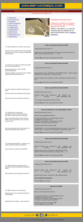 MANUAL DE INFORMATICA / FORMACION TECNOLOGICA PARA EL SOPORTE TECNICO DE LOs PC
                                                     Ensamble del PC, Página 7c1
 ....

             Actualización
             Así funciona el PC                                                              Instalación del disco duro.
             Newsletters
             Casos de reparación                                                             Utilización de FDISK en la creación
             Cómo se hace?                                                                   de 2 particiones, con un hipotético
                                                                                             disco duro de 40 GB.
             Cuidados del PC
             Ensamble del PC                                                                 NOTA: Los pasos 1-11 son los
             Historia del PC                                                                 mismos que se utilizan en el
             Mantenimiento                                                                   particionamiento único (pagina
             Optimización del PC                                                             anterior).
             Webs técnicas

 .........



                                                           ..........
                                                                                 Crear una partición primaria de DOS
12. Aquí empezamos a recorrer otro camino.
                                                           Unidad actual de disco duro: 1
Ahora hay que responder NO a esta pregunta.
Cambia la S por una N y pulsa la tecla ENTER               Desea usar el tamaño máximo disponible para la partición primaria de
para continuar.                                            DOS? y activar la partición (S/N).........? [N]
                                                           ..........
                                                           ..........
                                                           Presione Esc para volver a las opciones de FDISK
                                                           ..........
                                                           ..........
                                                           ..........
                                                                             Crear una partición primaria de DOS
13. Aquí hay que indicar el tamaño que debe
tener la primera partición.
                                                           Unidad actual de disco duro: 1
Nuestra decisión fue: 45%. (19 MB
aproximadamente)

Colocamos 45% en lugar del numero 41936 y                  Espacio total en disco: 41936 MB (1 MB=1048576 bytes)            Máximo espacio
pulsamos ENTER para continuar.                             disponible para la partición: 41936 MB (100%)
                                                           ..........
                                                           Escriba el tamaño de la partición en MB o porcentaje de espacio en disco
                                                           (%)
                                                           ..........
                                                           Presione Esc para volver a las opciones de FDISK
                                                           ..........
                                                           ..........
                                                           ..........
                                                                            Crear una partición primaria de DOS
14. Se ha creado la partición primaria en el
disco.
                                                           Unidad actual de disco duro: 1
Este es el menu de confirmacion del suceso.
                                                           Partición    Estado Tipo Etiqueta vol. MB   Sistema              Uso
                                                           C: 1               PRI DOS           18871 UNKNOWN               45%
Para continuar hay que pulsar la tecla Esc.
                                                            Se ha creado una partición primaria de DOS
                                                            ..........
                                                            Presione Esc para volver a las opciones de FDISK
                                                            ..........
                                                        ..........
                                                        ..........
                                                        ..........
                                                                          Crear una partición o una unidad lógica de DOS
                                                            ..........
15. FDISK lanza el mensaje de                               Unidad actual de disco duro: 1
advertencia sobre el hecho de que hay                       ..........
que definir la activacion de la partición.                  Elija una de las siguientes opciones:
                                                            ..........
Esto es importante pues le hace saber al                    1. Crear una partición o una unidad lógica de DOS
BIOS cual es la partición por la que debe                   2. Establecer la partición activa
arrancar el PC.                                             3. Eliminar una partición o unidad lógica de DOS
                                                            4. Mostrar información sobre la partición
                                                            ..........
                                                            Escriba el número de su elección: [1]
                                                            ..........
Hay que colocar el numero de la opción 2 y                  ADVERTENCIA: no se han establecido particiones activas: no se puede
luego pulsar ENTER para continuar.                          iniciar el disco 1 a menos que se establezca una partición activa.
                                                            ..........
                                                            Presione Esc para volver a las opciones de FDISK
                                                            ..........
                                                            ..........


                                                                                 Crear una partición primaria de DOS


                                                           Unidad actual de disco duro: 1
16. Se escoge la partición 1 cuando se va a
utilizar sistemas operativos Windows.
                                                           Partición    Estado Tipo Etiqueta vol. MB     Sistema Uso
                                                           C: 1               PRI DOS            18871 UNKNOWN 45%
Para continuar se pulsa la tecla ENTER.
                                                           Espacio total en disco: 41936 MB (1 MB=1048576 bytes)
                                                           Escriba el número de la partición que desea activar.....: [ ]


                                                           Presione Esc para volver a las opciones de FDISK


                                                        ..........
                                                        ..........
                                                                            Crear una partición primaria de DOS
                                                           ..........
                                                           Unidad actual de disco duro: 1
17. FDISK confirma la activación de la
partición primaria presentando el siguiente
menu.
                                                           Partición    Estado    Tipo     Etiqueta vol.    MB    Sistema    Uso
                                                           C: 1         A        PRI DOS                   18871 UNKNOWN    45%
Para continuar hay que pulsar la tecla Esc.
                                                            Espacio total en disco: 41936 MB (1 MB=1048576 bytes)
                                                        ..........
                                                            Se ha activado la partición 1
                                                        ..........
                                                            Presione Esc para continuar
                                                            ..........
                                                        ..........
                                                        ..........
                                                                                       Opciones de FDISK
                                                            ..........
                                                            Unidad actual de disco duro: 1
18. FDISK vuelve al menu Principal.
                                                           Elija una de las siguientes opciones:
Ahora hay que crear la segunda partición o
unidad lógica.
                                                           1.   Crear una partición o una unidad lógica de DOS
                                                           2.   Establecer la partición activa
                                                           3.   Eliminar una partición o unidad lógica de DOS
                                                           4.   Mostrar información sobre la partición
Seleccionamos la opción 1, para continuar.
                                                            Escriba el número de su elección: [1]
                                                            Presione Esc para salir de FDISK
                                                        ..........
                                                        ..........




                                         Copyright © 2005                                Servicioalpc.com



                                   Todas las marcas mencionadas son propiedad de sus respectivas compañías
 