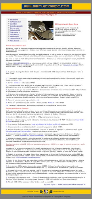 MANUAL DE INFORMATICA / FORMACION TECNOLOGICA PARA EL SOPORTE TECNICO DE LOS PC
                                                            Ensamble del PC, Página 7d
       ....

                   Actualización
                   Así funciona el PC
                   Newsletters                                                           El Formato del disco duro.
                   Casos de reparación
                   Cómo se hace?                                                         La siguiente fase en la instalación de
                                                                                         discos duros, después de definir su
                   Cuidados del PC
                                                                                         estructura lógica (partición) es formatear
                   Ensamble del PC                                                       las particiones.
                   Historia del PC                                                       Este debe hacerse con el sistema
                                                                                         operativo que se desea instalar.
                   Mantenimiento
                   Optimización del PC
                   Webs técnicas

       .........
       Formato manual del disco duro.

       Hoy en día, cuando se quiere instalar los sistemas operativos Windows 98 SE (segunda edición), Windows Millennium,
       Windows XP, solo hay que permitir a Windows hacer el formato pues el reconoce automáticamente cuando una partición no
       está formateada.

       Pero es importante también saber como hacer el FORMATO MANUAL ya que en la labor de Soporte con toda seguridad vamos
       a encontrar PC en los que el formato automático de Windows no se puede realizar (como en la instalación de Windows 95)..

       Los pasos se hacen en modo DOS (anterior sistema operativo a Windows) cuya sintaxis puede parecer extraña, no obstante
       los pasos son simples:

       1. Coloca el DISQUETE DE SISTEMA del sistema operativo DOS 6.22 o el DISQUETE DE ARRANQUE DE WINDOWS 98
       SEGUNDA EDICION en la unidad de disquete y enciende la computadora. (recuerda que la secuencia de arranque debería
       tener el orden: FLOPPY/CD-ROM/IDE0).



       2. Si aparecen las preguntas: Iniciar desde disquete o Iniciar desde CD-ROM, selecciona Iniciar desde disquete y pulsa la
       tecla ENTER.



       3. La pantalla del monitor debe aparecer despejada (con fondo negro) y mostrando el prompt (indicador) del sistema, con
       esta presentacion: A:>

       4. Escribe: format c: y pulsa la tecla ENTER.

       5. Cuando aparezca el aviso: ADVERTENCIA: SE VAN A PERDER TODOS LOS DATOS EN EL DISCO FIJO DE LA UNIDAD C.
       ¿Desea continuar con el formato (S/N)?, pulsa la letra S y luego la tecla ENTER.

       6. El prompt anuncia que esta haciendo el formato: 'Comprobando el formato del disco. Formateando 18871 MB' (tamaño de
       la primera partición en el ejemplo que hemos visto).

       7. Al terminar, el prompt pregunta: ¿Nombre del volumen? (11 caracteres, Entrar para ninguno)?. Coloca un nombre
       adecuado al uso de la unidad C (el nombre del dueño, el nombre para un servidor, etc). No es imprescindible colocar el
       nombre (se puede colocar después, cuando el sistema operativo ha sido instalado). Después pulsa la tecla ENTER.

       8. El prompt vuelve a mostrar la presentación: A:>

       9. Ahora, para formatear la segunda partición o disco D, escribe: format d: y pulsa ENTER.

       10. Los pasos 5 al 8 se repiten. Aquí termina la operación del formato MANUAL del disco duro.

       Formato automático del disco duro.

       La forma más sencilla de formatear un disco duro es permitir que Windows en su proceso de instalación lo haga (solo es
       automático bajo Windows 98 segunda edición, ME y XP). El sistema hace preguntas cuyas respuestas son sencillas. Para
       tener una idea de este proceso, citamos un ejemplo con la instalación de Windows Millennium.

       1. Insertamos el CD de Instalación de Win ME en el PC y re arrancamos la máquina.

       2. El sistema auto arranca preguntando si deseamos Iniciar desde disquete o desde CD-ROM. Seleccionamos Iniciar desde
       CD-ROM y pulsamos ENTER.

       3. En el siguiente Menú seleccionamos: Iniciar la instalación de Windows con CD-ROM y pulsamos ENTER.

       4. Windows presenta su pantalla de instalación, para continuar pulsamos la tecla ENTER.

       5. Windows anuncia que el disco C no tiene formato. Un cuadro en el centro de la pantalla ha preseleccionado la opción:
       Formatear esta unidad (recomendado). Para continuar pulsamos la tecla ENTER.

       6. Windows formatea la unidad C. Al terminar, muestra el aviso sobre la segunda partición: 'El disco duro D no tiene
       formato'. La opción 'Formatear esta unidad (recomendado)' esta preseleccionada. Para continuar pulsamos ENTER.

       7. Windows formatea la unidad D. Al terminar anuncia: 'El programa de instalación se está preparando para instalar
       Windows'. El programa de instalación realizará ahora una comprobación rutinaria del sistema. Presione Entrar para
       continuar. Para salir del programa de instalación presione Esc'.

       Que hacer cuando la unidad CD-ROM no se activa automaticamente o el BIOS no es capaz de activarlo como primera opción
       de arranque.

       Ubicándonos en el contexto de esta situación, es cada día más raro que nos enfrentemos a este caso. Todo hardware
       posterior al al año 1999 trae de fábrica esta capacidad. No obstante puede haber situaciones de manejo de hardware
       anterior en cuyo caso será necesario habilitar la unidad CD-ROM por Software. Veamos los pasos que se deben cumplir:

       1. Después de particionar y formatear el disco duro, hay que crear un directorio preferiblemente con el nombre DOS. Las
       ordenes del DOS pueden ser extrañas si no se lo ha estudiado, recomendamos bajar nuestro MANUAL DE OPERACIÓN DEL
       PC para leerlo: http://servicioalpc.com/eBookoper.pdf

       2. Dentro de este directorio hay que grabar los principales archivos de sistema del DOS (Disk Operation System = sistema
       operativo de disco anterior a Windows 95 cuya ultima versión fué la 6.22). Los archivos estan en el disquete de arranque
       con el que se ha particionado y formateado el disco duro.

       3. En el directorio DOS se graban los comandos básicos del DOS: fdisk.exe, format.exe, hymem.sys, mscdex.exe,
       (normalmente están en los disquetes de arranque de DOS 6.22). Si no se colocan, el arranque del CD-ROM no funcionará.

       4. Se instala el programa que activa la unidad CD-ROM. Se trata de un disquete que el fabricante entregaba, para hacer
       funcionar la unidad. Las instrucciones de instalación se escribían en la cubierta del diskette y normalmente empezaban con
       la orden "install" y luego se seguían las instrucciones en pantalla. Si no se tiene el disquete será necesario visitar un Servicio
       técnico para adquirir uno.

       5. Se apaga y vuelve a arrancar el PC. La unidad CD-ROM aparecerá identificada con la siguiente letra disponible después de
       los discos duros. (La letra C siempre identifica al disco duro. El CD-ROM recibirá la letra D como identificación).

       6. Activado el CD-ROM se procede a instalar Windows desde su propio CD.

                                                                         Siguiente página --> INSTALACION COMPLETA DE WINDOWS 98.
....


                                               Copyright © 2005                       Servicioalpc.com



                                         Todas las marcas mencionadas son propiedad de sus respectivas compañías
 