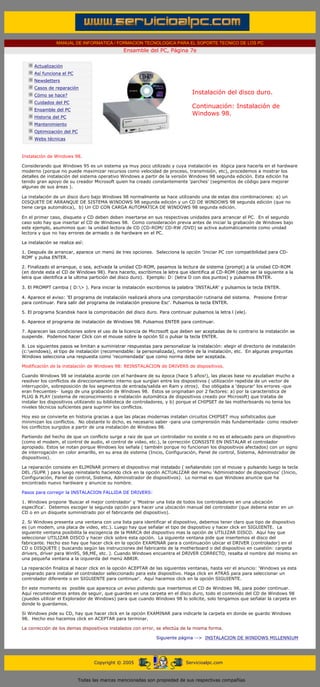 MANUAL DE INFORMATICA / FORMACION TECNOLOGICA PARA EL SOPORTE TECNICO DE LOS PC
                                                            Ensamble del PC, Página 7e
       ....

                   Actualización
                   Así funciona el PC
                   Newsletters
                   Casos de reparación
                   Cómo se hace?
                                                                                         Instalación del disco duro.
                   Cuidados del PC
                                                                                         Continuación: Instalación de
                   Ensamble del PC
                                                                                         Windows 98.
                   Historia del PC
                   Mantenimiento
                   Optimización del PC
                   Webs técnicas

       .........
       Instalación de Windows 98.

       Considerando que Windows 95 es un sistema ya muy poco utilizado y cuya instalación es ilógica para hacerla en el hardware
       moderno (porque no puede maximizar recursos como velocidad de proceso, transmisión, etc), procedemos a mostrar los
       detalles de instalación del sistema operativo Windows a partir de la versión Windows 98 segunda edición. Esta edición ha
       tenido gran apoyo de su creador Microsoft quien ha creado constantemente 'parches' (segmentos de código para mejorar
       algunas de sus áreas ).

       La instalación de un disco duro bajo Windows 98 normalmente se hace utilizando una de estas dos combinaciones: a) un
       DISQUETE DE ARRANQUE DE SISTEMA WINDOWS 98 segunda edición y un CD DE WINDOWS 98 segunda edición (que no
       tiene carga automática), b) Un CD CON CARGA AUTOMATICA DE WINDOWS 98 segunda edición.

       En el primer caso, disquete y CD deben deben insertarse en sus respectivas unidades para arrancar el PC. En el segundo
       caso solo hay que insertar el CD de Windows 98. Como consideración previa antes de iniciar la grabación de Windows bajo
       este ejemplo, asumimos que: la unidad lectora de CD (CD-ROM/ CD-RW /DVD) se activa automáticamente como unidad
       lectora y que no hay errores de armado o de hardware en el PC.

       La instalación se realiza así:

       1. Después de arrancar, aparece un menú de tres opciones. Selecciona la opción 'Iniciar PC con compatibilidad para CD-
       ROM' y pulsa ENTER.

       2. Finalizado el arranque, o sea, activada la unidad CD-ROM, pasamos la lectura de sistema (prompt) a la unidad CD-ROM
       (en donde esta el CD de Windows 98). Para hacerlo, escribimos la letra que identifica al CD-ROM (debe ser la siguiente a la
       letra que identifica a la ultima partición del disco duro). Ejemplo: D: (letra D con dos puntos) y pulsamos ENTER.

       3. El PROMPT cambia ( D:> ). Para iniciar la instalación escribimos la palabra 'INSTALAR' y pulsamos la tecla ENTER.

       4. Aparece el aviso: 'El programa de instalación realizará ahora una comprobación rutinaria del sistema. Presione Entrar
       para continuar. Para salir del programa de instalación presione Esc'. Pulsamos la tecla ENTER.

       5. El programa Scandisk hace la comprobación del disco duro. Para continuar pulsamos la letra l (ele).

       6. Aparece el programa de instalación de Windows 98. Pulsamos ENTER para continuar.

       7. Aparecen las condiciones sobre el uso de la licencia de Microsoft que deben ser aceptadas de lo contrario la instalación se
       suspende. Podemos hacer Click con el mouse sobre la opción SI o pulsar la tecla ENTER.

       8. Los siguientes pasos se limitan a suministrar respuestas para personalizar la instalación: elegir el directorio de instalación
       (c:windows), el tipo de instalación (recomendable: la personalizada), nombre de la instalación, etc. En algunas preguntas
       Windows selecciona una respuesta como 'recomendada' que como norma debe ser aceptada.

       Modificación de la instalación de Windows 98: REINSTALACION de DRIVERS de dispositivos.

       Cuando Windows 98 se instalaba acorde con el hardware de su época (hace 5 años!), las placas base no ayudaban mucho a
       resolver los conflictos de direccionamiento interno que surgían entre los dispositivos ( utilización repetida de un vector de
       interrupción, sobreposición de los segmentos de entrada/salida en Ram y otros). Eso obligaba a 'depurar' los errores -que
       eran frecuentes- luego de una grabación de Windows 98. Estos se originaban por 2 factores: a) por la caracteristica de
       PLUG & PLAY (sistema de reconocimiento e instalación automática de dispositivos creado por Microsoft) que trataba de
       instalar los dispositivos utilizando su biblioteca de controladores, y b) porque el CHIPSET de las motherboards no tenia los
       niveles técnicos suficientes para suprimir los conflictos.

       Hoy eso se convierte en historia gracias a que las placas modernas instalan circuitos CHIPSET muy sofisticados que
       minimizan los conflictos. No obstante lo dicho, es necesario saber -para una comprensión más fundamentada- como resolver
       los conflictos surgidos a partir de una instalación de Windows 98.

       Partiendo del hecho de que un conflicto surge a raiz de que un controlador no existe o no es el adecuado para un dispositivo
       (como el modem, el control de audio, el control de video, etc.), la corrección CONSISTE EN INSTALAR el controlador
       apropiado. Estos se notan porque Windows los señala ( también porque no funcionan los dispositivos afectados) con un signo
       de interrogación en color amarillo, en su area de sistema (Inicio, Configuración, Panel de control, Sistema, Administrador de
       dispositivos).

       La reparación consiste en ELIMINAR primero el dispositivo mal instalado ( señalandolo con el mouse y pulsando luego la tecla
       DEL /SUPR ) para luego reinstalarlo haciendo click en la opción ACTUALIZAR del menu 'Administrador de dispositivos' (Inicio,
       Configuración, Panel de control, Sistema, Administrador de dispositivos). Lo normal es que Windows anuncie que ha
       encontrado nuevo hardware y anuncie su nombre.

       Pasos para corregir la INSTALACION FALLIDA DE DRIVERS:

       1. Windows propone 'Buscar el mejor controlador' y 'Mostrar una lista de todos los controladores en una ubicación
       específica'. Debemos escoger la segunda opción para hacer una ubicación manual del controlador (que deberia estar en un
       CD o en un disquete suministrado por el fabricante del dispositivo).

       2. Si Windows presenta una ventana con una lista para identificar el dispositivo, debemos tener claro que tipo de dispositivo
       es (un modem, una placa de video, etc.). Luego hay que señalar el tipo de dispositivo y hacer click en SIGUIENTE. La
       siguiente ventana posibilita la escogencia de la MARCA del dispositivo mas la opción de UTILIZAR DISCO. Aquí hay que
       seleccionar UTILIZAR DISCO y hacer click sobre esta opción. La siguiente ventana pide que insertemos el disco del
       fabricante. Hecho eso hay que hacer click en la opción EXAMINAR para a continuación ubicar el DRIVER (controlador) en el
       CD o DISQUETE ( buscando según las instrucciones del fabricante de la motherboard o del dispositivo en cuestión: carpeta
       drivers, driver para Win95, 98,ME, etc. ). Cuando Windows encuentra el DRIVER CORRECTO, resalta el nombre del mismo en
       una pequeña ventana a la izquierda del menú ABRIR.

       La reparación finaliza al hacer click en la opción ACEPTAR de las siguientes ventanas, hasta ver el anuncio: 'Windows ya esta
       preparado para instalar el controlador seleccionado para este dispositivo. Haga click en ATRAS para para seleccionar un
       controlador diferente o en SIGUIENTE para continuar'. Aquí hacemos click en la opción SIGUIENTE.

       En este momento es posible que aparezca un aviso pidiendo que insertemos el CD de Windows 98, para poder continuar.
       Aquí recomendamos antes de seguir, que guardes en una carpeta en el disco duro, todo el contenido del CD de Windows 98
       (puedes utilizar el Explorador de Windows) para que cuando Windows 98 lo solicite, solo tengamos que señalar la carpeta en
       donde lo guardamos.

       Si Windows pide su CD, hay que hacer click en la opción EXAMINAR para indicarle la carpeta en donde se guardo Windows
       98. Hecho eso hacemos click en ACEPTAR para terminar.

       La corrección de los demas dispositivos instalados con error, se efectúa de la misma forma.

                                                                          Siguiente página --> INSTALACION DE WINDOWS MILLENNIUM
....


                                               Copyright © 2005                       Servicioalpc.com



                                         Todas las marcas mencionadas son propiedad de sus respectivas compañías
 