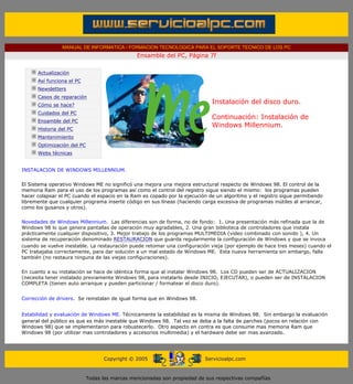 MANUAL DE INFORMATICA / FORMACION TECNOLOGICA PARA EL SOPORTE TECNICO DE LOS PC
                                                 Ensamble del PC, Página 7f
 ....

        Actualización
        Así funciona el PC
        Newsletters
        Casos de reparación
        Cómo se hace?
                                                                              Instalación del disco duro.
        Cuidados del PC
                                                                              Continuación: Instalación de
        Ensamble del PC
                                                                              Windows Millennium.
        Historia del PC
        Mantenimiento
        Optimización del PC
        Webs técnicas

 .........
INSTALACION DE WINDOWS MILLENNIUM.

El Sistema operativo Windows ME no significó una mejora una mejora estructural respecto de Windows 98. El control de la
memoria Ram para el uso de los programas así como el control del registro sigue siendo el mismo: los programas pueden
hacer colapsar el PC cuando el espacio en la Ram es copado por la ejecución de un algoritmo y el registro sigue permitiendo
libremente que cualquier programa inserte código en sus líneas (haciendo carga excesiva de programas inútiles al arrancar,
como los gusanos y otros).


Novedades de Windows Millennium. Las diferencias son de forma, no de fondo: 1. Una presentación más refinada que la de
Windows 98 lo que genera pantallas de operación muy agradables, 2. Una gran biblioteca de controladores que instala
prácticamente cualquier dispositivo, 3. Mejor trabajo de los programas MULTIMEDIA (video combinado con sonido ), 4. Un
sistema de recuperación denominado RESTAURACION que guarda regularmente la configuración de Windows y que se invoca
cuando se vuelve inestable. La restauración puede retomar una configuración vieja (por ejemplo de hace tres meses) cuando el
PC trabajaba correctamente, para dar solución a un mal estado de Windows ME. Esta nueva herramienta sin embargo, falla
también (no restaura ninguna de las viejas configuraciones).


En cuanto a su instalación se hace de idéntica forma que al instalar Windows 98. Los CD pueden ser de ACTUALIZACION
(necesita tener instalado previamente Windows 98, para instalarlo desde INICIO, EJECUTAR), o pueden ser de INSTALACION
COMPLETA (tienen auto arranque y pueden particionar / formatear el disco duro).


Corrección de drivers. Se reinstalan de igual forma que en Windows 98.


Estabilidad y evaluación de Windows ME. Técnicamente la estabilidad es la misma de Windows 98. Sin embargo la evaluación
general del público es que es más inestable que Windows 98. Tal vez se deba a la falta de parches (pocos en relación con
Windows 98) que se implementaron para robustecerlo. Otro aspecto en contra es que consume mas memoria Ram que
Windows 98 (por utilizar mas controladores y accesorios multimedia) y el hardware debe ser mas avanzado.




                                    Copyright © 2005                       Servicioalpc.com



                              Todas las marcas mencionadas son propiedad de sus respectivas compañías
 