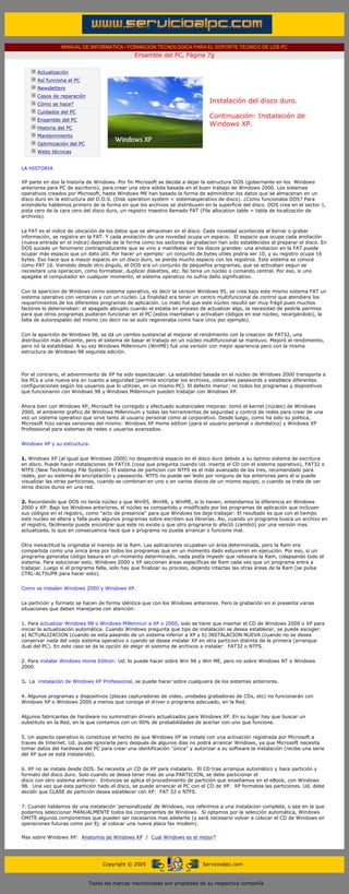 MANUAL DE INFORMATICA / FORMACION TECNOLOGICA PARA EL SOPORTE TECNICO DE LOS PC
                                               Ensamble del PC, Página 7g
 ....

        Actualización
        Así funciona el PC
        Newsletters
        Casos de reparación
        Cómo se hace?
                                                                               Instalación del disco duro.
        Cuidados del PC
                                                                               Continuación: Instalación de
        Ensamble del PC
                                                                               Windows XP.
        Historia del PC
        Mantenimiento
        Optimización del PC
        Webs técnicas

 .........
LA HISTORIA

XP parte en dos la historia de Windows. Por fin Microsoft se decide a dejar la estructura DOS (gobernante en los Windows
anteriores para PC de escritorio), para crear una obra sólida basada en el buen trabajo de Windows 2000. Los sistemas
operativos creados por Microsoft, hasta Windows ME han basado la forma de administrar los datos que se almacenan en un
disco duro en la estructura del D.O.S. (Disk operation system = sistemaoperativo de disco). ¿Como funcionaba DOS? Para
entenderlo hablemos primero de la forma en que los archivos se distribuyen en la superficie del disco. DOS crea en el sector 1,
pista cero de la cara cero del disco duro, un registro maestro llamado FAT (File allocation table = tabla de localización de
archivos).


La FAT es el indice de ubicación de los datos que se almacenan en el disco. Cada novedad acontecida al borrar o grabar
información, se registra en la FAT. Y cada anotación de una novedad ocupa un espacio. El espacio que ocupa cada anotación
(nueva entrada en el indice) depende de la forma como los sectores de grabacion han sido establecidos al preparar el disco. En
DOS sucede un fenomeno contraproducente que se vino a manifestar en los discos grandes: una anotacion en la FAT puede
ocupar más espacio que un dato útil. Por hacer un ejemplo: un conjunto de bytes utiles podria ser 10, y su registro ocupa 16
bytes. Eso hace que a mayor espacio en un disco duro, se pierda mucho espacio con los registros. Este sistema se conoce
como FAT 16. Viendolo desde otro ángulo, el DOS era un conjunto de pequeños programas, que se activaban segun se
necesitare una operacion, como formatear, duplicar diskettes, etc. No tenia un núcleo o comando central. Por eso, si uno
apagaba el computador en cualquier momento, el sistema operativo no sufria daño significativo.


Con la aparicion de Windows como sistema operativo, es decir la version Windows 95, se crea bajo este mismo sistema FAT un
sistema operativo con ventanas y con un núcleo. La finalidad era tener un centro multifuncional de control que atendiera los
requerimientos de los diferentes programas de aplicación. Lo malo fué que este núcleo resultó ser muy frágil pues muchos
factores lo deterioraban: el apagado abrupto cuando el estaba en proceso de actualizar algo, la necesidad de pedirle permiso
para que otros programas pudieran funcionar en el PC (estos insertaban y activaban códigos en ese núcleo, recargándolo), la
falta de autorespaldo del mismo (es decir no se auto regeneraba como hace Unix por ejemplo).


Con la aparición de Windows 98, se dá un cambio sustancial al mejorar el rendimiento con la creacion de FAT32, una
distribución más eficiente, pero el sistema de basar el trabajo en un núcleo multifuncional se mantuvo. Mejoró el rendimiento,
pero nó la estabilidad. A su vez Windows Millennium (WinME) fué una versión con mejor apariencia pero con la misma
estructura de Windows 98 segunda edición.



Por el contrario, el advenimiento de XP ha sido espectacular. La estabilidad basada en el núcleo de Windows 2000 transporta a
los PCs a una nueva era en cuanto a seguridad (permite encriptar los archivos, colocarles passwords y establece diferentes
configuraciones según los usuarios que lo utilizan, en un mismo PC). El defecto menor: no todos los programas y dispositivos
que funcionaron con Windows 98 y Windows Millennium pueden trabajar con Windows XP.


Ahora bien con Windows XP, Microsoft ha corregido y efectuado sustanciales mejoras: tomó el kernel (núcleo) de Windows
2000, el ambiente grafico de Windows Millennium y todas las herramientas de seguridad y control de redes para crear de una
vez un sistema operativo que sirve tanto al usuario personal como al corporativo. Desde luego, como ha sido su politica,
Microsoft hizo varias versiones del mismo: Windows XP Home edition (para el usuario personal o doméstico) y Windows XP
Professional para sistemas de redes o usuarios avanzados.


Windows XP y su estructura.


1. Windows XP (al igual que Windows 2000) no desperdicia espacio en el disco duro debido a su óptimo sistema de escritura
en disco. Puede hacer instalaciones de FAT16 (cosa que pregunta cuando Ud. inserta el CD con el sistema operativo), FAT32 o
NTFS (New Technology File System). El sistema de particion con NTFS es el más avanzado de los tres, recomendado para
redes, por su sistema de encriptación y passwords. NTFS no puede ser leido por ninguno de los anteriores pero el si puede
visualizar las otras particiones, cuando se combinan en uno o en varios discos de un mismo equipo, o cuando se trata de ver
otros discos duros en una red.


2. Recordando que DOS no tenía núcleo y que Win95, Win98, y WinME, si lo tienen, entendamos la diferencia en Windows
2000 y XP: Bajo los Windows anteriores, el núcleo es compartido y modificado por los programas de aplicación que incluyen
sus códigos en el registro, como "acto de presencia" para que Windows los deje trabajar: El resultado es que con el tiempo
este nucleo se altera y falla pues algunos programas sobre escriben sus librerías. Asi, cuando un programa busca un archivo en
el registro, fácilmente puede encontrar que este no existe o que otro programa lo afectó (cambió) por una versión mas
actualizada, lo que en consecuencia hace que x programa no pueda arrancar o funcione mal.


Otra inexactitud la originaba el manejo de la Ram. Las aplicaciones ocupaban un área determinada, pero la Ram era
compartida como una única área por todos los programas que en un momento dado estuvieren en ejecución. Por eso, si un
programa generaba código basura en un momento determinado, nada podía impedir que rebosara la Ram, colapsando todo el
sistema. Para solucionar esto, Windows 2000 y XP seccionan áreas específicas de Ram cada vez que un programa entra a
trabajar. Luego si el programa falla, solo hay que finalizar su proceso, dejando intactas las otras áreas de la Ram (se pulsa
CTRL-ALTSUPR para hacer esto).


Como se instalan Windows 2000 y Windows XP.


La partición y formato se hacen de forma idéntica que con los Windows anteriores. Pero la grabación en sí presenta varias
situaciones que deben manejarse con atención:


1. Para actualizar Windows 98 o Windows Millenniun a XP o 2000, solo se tiene que insertar el CD de Windows 2000 o XP para
iniciar la actualización automática. Cuando Windows pregunta que tipo de instalación se desea establecer, se puede escoger:
a) ACTUALIZACION (cuando se esta pasando de un sistema inferior a XP y b) INSTALACION NUEVA (cuando no se desea
conservar nada del viejo sistema operativo o cuando se desea instalar XP en otra particion distinta de la primera (arranque
dual del PC). En este caso se da la opción de elegir el sistema de archivos a instalar: FAT32 o NTFS.


2. Para instalar Windows Home Edition: Ud. lo puede hacer sobre Win 98 y Win ME, pero no sobre Windows NT o Windows
2000.


3. La instalación de Windows XP Professional, se puede hacer sobre cualquiera de los sistemas anteriores.


4. Algunos programas y dispositivos (placas capturadoras de video, unidades grabadoras de CDs, etc) no funcionarán con
Windows XP o Windows 2000 a menos que consiga el driver o programa adecuado, en la Red.


Algunos fabricantes de hardware no suministran drivers actualizados para Windows XP. En su lugar hay que buscar un
substituto en la Red, en la que contamos con un 90% de probabilidades de acertar con uno que funcione.


5. Un aspecto operativo lo constituye el hecho de que Windows XP se instala con una activación registrada por Microsoft a
traves de Internet. Ud. puede ignorarla pero después de algunos días no podrá arrancar Windows, ya que Microsoft necesita
tomar datos del hardware del PC para crear una identificación "única" y autorizar a su software la instalación (recibe una serie
del XP que se está instalando).


6. XP no se instala desde DOS. Se necesita un CD de XP para instalarlo. El CD trae arranque automático y hace partición y
formato del disco duro. Solo cuando se desea tener mas de una PARTICION, se debe particionar el
disco con otro sistema anterior. Entonces se aplica el procedimiento de partición que enseñamos en el eBook, con Windows
98. Una vez que esta partición hado el disco, se puede arrancar el PC con el CD de XP. XP formatea las particiones. Ud. debe
decidir que CLASE de partición desea establecer con XP: FAT 32 o NTFS.


7. Cuando hablamos de una instalación 'personalizada' de Windows, nos referimos a una instalacion completa, o sea en la que
podamos seleccionar MANUALMENTE todos los componentes de Windows. Si optamos por la selección automática, Windows
OMITE algunos componentes que pueden ser necesarios mas adelante (y será necesario volver a colocar el CD de Windows en
operaciones futuras como por Ej. al colocar una nueva placa fax modem).

Mas sobre Windows XP: Anatomía de Windows XP / Cual Windows es el mejor?




                                   Copyright © 2005                         Servicioalpc.com



                              Todas las marcas mencionadas son propiedad de su respectiva compañía
 