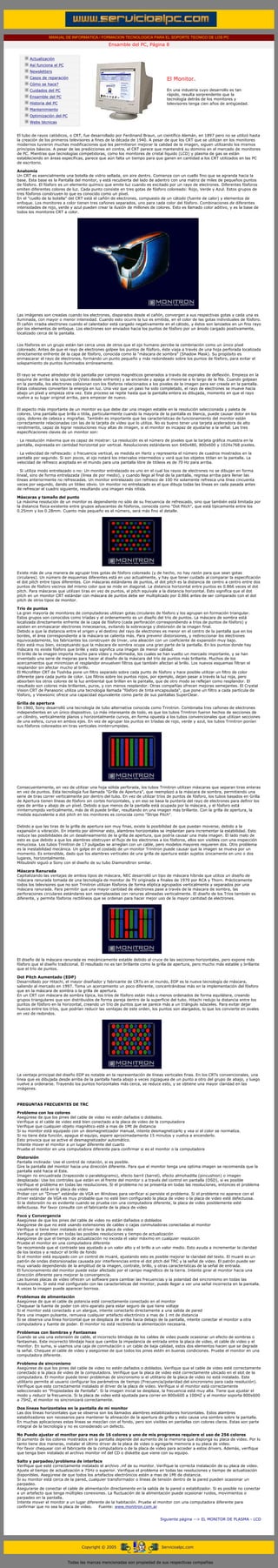 MANUAL DE INFORMATICA / FORMACION TECNOLOGICA PARA EL SOPORTE TECNICO DE LOS PC
                                                  Ensamble del PC, Página 8
 ....

        Actualización
        Así funciona el PC
        Newsletters
        Casos de reparación                                                     El Monitor.
        Cómo se hace?
        Cuidados del PC                                                         En una industria cuyo desarrollo es tan
                                                                                rápido, resulta sorprendente que la
        Ensamble del PC
                                                                                tecnología detrás de los monitores y
        Historia del PC                                                         televisores tenga cien años de antigüedad.
        Mantenimiento
        Optimización del PC
        Webs técnicas

  .........
El tubo de rayos catódicos, o CRT, fue desarrollado por Ferdinand Braun, un científico Alemán, en 1897 pero no se utilizó hasta
la creación de los primeros televisores a fines de la década de 1940. A pesar de que los CRT que se utilizan en los monitores
modernos tuvieron muchas modificaciones que les permitieron mejorar la calidad de la imagen, siguen utilizando los mismos
principios básicos. A pesar de las predicciones en contra, el CRT parece que mantendrá su dominio en el mercado de monitores
de PC. Mientras que tecnologías competidoras, como los monitores de cristal líquido (LCD) y plasma de gas se están
estableciendo en áreas específicas, parece que aún falta un tiempo para que ganen en cantidad a los CRT utilizados en las PC
de escritorio.

Anatomía
Un CRT es esencialmente una botella de vidrio sellada, sin aire dentro. Comienza con un cuello fino que se agranda hacia la
base. Esta base es la Pantalla del monitor, y está recubierta del lado de adentro con una matriz de miles de pequeños puntos
de fósforo. El fósforo es un elemento químico que emite luz cuando es excitado por un rayo de electrones. Diferentes fósforos
emiten diferentes colores de luz. Cada punto consiste en tres gotas de fósforo coloreado: Rojo, Verde y Azul. Estos grupos de
tres fósforos construyen lo que es conocido como un píxel.
En el "cuello de la botella" del CRT está el cañón de electrones, compuesto de un cátodo (fuente de calor) y elementos de
enfoque. Los monitores a color tienen tres cañones separados, uno para cada color del fósforo. Combinaciones de diferentes
intensidades de rojo, verde y azul pueden crear la ilusión de millones de colores. Esto es llamado color aditivo, y es la base de
todos los monitores CRT a color.




Las imágenes son creadas cuando los electrones, disparados desde el cañón, convergen a sus respectivas gotas y cada una es
iluminada, con mayor o menor intensidad. Cuando esto ocurre la luz es emitida, en el color de las gotas individuales de fósforo.
El cañón irradia electrones cuando el calentador está cargado negativamente en el cátodo, y éstos son lanzados en un fino rayo
por los elementos de enfoque. Los electrones son enviados hacia los puntos de fósforo por un ánodo cargado positivamente,
localizado cerca de la pantalla.


Los fósforos en un grupo están tan cerca unos de otros que el ojo humano percibe la combinación como un único píxel
coloreado. Antes de que el rayo de electrones golpee los puntos de fósforo, éste viaja a través de una hoja perforada localizada
directamente enfrente de la capa de fósforo, conocida como la "máscara de sombra" (Shadow Mask). Su propósito es
enmascarar el rayo de electrones, formando un punto pequeño y más redondeado sobre los puntos de fósforo, para evitar el
solapamiento de puntos iluminados erróneamente.


El rayo se mueve alrededor de la pantalla por campos magnéticos generados a través de espirales de deflexión. Empieza en la
esquina de arriba a la izquierda (Visto desde enfrente) y se enciende y apaga al moverse a lo largo de la fila. Cuando golpean
en la pantalla, los electrones colisionan con los fósforos relacionados a los pixeles de la imagen para ser creada en la pantalla.
Estas colisiones convierten la energía en luz. Una vez que un paso ha sido completado, el rayo de electrones se mueve hacia
abajo un píxel y empieza otra vez. Este proceso se repite hasta que la pantalla entera es dibujada, momento en que el rayo
vuelve a su lugar original arriba, para empezar de nuevo.


El aspecto más importante de un monitor es que debe dar una imagen estable en la resolución seleccionada y paleta de
colores. Una pantalla que brilla o titila, particularmente cuando la mayoría de la pantalla es blanca, puede causar dolor en los
ojos, dolores de cabeza y migrañas. También es importante que las características de funcionamiento del monitor están
correctamente relacionadas con las de la tarjeta de vídeo que lo utiliza. No es bueno tener una tarjeta aceleradora de alto
rendimiento, capaz de lograr resoluciones muy altas de imagen, si el monitor es incapaz de ajustarse a la señal. Las tres
especificaciones claves de un monitor son:

· La resolución máxima que es capaz de mostrar: La resolución es el número de pixeles que la tarjeta gráfica muestra en la
pantalla, expresada en cantidad horizontal por vertical. Resoluciones estándares son 640x480, 800x600 y 1024x768 pixeles.

· La velocidad de refrescado: o frecuencia vertical, es medida en Hertz y representa el número de cuadros mostrados en la
pantalla por segundo. Si son pocos, el ojo notará los intervalos intermedios y verá que los objetos titilan en la pantalla. La
velocidad de refresco aceptada en el mundo para una pantalla libre de titileos es de 70 Hz para arriba.

· Si utiliza modo entrelazado o no: Un monitor entrelazado es uno en el cual los rayos de electrones no se dibujan en forma
lineal, sino de forma entrelazada (línea de por medio), y cuando llega al final de la pantalla, regresa arriba para llenar las
líneas anteriormente no refrescadas. Un monitor entrelazado con refresco de 100 Hz solamente refresca una línea cincuenta
veces por segundo, dando un titileo obvio. Un monitor no entrelazado es el que dibuja todas las líneas en cada pasada antes
de refrescar el cuadro siguiente, resultando una imagen más nítida.

Máscaras y tamaño del punto
La máxima resolución de un monitor es dependiente no sólo de su frecuencia de refrescado, sino que también está limitada por
la distancia física existente entre grupos adyacentes de fósforos, conocida como "Dot Pitch", que está típicamente entre los
0.25mm y los 0.28mm. Cuanto más pequeño es el número, será más fino el detalle.




Existe más de una manera de agrupar tres gotas de fósforo coloreado (y de hecho, no hay razón para que sean gotas
circulares). Un número de esquemas diferentes está en uso actualmente, y hay que tener cuidado al comparar la especificación
el dot pitch entre tipos diferentes. Con máscaras estándares de puntos, el dot pitch es la distancia de centro a centro entre dos
puntos de fósforo vecinos del mismo color que se mide en diagonal. La distancia horizontal entre puntos es 0.866 veces el dot
pitch. Para máscaras que utilizan tiras en vez de puntos, el pitch equivale a la distancia horizontal. Esto significa que el dot
pitch en un monitor CRT estándar con máscara de puntos debe ser multiplicado por 0.866 antes de ser comparado con el dot
pitch de otros tipos de monitor.

Trío de puntos
La gran mayoría de monitores de computadoras utilizan gotas circulares de fósforo y los agrupan en formación triangular.
Estos grupos son conocidos como tríadas y el ordenamiento es un diseño del trío de puntos. La máscara de sombra está
localizada directamente enfrente de la capa de fósforo (cada perforación correspondiendo a tríos de puntos de fósforo) y
asisten en enmascarar electrones innecesarios, evitando la sobrecarga y distorsión de la imagen final.
Debido a que la distancia entre el origen y el destino del rayo de electrones es menor en el centro de la pantalla que en los
bordes, el área correspondiente a la máscara se calienta más. Para prevenir distorsiones, y redireccionar los electrones
equivocadamente, los fabricantes los construyen de Invar, una aleación con un coeficiente de expansión muy bajo.
Esto está muy bien, exceptuando que la máscara de sombra ocupa una gran parte de la pantalla. En los puntos donde hay
máscara no existe fósforo que brille y esto significa una imagen de menor calidad.
El brillo de la imagen importa mucho para vídeo y multimedia, los cuales se han vuelto un mercado importante, y se han
inventado una serie de mejoras para hacer al diseño de la máscara del trío de puntos más brillante. Muchos de los
acercamientos que minimizan el resplandor envuelven filtros que también afectan al brillo. Los nuevos esquemas filtran el
resplandor sin afectar mucho al brillo.
El Microfilter CRT de Toshiba pone un filtro separado sobre cada punto de fósforo y hace posible utilizar un filtro de color
diferente para cada punto de color. Los filtros sobre los puntos rojos, por ejemplo, dejan pasar a través la luz roja, pero
absorben los otros colores de la luz ambiental que brillan en la pantalla, que de otro modo se reflejan como resplandor. El
resultado son colores más brillantes, puros, y con menos resplandor. Otras compañías ofrecen mejoras semejantes. El Crystal
Vision CRT de Panasonic utiliza una tecnología llamada "fósforo de tinta encapsulada", que pone un filtro a cada partícula de
fósforo, y Viewsonic ofrece una capacidad equivalente como parte de sus pantallas SuperClear.

Grilla de apertura
En 1960, Sony desarrolló una tecnología de tubo alternativa conocida como Trinitron. Combinaba tres cañones de electrones
independientes en un único dispositivo. Lo más interesante de todo, es que los tubos Trinitron fueron hechos de secciones de
un cilindro, verticalmente planos y horizontalmente curvos, en forma opuesta a los tubos convencionales que utilizan secciones
de una esfera, curva en ambos ejes. En vez de agrupar los puntos en tríadas de rojo, verde y azul, los tubos Trinitron ponían
sus fósforos coloreados en tiras verticales ininterrumpidas.




Consecuentemente, en vez de utilizar una hoja sólida perforada, los tubos Trinitron utilizan máscaras que separan tiras enteras
en vez de puntos. Esta tecnología fue llamada "Grilla de Apertura", que reemplazó a la máscara de sombra, permitiendo una
serie de tiras correr verticalmente por dentro del tubo. En vez de utilizar tríos de puntos de fósforo, los tubos basados en Grilla
de Apertura tienen líneas de fósforo sin cortes horizontales, y en eso se basa la puntería del rayo de electrones para definir los
ejes de arriba y abajo de un píxel. Debido a que menos de la pantalla está ocupada por la máscara, y el fósforo está
ininterrumpido verticalmente, más de él puede brillar, resultando en una imagen más brillante. Con la grilla de apertura, la
medida equivalente a dot pitch en los monitores es conocida como "Stripe Pitch".


Debido a que las tiras de la grilla de apertura son muy finas, existe la posibilidad de que puedan moverse, debido a la
expansión o vibración. En intento por eliminar esto, alambres horizontales se implantan para incrementar la estabilidad. Esto
reduce las posibilidades de un desalineamiento de la grilla de apertura, que podría causar una mala imagen. El lado malo de
esto es que debido a que los alambres obstruyen el flujo de los electrones a los fósforos, ellos son visibles con una inspección
minuciosa. Los tubos Trinitron de 17 pulgadas se arreglan con un cable, pero modelos mayores requieren dos. Otro problema
es la inestabilidad mecánica. Un golpe en el costado de un monitor Trinitron puede causar que la imagen se mueva por un
momento. Es entendible, dado que los alambres verticales de una grilla de apertura están sujetos únicamente en uno o dos
lugares, horizontalmente.
Mitsubishi siguió a Sony con el diseño de su tubo Diamondtron similar.

Máscara Ranurada
Capitalizando las ventajas de ambos tipos de máscara, NEC desarrolló un tipo de máscara híbrida que utiliza un diseño de
máscara ranurada tomada de una tecnología de monitor de TV originada a finales de 1970 por RCA y Thorn. Prácticamente
todos los televisores que no son Trinitron utilizan fósforos de forma elíptica agrupados verticalmente y separados por una
máscara ranurada. Para permitir que una mayor cantidad de electrones pase a través de la máscara de sombra, las
perforaciones circulares estándares son reemplazadas con ranuras alineadas verticalmente. El diseño de los Tríos también es
diferente, y permite fósforos rectilíneos que se ordenan para hacer mejor uso de la mayor cantidad de electrones.




El diseño de la máscara ranurada es mecánicamente estable debido al cruce de las secciones horizontales, pero expone más
fósforo que el diseño tradicional. El resultado no es tan brillante como la grilla de apertura, pero mucho más estable y brillante
que el trío de puntos.

Dot Pitch Aumentado (EDP)
Desarrollado por Hitachi, el mayor diseñador y fabricante de CRTs en el mundo, EDP es la nueva tecnología de máscara,
saliendo al mercado en 1997. Toma un acercamiento un poco diferente, concentrándose más en la implementación del fósforo
que en la máscara de sombra o la grilla de apertura.
En un CRT con máscara de sombra típica, los tríos de fósforo están más o menos ordenados de forma equilátera, creando
grupos triangulares que son distribuidos de forma pareja dentro de la superficie del tubo. Hitachi redujo la distancia entre los
puntos de fósforo en la horizontal, creando un trío de puntos que se parece más a un triángulo isósceles. Para evitar dejar
huecos entre los tríos, que podrían reducir las ventajas de este orden, los puntos son alargados, lo que los convierte en ovales
en vez de redondos.




La ventaja principal del diseño EDP es notable en la representación de líneas verticales finas. En los CRTs convencionales, una
línea que es dibujada desde arriba de la pantalla hasta abajo a veces zigzaguea de un punto a otro del grupo de abajo, y luego
vuelve a ordenarse. Trayendo los puntos horizontales más cerca, se reduce esto, y se obtiene una mayor claridad en las
imágenes.



PREGUNTAS FRECUENTES DE TRC

Problema con los colores
Asegúrese de que los pines del cable de video no estén dañados o doblados.
Verifique si el cable de video está bien conectado a la placa de video de la computadora
Verifique que cualquier objeto magnético esté a mas de 1Mt de distancia
Si su monitor está equipado con un desmagnetizador manual, intente desmagnetizarlo y vea si el color se normaliza.
Si no tiene ésta función, apague el equipo, espere aproximadamente 15 minutos y vuelva a encenderlo.
Esto provoca que se active el desmagnetizador automático.
Intente mover el monitor a un lugar diferente del cuarto
Pruebe el monitor en una computadora diferente para confirmar si es el monitor o la computadora

Distorsión
Pantalla inclinada: Use el control de rotación, si es posible.
Gire la pantalla del monitor hacia una dirección diferente. Para que el monitor tenga una optima imagen se recomienda que la
pantalla esté hacia el Este.
Imagen no encuadrada (trapezoide o paralelogramo), efecto barril (barrel), efecto almohadilla (pincushion) o imagen
desplazada: Use los controles que están en el frente del monitor o a través del control en pantalla (OSD), si es posible
Verifique el problema en todas las resoluciones. Si el problema no se presenta en todas las resoluciones, entonces el problema
usualmente está en la placa de video
Probar con un "Driver" estándar de VGA en Windows para verificar si persiste el problema. Si el problema no aparece con el
driver estándar de VGA es muy probable que no esté bien configurado la placa de video o la placa de video esté defectuosa.
Si la distorsión no es evidente cuando se prueba con una computadora diferente, la placa de video posiblemente esté
defectuosa. Por favor consulte con el fabricante de la placa de video

Foco y Convergencia
Asegúrese de que los pines del cable de video no están dañados o doblados
Asegúrese de que no esté usando extensiones de cables o cajas conmutadoras conectadas al monitor
Verifique si tiene bien instalado el driver de la placa de video
Verifique el problema en todas las posibles resoluciones y tiempo de actualización
Asegúrese de que el tiempo de actualización no exceda el valor máximo en cualquier resolución
Pruebe el monitor en una computadora diferente
Se recomienda que el contraste sea ajustado a un valor alto y el brillo a un valor medio. Esto ayuda a incrementar la claridad
de los textos y a reducir el brillo de fondo
Si el monitor está equipado con un control de muaré, ajustando esto es posible mejorar la claridad del texto. El muaré es un
patrón de ondas distorsionadas causada por interferencias entre el dot pitch del TRC y la señal de video. El patrón puede ser
muy variado dependiendo de la amplitud de la imagen, contrate, brillo, y otras características de la señal de entrada.
El funcionamiento del monitor puede estar afectado por el campo magnético de la tierra. Intente girar el monitor hacia una
dirección diferente para mejorar la convergencia.
Las buenas placas de video ofrecen un software para cambiar las frecuencias y la polaridad del sincronismo en todas las
resoluciones. Si está mal configurado con las características del monitor, puede llegar a ver una señal incorrecta en la pantalla.
A veces la imagen puede aparecer borrosa.

Problemas de alimentación
Asegúrese de que el cable de potencia esté correctamente conectado en el monitor
Chequear la fuente de poder con otro aparato para estar seguro de que tiene voltaje
Si el monitor está conectado a un alargue, intente conectarlo directamente a una salida de pared
Para una imagen pulsante, remueva cualquier artefacto electrónico a mas de 1 mt de distancia
Si se observa una línea horizontal que se desplaza de arriba hacia debajo de la pantalla, intente conectar el monitor a otra
computadora y fuente de poder. El monitor no está recibiendo la alimentación necesaria.

Problemas con Sombras y Fantasmas
Cuando se usa una extensión de cable, el incorrecto blindaje de los cables de video puede ocasionar un efecto de sombras o
fantasmas. Este incorrecto blindaje hace que cambie la impedancia de entrada entre la placa de video, el cable de video y el
monitor. En suma, si usamos una caja de conmutación o un cable de baja calidad, estos dos elementos hacen que se degrade
la señal. Chequee el cable de video y asegúrese de que todos los pines estén en buenas condiciones. Pruebe el monitor en una
computadora diferente.

Problema de sincronismo
Asegúrese de que los pines del cable de video no estén dañados o doblados. Verifique que el cable de video esté correctamente
conectado a la placa de video de la computadora. Verifique que la placa de video esté correctamente ubicado en el slot de la
computadora. El monitor puede tener problemas de sincronismo si el utilitario de la placa de video no está instalado. Este
utilitario permite al usuario configurar los parámetros de tiempo (Frecuencia/polaridad del sincronismo para cada resolución).
Verifique que este correctamente instalado el driver de la placa de video. Verifique si el monitor está correctamente
seleccionado en "Propiedades de Pantalla". Si la imagen inicial se desplaza, la frecuencia está muy alta. Tiene que ajustar el
modo y reducir la frecuencia. Si la placa de video está ajustada para correr en 800x600 a 100HZ y el monitor soporta 800x600
a 75HZ, el monitor no sincronizará correctamente.

Dos líneas horizontales en la pantalla de mi monitor
Las dos líneas horizontales que se observa son los llamados alambres estabilizadores horizontales. Estos alambres
estabilizadores son necesarios para mantener la alineación de la apertura de grilla y esto causa una sombra sobre la pantalla.
En muchas aplicaciones estas líneas se mezclan con el fondo, pero son visibles en pantallas con colores claros. Estas son parte
integral de la tecnología y no es considerado un defecto.

No Puedo ajustar el monitor para mas de 16 colores y uno de mis programas requiere el uso de 256 colores
El aumento de los colores mostrados en la pantalla depende del aumento de la memoria que disponga su placa de video. Por lo
tanto tiene dos maneras, instalar el último driver de la placa de video o agregarle memoria a su placa de video.
Por favor chequear con el fabricante de la computadora o de la placa de video para acceder a estos drivers. Además, verifique
que tenga bien instalado el archivo monitor inf del CD o diskette que viene con su equipo.

Salto y parpadeo/problema de interface
Verifique que esté correctamente instalado el archivo .inf de su monitor. Verifique la correcta instalación de su placa de video.
Ajuste el tiempo de actualización a 75Hz o superior. Verifique el problema en todas las resoluciones y tiempo de actualización
disponibles. Asegúrese de que todos los artefactos electrónicos estén a mas de 1Mt de distancia.
Si su monitor está cerca de la pared, cualquier transformador o líneas de tensión dentro de la pared pueden ocasionar un
parpadeo.
Asegurarse de conectar el cable de alimentación directamente en la salida de la pared o estabilizador. Si es posible no conectar
a un artefacto que tenga múltiples conexiones. La fluctuación de la alimentación puede ocasionar ruidos, movimientos o
parpadeo en la pantalla.
Intente mover el monitor a un lugar diferente de la habitación. Pruebe el monitor con una computadora diferente para
confirmar que no sea la placa de video.    Fuente: www.monitron.com.ar


                                                                             Siguiente página --> EL MONITOR DE PLASMA - LCD




                                    Copyright © 2005                         Servicioalpc.com



                              Todas las marcas mencionadas son propiedad de sus respectivas compañías
 