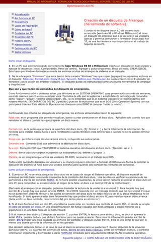 MANUAL DE INFORMATICA / FORMACION TECNOLOGICA PARA EL SOPORTE TECNICO DE LOS PC
                                                            Optimización del PC
        ....

               Actualización
               Así funciona el PC
               Newsletters
                                                                            Creación de un disquete de Arranque
               Casos de reparación
                                                                            (herramienta de software).
               Cómo se hace?                                                Cuando no se dispone de un CD de sistema auto
               Cuidados del PC                                              arrancable (windows 98 o Windows Millennium) el tener
               Ensamble del PC                                              un disquete de arranque que a la vez active las unidades
                                                                            ópticas y permita particionar y formatear discos bajo FAT
               Historia del PC                                              32, es una herramienta muy importante en el trabajo de
               Mantenimiento                                                Soporte de los PC.
                                                                            ***
               Optimización del PC
               Webs técnicas

        ....
        Como crear el disquete.

        1. En un PC que esté funcionando correctamente bajo Windows 98 SE o Millennium inserta un disquete en buen estado y
        ejecuta la secuencia: Inicio, Configuración, Panel de control, Agregar o quitar programas, Disco de inicio, CREAR DISCO.
        Esto hace que Windows formatee e inserte los archivos ocultos de arranque de sistema en el disquete.

        2. De la subcarpeta "Command" que esta dentro de la carpeta "Windows" hay que copiar (agregar) los siguientes archivos en
        el disquete: Fdisk.exe, Format.com, Xcopy32.exe, Sys.com, Deltree.exe, Mscdex.exe. Lo puedes hacer con el Explorador de
        Windows (con la acción de arrastrar y pegar). El disquete queda así estructurado como una buena herramienta de arranque
        y diagnósticos.
        Que son y que hacen los comandos del disquete de emergencia.

        Como fundamento teórico debemos saber que Windows es un SISTEMA OPERATIVO cuya presentación a través de ventanas,
        esconde ordenes que no vemos a simple vista. Ejemplos de ello son la vigilancia o estado latente de trabajo de comandos
        como "copiar", "pegar", "idioma seleccionado", etc. Si no entiendes que es el Sistema Operativo te recomendamos leer
        nuestro MANUAL DE OPERACION DEL PC ( gratuito ) pues en él explicamos que es el DOS (Disk Operation System) con sus
        principales órdenes. Este eBook de Operacion se obsequia como BONO al comprar 'Hazlo tu mismo'.


        Continuando con el tema del disquete de emergencia, los archivos almacenados hacen lo siguiente:
        Fdisk.exe, es el programa que permite visualizar, borrar y crear particiones en el disco duro. Aplicable solo cuando hay que
        reinstalar el disco o cuando hay que preparar un disco nuevo.


        Format.com, es la orden que prepara la superficie del disco duro, (Ej: format c: ) y borra totalmente la información. Se
        necesita para instalar discos duros o para reinstalarlos cuando Windows esta deteriorado o cuando no se ha podido eliminar
        un virus.
        Xcopy.exe permite la copia de una carpeta entera, incluyendo sus subcarpetas.
        Smartdrv.exe Comando DOS que administra la escritura en disco duro.

        Sys.com Comando DOS que TRANSFIERE el sistema operativo del disquete al disco duro. (Ejemplo: sys c: ).
        Deltree. Borra toda una carpeta incluyendo sus subcarpetas (ej: deltree c:juegos ).

        Mscdex, es un programa que activa las unidades CD-ROM, necesario en el trabajo bajo DOS.

        Todos estos comandos trabajan sin ventanas y su manejo requiere entender y dominar el DOS pues la forma de solicitar la
        ejecución de órdenes se hace bajo una sintaxis extraña (para quienes solo conocen las ventanas de Windows).

        Como utilizar el disquete de emergencia.

        1. Cuando un PC no arranca porque su disco duro no es capaz de cargar el Sistema operativo, el disquete especial de
        arranque permite hacer una rápida inspección de la condición del disco duro. Una de ellas es verificar la existencia de las
        particiones a través del comando FDISK. Si no fuera posible visualizarlas, la única opción restante es colocar el disco duro en
        otro PC para comprobar su estado (ubicar el origen de la falla: el disco o el control IDE de la motherboard).

        Efectuado el arranque con el disquete, podemos trasladar la lectura de la unidad A a la unidad C. Para hacerlo hay que
        escribir C: y luego hay que pulsar la tecla ENTER. Si el BIOS responde con un mensaje diciendo que no hay unidad C o que
        no se puede leer, deberás revisar si los cables de conexión del disco duro no están flojos o ver si su placa electrónica no se
        ha aflojado. Si todo aparenta estar bien físicamente hay que probar el disco en otro PC para verificar que el disco arranca
        (debe emitir un leve zumbido, característico del giro de los platos en el interior).

        2. Si el disco funciona bien en otro PC, el problema puede estar en: la placa que controla el puerto IDE, en donde se acopla
        el cable de señales del disco, en una desconfiguración del Setup (equipos con BIOS antiguos y discos menores de 2
        gigabytes) o en una falla física de la motherboard.

        3 Si al intentar leer el disco C despues de escribir C: y pulsar ENTER, la lectura pasa al disco duro, es decir si aparece la
        señal C:>, puedes deducir que el disco funciona, pero no puede arrancar. Para mirar la información puedes escribir la
        orden dir/p (hacer una lista pausada de archivos por pantalla) y después pulsar ENTER. Esta es una señal de que por lo
        menos una buena parte de la información es recuperable.
        Qué decisión debemos tomar en el caso de que el disco no arranca pero se puede leer? Bueno, depende de la situación
        particular del PC: a). Guardar los archivos de datos, dentro de otro disco (backup), antes de formatear el disco, si contiene
        información importante y b) Proceder a darle FORMATO inmediato para seguidamente REINSTALAR el sistema operativo.

                                                        Siguiente página --> COMO SALVAR UN DISCO DURO CON EL BOOT DAÑADO.
.....
 