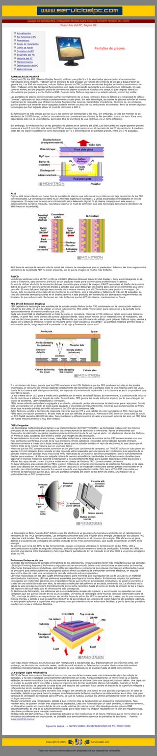 MANUAL DE INFORMATICA / FORMACION TECNOLOGICA PARA EL SOPORTE TECNICO DE LOS PC
                                                Ensamble del PC, Página 08
....

       Actualización
       Así funciona el PC
       Newsletters
       Casos de reparación
       Cómo se hace?                                                             Pantallas de plasma.
       Cuidados del PC
       Ensamble del PC
       Historia del PC
       Mantenimiento
       Optimización del PC
       Webs técnicas

.........
PANTALLAS DE PLASMA
Como los LCD, los PDP (Plasma Display Panels), utilizan una grilla X e Y de electrodos para acceder a los elementos
individuales de la imagen. Trabajan con el principio de que al pasar un voltaje alto a través de un gas a baja presión se
genera luz. Los PDP son emisores, utilizan fósforo (como los TRC) y tienen excelentes ángulos de visión y rendimiento de
color. Trabajan como las lámparas fluorescentes, con cada píxel siendo semejante a un pequeño foco coloreado. Un gas,
como el Xenon, en una pequeña celda se convierte en plasma cuando se le aplica una carga. El gas cargado libera luz
ultravioleta que golpea y excita fósforos RGB. Cuando estos fósforos regresan a su estado natural, emiten luz visible.

Las pantallas de plasma convencionales sufrían normalmente de un bajo contraste. Esto es debido a la necesidad de celdas
"primas", aplicando un bajo voltaje constantemente a cada píxel. Sin esta tecnología, las celdas de plasma sufrirían el mismo
mal tiempo de respuesta que ofrecen los tubos fluorescentes caseros, haciéndolos imprácticos. El efecto es, sin embargo,
que los pixeles que deberían estar apagados todavía emiten un poco de luz, reduciendo el contraste. Pero ya existen algunas
tecnologías que han logrado elevar el nivel de contraste a 400:1.


Su fabricación es más simple que los LCD y los costos son semejantes a los TRC. Sin embargo, la vida del monitor es de
alrededor de 10.000 horas, un factor normalmente no considerado en el costo de las pantallas: costo por hora. Para usos
esporádicos esto no es un problema, pero para PCs de escritorio de uso continuo, es un tema diferente.


Sin embargo, la limitación final de las pantallas de plasma es el tamaño del píxel. Los fabricantes no logran generar pixeles
menores a los 0.3 mm. Por esta razón los PDP no pueden lograr penetrar en el mercado de las PC de escritorio. A mediano
plazo tal vez logren establecerse como tecnologías de TV o presentadores de pantalla grande, entre 25 y 70 pulgadas.




ALiS
Fujitsu está desarrollando un nuevo tipo de pantalla de plasma que sobrepasa los problemas de baja resolución de los PDP
convencionales. La tecnología se llama ALiS (Alternate Lighting of Surfaces), y utiliza escaneados entrelazados en vez de
progresivos. El mejor uso de esto es la introducción de la televisión digital. Si el plasma competirá en este nuevo y
potencialmente lucrativo mercado, necesitará soportar el nivel de definición que esta tecnología demandará (alrededor de
960 líneas en la pantalla).




ALiS tiene la ventaja de requerir sólo la mitad del número de manejadores que su predecesor. Además, las tiras negras entre
elementos de la pantalla PDP no están presente, por lo que la imagen es mucho más brillante.


PALCD
Un híbrido particular entre el PDP y LCD es el PALCD (Plasma Adressed Liquid Cristal Display). Sony está trabajando en él,
junto a Tektronix, para convertir al PALCD en un producto viable para los mercados profesionales y caseros.
En vez de utilizar el efecto de ionización del gas contenido para producir la imagen, PALCD reemplaza el diseño de la matriz
activa de LCDs TFT con una grilla de ánodos y cátodos que usan descargas de plasma para activar los elementos LCD de la
pantalla. El resto del panel trabaja exactamente de la misma manera que el LCD estándar para producir la imagen. De
nuevo, esto no apunta al mercado de los monitores de escritorio, sino a televisores y tableros de más de 42 pulgadas. La
falta de controles semiconductores en el diseño permite a este producto ser construido sin demasiados requerimientos de
limpieza, lo que reduce costo. Reclaman ser más brillantes que los LCD de plasma, manteniendo su finura.


FED (Field Emission Display)
FED capitaliza la tecnología bien establecida de cátodo-ánodo-fósforo de los TRC combinada con la construcción matricial
celular de los LCDs. En vez de utilizar un único tubo enorme, FED utiliza "mini tubos" para cada píxel, y la pantalla tiene
aproximadamente el mismo tamaño que una LCD.
Cada sub-píxel RGB es efectivamente un tubo de vacío en miniatura. Mientras el TRC utiliza un cañón único para todos los
pixeles, un pixel FED tiene cientos de puntos catódicos detrás. Estos están hechos de un material como el molybdeno, del
cual los electrones pueden ser arrancados muy fácilmente por una diferencia de voltaje, para golpear fósforos rojos, verdes y
azules en la celda de enfrente. El color se muestra como "color secuencial de campo". La pantalla mostrará primero toda la
información verde, luego repintará la pantalla con el rojo y finalmente con el azul.




E n un número de áreas, parece que los FED vencieron a los LCD. Debido a que los FED producen luz sólo en los pixeles
encendidos, el consumo de energía depende directamente del contenido de la pantalla. Esto es una mejoría sobre los LCDs,
donde la luz trasera está siempre encendida, sin importar el contenido de la pantalla. La luz trasera es en sí un problema que
los FED no tienen.
La luz trasera de un LCD pasa a través de la pantalla por la matriz de cristal líquido. Es transmisora, y la distancia de la luz al
frente contribuye a achicar el ángulo de vista. En contraste, FED genera luz desde enfrente al píxel, por lo que el ángulo de
visión es excelente, 160º horizontales y verticales.
FEDs tienen además redundancia agregada a su diseño, utilizando cientos de emisores de electrones para cada píxel. Donde
falle un transistor en un LCD, el píxel queda apagado o encendido permanentemente, mientras que los fabricantes de FEDs
dicen que no existe pérdida de brillo inclusive si un 20% de los emisores falla.
Estos factores, unidos a tiempos de respuesta mayores que los TFT y una calidad de color semejante al TRC, hace que los
FEDs sean una opción promisoria. El lado malo es que son difíciles de producir. Mientras el TRC tiene un único tubo de vacío,
un FED SVGA necesita 480.000 de ellos. Para mantener la diferencia entre el vacío y la presión externa del aire, un FED debe
ser fuerte mecánicamente y muy bien sellado.


CRTs Delgados
Las tecnologías norteamericanas llaman a su implementación del FED "ThinCRTs". La tecnología trabaja con los mismos
principios de los tubos estándar utilizados en las computadoras de escritorio y televisores. Rayos de electrones son
disparados de electrodos cargados negativamente (cátodos) a través de un tuvo al vacío. Los electrones chocan los fósforos
en frente al tubo, causando que brillen y creen una imagen de alta resolución.
Se reemplazaron los rayos de electrones, materiales deflectivos y máscara de sombra de los CRT convencionales con una
hoja conductiva perforada a través de la cual emisores cónicos catódicos (conocidos como Cátodos Spindt) emergen.
Pasando corriente a través de la hoja conductiva causa que los cátodos emitan un rayo de electrones, lo que causa que el
fósforo brille de la misma manera que en una tubo típico.
Mientras que los TRC convencionales consisten en un gran tubo con forma de campana, un ThinCRT utiliza un tubo plano de
apenas 3.5 mm delgado. Este consiste en dos hojas de vidrio separados por una ranura de 1 milímetro. Los soportes de la
pantalla interna son paredes muy finas (0.05 mm) fabricadas de un material cerámico propietario. Son lo suficientemente
fuertes para sostener 14 libras por pulgada cúbica de presión atmosférica, haciéndolas lo suficientemente durables para
soportar el manejo mecánico durante la fabricación y lo suficientemente finas para quedar escondidas entre los pixeles si
afectar los rayos de electrones. La placa visible está cubierta de fósforos TRC convencionales coloreados.
En lugar del único gran cátodo de los TRCs, existen millones de emisores microscópicos de electrones formados en la placa
base. Los cátodos son muy pequeños (sólo 200 nm cada uno) y se necesitan varios para activar pixeles individuales en la
pantalla, permitiendo fallas bastante frecuentes antes de una degradación visible. Esto hace al ThinCRT más viable en
términos de fabricación que los LCD, con una pantalla completa del orden de los 8mm de ancho, una fracción de la
profundidad de un TRC convencional.




La tecnología se llama "cátodo frío" debido a que los electrones se generan a temperatura ambiente sin el calentamiento
necesario de los TRCs convencionales. Los emisores consumen sólo una fracción de la energía utilizada por los cátodos TRC
calientes tradicionales. Esto resulta en una pantalla bastante eficiente en el consumo de energía. Más eficiencia se gana
debido a la ausencia de la máscara de sombra utilizada en los TRCs convencionales, que puede desperdiciar un 80% de la
energía.
Se afirma que cerca del 80% de las herramientas, equipo y procesos utilizados en la fabricación de los TRCs, LCD y
semiconductores actuales se seguirán utilizando, cortando significativamente el costo de producción. A finales de 1998, se
anunció una alianza entre Candescent y Sony que traería pantallas de 14" al mercado en el año 2000 a un precio semejante
al de los TFT.


Polímeros Emisores de Luz
De todas las tecnologías de pantalla emergentes de los laboratorios, ninguna parece tener más importancia que las pantallas
LEP (Light Emitting Polymer). Polímeros conjugados se han encontrado útiles como conductores en electrodos de baterías,
coberturas transparentes conductivas, electrolitos de capacitores y conectores para placas impresas en ambos lados. Luego
se descubrió que ciertos polímeros conjugados podían emitir luz además de transportar corriente eléctrica, en seguida
apareció la idea de crear una tecnología de pantalla utilizando estas propiedades.
LEP está relacionado con los LED (Light Emitting Diode), pero mientras que el productor de luz de un LED es un material
semiconductor tradicional, LEP usa polímeros especiales para lograr el mismo efecto. En términos simples, los polímeros
conjugados son materiales plásticos con propiedades físicas que confieren propiedades conductivas. Al pasar la corriente a
través de una celda fabricada con ellos, la estructura molecular del polímero es excitada, emitiendo luz. La eficiencia de la
salida de este proceso se mejoró dramáticamente en los años recientes, hasta el punto en donde la emisión de luz a través
del espectro del azul hasta casi el infrarrojo ha sido conseguida.
En términos de fabricación, los polímeros son extremadamente simples de producir, y sus circuitos no necesitan ser más
complejos que los que se utilizan en los LCDs actuales. De hecho, la tecnología tiene muchas ventajas potenciales sobre el
LCD: una hoja de plástico es requerida en vez de dos hojas de vidrio, los LEP no necesitan luz trasera, por lo que consumen
menos energía, y debido a que la superficie del LEP es la que produce luz, ángulos de visión mayores son posibles. Además,
no sólo puede aplicarse a superficies muy grandes, sino que además utilizan substratos flexibles, y por lo tanto las pantallas
pueden ser curvas e inclusive flexibles.




Con todas estas ventajas, se anuncia que LEP reemplazará a las pantallas LCD tradicionales en los próximos años. Sin
embargo, en términos de productos reales, recién se está iniciando su fabricación y prueba. Hasta ahora sólo existen
prototipos monocromáticos, y pantallas del tamaño de una notebook no se esperan hasta el 2004 como mínimo.

DLP (Digital Light Processors)
El LDP de Texas Instruments, llamado el mirror chip, es una de las innovaciones más interesantes de la tecnología de
pantallas, y ha sido explotada comercialmente ultimamente con éxito. Fundamentalmente, el mirror chip es un diseño
estándar de memoria estática. Los bits de memoria se guardan en silicona como una carga eléctrica en celdas. Una capa con
un espejo es puesta sobre las celdas y luego se organiza para formar cuadrados planos individuales. Cuando un bit de
memoria está activo, la carga de la celda atrae una esquina del cuadrado. Esto cambia el ángulo de la superficie reflejada y
reflejando luz de él, pueden generarse imágenes.
Se necesita óptica compleja para convertir una imagen del tamaño de una postal en una pantalla o proyección. El calor es
inevitable, debido a que para hacer la imagen lo suficientemente brillante, mucha luz se debe enfocar en el chip. Una gran
cantidad de ventilación se necesita para enfriarlo, la cual es ruidosa, aunque los últimos proyectores tienen el chip puesto en
un lugar anti-ruido.
El color es también una complicación, debido a que el mirror chip es básicamente un dispositivo monocromático. Para
resolver esto, se pueden utilizar tres dispositivos separados, cada uno iluminado por un color primario, o alternativamente,
un dispositivo puede ser puesto detrás de una rueda rotativa de colores con el chip desplegando los colores RGB
secuencialmente. El chip es lo suficientemente rápido para hacer esto y la imagen resultante se ve bien en imágenes fijas,
pero tiene problemas para manejar movimiento.
El desarrollo del DLP continúa, y los problemas actuales se irán resolviendo en el futuro. Mientras que el mirror chip ya se
encuentra actualmente en proyectores, es probable que eventualmente aparezca en pantallas de escritorio. Fuente:
www.monitron.com.ar


                                   Siguiente página --> NOTAS SOBRE LAS REPARACIONES DE TV / MONITORES




                                   Copyright © 2005                          Servicioalpc.com



                             Todas las marcas mencionadas son propiedad de sus respectivas compañías
 