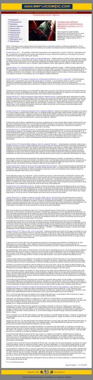 MANUAL DE INFORMATICA / FORMACION TECNOLOGICA PARA EL SOPORTE TECNICO DE LOS PC
                                                       Fundamentación teórica, Página 8_
      ....

                  Actualización
                  Así funciona el PC                                                      Consejos para efectuar
                  Newsletters                                                             reparaciones electrónicas de
                  Casos de reparación                                                     laboratorio (aplicados a los TV /
                  Cómo se hace?                                                           monitores).
                  Cuidados del PC
                                                                                          Estas sugerencias están dirigidas
                  Ensamble del PC
                                                                                          básicamente a la reparación de TV y otros
                  Historia del PC                                                         equipos electrónicos pero pueden ser
                  Mantenimiento                                                           aplicadas de igual forma en la atención de
                                                                                          MONITORES y algunas placas de PC e
                  Optimización del PC                                                     impresoras.
                  Webs técnicas

      .........
      NOTA: Para aplicar estos consejos técnicos es necesario tener conocimientos básicos y prácticos de Electrónica. En los
      aparatos hay voltajes e intensidades de corriente eléctrica que pueden ser peligrosos para la integridad física de la persona
      que los manipula.

      Consejo Técnico N° 1: No cambiéis o sustituyáis componentes en las reparaciones, sin tener un 85% de seguridad de que
      ese componente es el causante de la avería, pues después de varias sustituciones repetitivas, se estropean las partes de
      contacto entre componentes del circuito impreso.

      Consejo Técnico N° 2: Primer paso a seguir en cualquier Reparación: Realiza siempre un examen visual, antes de empezar
      a localizar la avería con instrumentos de medida, muchísimas veces con solo hacer un examen visual de la placa de circuitos
      por el lado de los componentes y por el lado de las soldaduras, es posible localizar la avería, alguna resistencia quemada,
      algún condensador electrolítico que ha reventado, alguna soldadura suelta, algún pequeño chispazo en algún lugar de la
      placa.

      Consejo Técnico N° 3: Avería intermitente: Da muy buen resultado el siguiente consejo: cuando el aparato presenta una
      falla intermitente y no es posible ubicarla en el momento que hace el fallo, yo acostumbro con una pieza de plástico (puño de
      un destornillador), dar unos golpecitos suaves a la placa en el lado de las soldaduras; es posible que con esto la avería se
      manifieste; también en otras ocasiones con el puño del destornillador presiono contra la placa; la avería puede manifestarse
      si el problema consiste en una soldadura que no ha llegado a soltarse totalmente.



      Consejo Técnico N° 4: En cualquier reparación los condensadores electrolíticos son muy importantes: Cuando tengamos
      alguna duda y sospechamos que la anomalía puede estar en la fuente, o que el televisor tarde en arrancar, aconsejo
      cambiar los condensadores electrolíticos de bajo voltaje de la fuente de alimentación (dos o tres sustituciones),
      normalmente la fuente agradece estas sustituciones; el aparato mejora en el arranque siendo la rectificación de la F/A mas
      pura.



      También es conveniente chequear los condensadores electrolíticos que están a la salida del secundario del transformador de
      alimentación y de los estabilizadores de tensión, que filtran los diferentes voltajes que se reparten a los distintos circuitos;
      estos están a la salida de los diodos del secundario del Transformador de alimentación.

      Consejo Técnico N° 5: Avería intermitente solucionada con habitación oscura: Cuando tengáis plena seguridad que vuestra
      anomalía o avería es un fallo de soldadura o falso contacto, y por mucho que comprobáis el circuito visualmente, incluso con
      una lupa no veis cual es la soldadura defectuosa, una manera de intentar dar con ella, es dejar la habitación o taller donde
      estés, completamente sin luz, es decir a oscuras; encender el TVc y ver si al tocarle la placa de circuitos en el lado de las
      soldaduras con el puño de un destornillador que sea de plástico (aislante) en ocasiones se manifiesta la avería y salta
      alguna chispa entre la patilla del componente que esta suelta y la zona del circuito impreso donde esta soldado dicho
      componente. Es una excelente verificación.



      Consejo Técnico N° 6: Prueba para descartar la F/A y etapas de Deflexion: Cuando te encuentres con una avería, en la que el
      TV no tiene imagen y tampoco tiene sonido, pero sin embargo puedes escuchar algún sonido extraño (zumbido, pitido, etc.)
      acostúmbrate a desconectar o desoldar el transistor de salida de línea (NOTA: también aunque no se escuche ningún pitido
      o zumbido y el televisor este completamente muerto es conveniente realizar esta prueba), con esto puedes descartar, si la
      anomalía esta en la fuente de alimentación, o esta en las etapas de deflexión.



      Al desconectar este transistor, desoldando las tres pines totalmente del circuito impreso (Base-Colector-Emisor) el 90 % de
      las veces se descarta estos circuitos. Si en la etapa de deflexión tenemos un cortocircuito, este se libera y en consecuencia
      desaparece el zumbido o pitido, y es posible hasta que nos ilumine el piloto de stand bye, y tendremos el voltaje de
      alimentación +A, en el circuito impreso del colector del Tr de líneas.

      Consejo Técnico N° 7: Prueba fácil de la F/A: En ocasiones cuando hemos podido separar lo que es la fuente de alimentación
      de las etapas de deflexión, por ejemplo cuando hemos efectuado el consejo técnico n° 6, una manera de comprobar si la
      fuente de alimentación esta funcionando bien, es conectar una bombilla de 80 a 100 vatios, a uno de los polos, por ejemplo
      al punto donde va conectado el colector del transistor de líneas, y el otro polo a masa; si la bombilla se ilumina y su
      luminosidad es constante y no hace altibajos luminosos es que la fuente de alimentación esta en buen estado; si por lo
      contrario no se ilumina, o se ilumina incorrectamente, tendremos que seguir localizando la avería en la fuente de
      alimentación.



      Consejo Técnico N° 8 Imprescindibles voltajes a medir en averías de Televisión: Acostumbrarse a comprobar cada vez que
      tengáis una avería en la que no sepáis exactamente si la avería esta en la fuente de alimentación o las etapas de deflexión, a
      chequear, el voltaje de alimentación del transistor amplificador de líneas; este tendrá un voltaje positivo dependiendo de las
      pulgadas y de la placa de circuitos; este voltaje puede oscilar entre 90 voltios y 160voltios; otro voltaje que es de suma
      importancia en el funcionamiento del televisor son los impulsos del oscilador de líneas que llegan a la base del transistor
      amplificador de líneas; esta tensión es ligeramente negativa; los dos voltajes anteriormente citados aplicados al transistor
      amplificador de líneas son los causantes de la MAT (muy alta tension) que se origina a la salida del transformador de líneas.



      Normalmente cuando la fuente de alimentación esta dando todas las tensiones de salida correctamente y el televisor no
      tiene imagen a causa de no tener alta tensión, el problema es que nos falta alguna de estas dos tensiones; en ocasiones las
      protecciones que traen los televisores cuando tiene alguna avería o componente defectuoso actúa sobre los impulsos que
      llegan a la base del transistor de líneas, dejando el televisor de esta manera sin MAT.

      Consejo Técnico N° 9: Intento provocar la avería intermitente dificil de localizar: Otro procedimiento para la localización de
      averías intermitentes y térmicas, es utilizar un secador de Pelo para dar calor, y un bote de spray congelante para crear frío
      instantáneo; este procedimiento se utiliza para localizar averías que en frío no se presentan (como cuando el equipo ha
      permanecido apagado varias horas ) sino en caliente.



      El procedimiento a seguir es el siguiente: cuando conectemos el equipo y este funcionando correctamente, daremos calor
      aproximadamente de 30 a 40 segundos, sobre la zona en donde que creemos que puede estar la avería o componente
      defectuoso; si comprobamos que efectivamente al dar calor en esa zona, o componente defectuoso el equipo hace la avería,
      deberemos entonces de coger el bote de Spray congelante y aplicar frío al componente que creemos es el causante de la
      avería; si al aplicar frío en este componente, el equipo vuelve a funcionar bien, entonces significa que la avería esta en dicho
      componente, o en su defecto en uno que este junto al que hemos creído defectuoso.

      Consejo Técnico N° 10 Perdida de Sintonía: Cuando un televisor presenta el síntoma de perdidas de sintonía, o la sintonía
      automática no se detiene en las búsquedas de emisoras, uno de los primeros pasos para la localización de averías, chequear
      la tensión de sintonía; que sale normalmente de uno de los devanados del transformador de líneas a través de un divisor de
      tensión; el valor es de 33 voltios estabilizado por un Diodo Zener del mismo valor que la tensión, DZ33 voltios; este voltaje
      llega hasta el circuito de control microprocesador que la administra y la envía al sintonizador.



      Consejo Técnico N° 11: Imagen curvada por los lados, Efecto cojin sin corrección E/O: Una avería que es muy usual en
      televisores de todas las marcas, es como he indicado en el membrete de la avería Efecto cojin o avería en correcciones
      Este/Oeste; el síntoma en pantalla es la imagen curvada en los laterales de la pantalla, si no disponemos del esquema del
      televisor, lo primero que tenemos que hacer es un examen visual del circuito por el lado componentes y lado soldaduras. Por
      el lado componentes deberíamos hacer un examen visual para ver ubicamos alguna resistencia inifuna quemada o
      chamuscada, como podría ser la que alimenta al circuito de correcciones Este/Oeste.



      Este circuito puede ser a transistores o bien con un circuito integrado que es lo mas común en televisores de ultima
      generación. Si encontramos una resistencia quemada es posible que tengamos el circuito integrado de E/O defectuoso; es
      muy importante comprobar también los diodos que van en serie (BY399 o BY228 etc.) que salen del circuito del colector del
      transistor amplificador de líneas. De la unión intermedia de estos dos diodos sale la alimentación para suministrar el voltaje
      al circuito integrado de correcciones E/O, a través de una resistencia inifuna de 4,7 ohmios a 6,8 ohmios, que es la que he
      comentado anteriormente que podría estar chamuscada.

      Una bobina de correcciones en serie con esta resistencia, a veces suele quemarse, por lo que es es muy importante
      comprobar esta bobina, pues si se sustituyen los componentes que causan la avería pero la imagen en los laterales no es la
      correcta (los planos rectos, aparecen curvados) entonces es posible que el aislante que lleva la bobina se haya derretido y la
      corrección no es la correcta. También es muy importante revisar los condensadores que forman parte del circuito descrito.
      Algunos circuitos integrados de E/O pueden ser el TDA8145---TDA4950--- el TDA8350Q que aunque se utiliza como salida
      de deflexión vertical, también realiza la corrección E/O, etc.

      Consejo Tecnico N° 12: Falta un color en el circuito RGB: Cuando encuentras que el color en la imagen en pantalla, no es el
      correcto, lo primero que debes de hacer es comprobar que color te falta de los tres colores fundamentales para realizar toda
      la colorimetría R (rojo) V (verde) y A (azul). Una vez averiguado cual es el que falta ( solo hay que fijarse en la imagen y
      comprobar cual de ellos no lo tenemos), lo primero que debemos examinar son los filamentos del tubo de imagen, pues el
      TRC incorpora un filamento para cada color;



      si vemos que en el interior del tubo solo tenemos dos puntos de luz entonces es que tenemos un filamento de un color
      defectuoso y por eso nos falta un color. Deberían iluminarse tres puntos diferentes de luz, uno para cada color. Si
      comprobamos que los tres filamentos se iluminan, entonces tendremos que medir voltaje de alimentación de los transistores
      de salida de RGB en sus colectores.

      Aproximadamente deben tener la misma tensión en los tres, pero si comprobamos que en uno de los colectores el voltaje es
      bastante mas alto que en los otros 2, entonces es que ese circuito no esta trabajando por que no le llega la señal de color
      que a la base; el transistor no trabaja y entonces no hay caída de tensión en el colector y por eso el voltaje es mal alto; la
      consecuencia es que no le llega la señal de color a la base del transistor, o bien que el transistor esta abierto en sus
      uniones.

      También puede suceder que el voltaje de uno de ellos sea mas bajo que el de los otros dos, en cuyo caso la anomalía se
      origina por sobre consumo del transistor y el voltaje es mas bajo en el colector. Cuando esto sucede tenemos una imagen
      en donde predomina el color correspondiente al transistor afectado, además de presentar líneas de retorno del mismo color.

      También es conveniente comprobar la señal de salida del circuito croma video, que son las salidas de RGB que llegan a la
      placa zócalo del tubo de imagen a través de unos cables. En la placa zócalo es, donde esta normalmente el circuito de RGB.
      En este punto de conexión debemos comprobar si tenemos los mismos voltajes en los tres colores.

      Normalmente estos voltajes a su llegada a la placa zocalo son muy bajos, aproximadamente de 0,5 a 2 voltios para cada
      color; si tenemos estos tres voltajes iguales, entonces debemos chequear donde se corta esa señal. Debemos de tener en
      cuenta, que esta señal empieza en los puntos de la manguera de cable que viene del circuito de matriz/croma a su llegada a
      la placa zócalo, y termina en el conector/ zócalo del tubo de imagen en el que tenemos las tres entradas para el rojo-verde y
      azul en diferentes pines del TRC.

      Una prueba que personalmente suelo hacer para comprobar si la avería esta en algún circuito de RGB, o es provocada por
      que no tengo salida en el circuito integrado de croma es: desoldar los tres cables que vienen de la etapa de croma/video, y
      a continuación intercambio los cables con la entrada del circuito de entrada de color, de esta manera compruebo si trabaja el
      circuito amplificador de alguno de los tres colores, o es que no llega la señal de algún color a la placa zócalo del tubo.

      Consejo Técnico N° 13: Tensiones normales de funcionamiento del TRC (Tubo de rayos catódicos): Aquí tenemos una serie
      de pistas para evaluar los voltajes que deben presentarse en los distintos pines de salida de un TRC (tubos de rayos
      catódicos) de un televisor a color funcionando en condiciones normales; por supuesto, estos voltajes son orientativos, pues
      pueden variar dependiendo del diseño de cada placa y marca, pero aproximadamente son muy similares:

      M.A.T.: es la muy alta tension que se produce en el transformador de líneas y va conectado al TRC a través de un cable y
      una ventosa (Chupeta). El voltaje que entrega es de 12.000 a 20.000 voltios.

      Filamentos: Los filamentos necesitan un voltaje de 6 a 12 voltios en corriente alterna, normalmente sale de un pin del
      secundario del transformador de lineas. En televisores a color, que es nuestro caso, tenemos tres filamentos, uno para cada
      color, pero el voltaje es el mismo para los tres, pues se utiliza una sola tensión para los tres filamentos que van en
      paralelo con el voltaje alimentación de filamentos.

      Acelerador o G2: Este voltaje es el que regula la luminosidad en pantalla, se trata de un voltaje que se origina en el
      transformador de líneas, y que es regulado por un potenciómetro que esta en el mismo transformador. Este voltaje es
      variable y puede ser de 150 a 350 voltios, si nos excedemos y damos mucho voltaje en el potenciómetro, tendremos una
      pantalla con mucho brillo y líneas de retorno; si por el contrario bajamos mucho el voltaje, entonces la pantalla saldrá
      oscura o negra.

      Foco: Es también un pin del TRC. Este voltaje es originado también en el transformador de líneas, y también es regulado por
      un potenciómetro que va en el mismo transformador. Con este ajuste podemos regular el enfoque y tener la imagen lo mas
      nítida posible.

      Cátodos de cada color: En cada TRC tenemos tres cátodos diferentes, uno para cada color RGB. Normalmente debe haber un
      voltaje positivo en los pines de entrada del trc y los voltajes pueden variar dependiendo de la placa de circuitos y marca,
      pero los mas normales oscilan desde los 100voltios a los 250 voltios.

      Interferencias que se superponen a la imagen del televisor a consecuencia del video (VCR). En ocasiones, es posible que
      algún canal que entre por tu antena colectiva o individual, coincida con la frecuencia del canal de salida de tu video, es decir
      por antena. Por ejemplo si tienes un canal que entra por el canal 35, todos los videos dan una frecuencia o canal de salida
      para que en tu televisor se visualice por Radiofrecuencia (antena).

      Si el canal que esta dando el video es el 35 o muy cercano, y te aparece una maraña o interferencia en la imagen en
      pantalla, o incluso visualizando una cinta de video, salen rayas que se superponen a la imagen, podemos desconectar la
      antena que entra en el modulador del video para ver si las marañas desaparecen. Si la imagen se limpia, es una prueba
      clara de que ese es nuestro problema y deberemos de variar el canal de salida del video, manera que explico sin muchos
      tecnicismos a continuación:

      La solución esta en variar la frecuencia de salida de RF del video. Los videos de una cierta antigüedad, incorporan en la parte
      trasera del aparato, donde se conecta la entrada y salida de antena (Modulador), un orificio donde puedes ajustar el canal
      de salida del video; este es el trimmer del modulador. El ajuste se puede hacer con un pequeño destornillador de plastico.

      El procedimiento consiste en variar un poco el ajuste del trimmer para cambiar la frecuencia o canal de salida; seguidamente
      debemos buscar la sintonía en el televisor del canal de video, pues hemos variado la frecuencia de salida. Si acertamos y ya
      no salen interferencias con la antena conectada, deberemos memorizar la frecuencia en el televisor y no tocar mas el
      trimmer; si por el contrario el problema persiste deberemos de realizar otra vez el procedimiento, ajustar el trimmer y hay
      que volver a sintonizar el televisor, hasta encontrar un canal libre para la frecuencia de salida del video.

      NOTA: En los videos de ultima fabricacion, este ajuste trimmer se realiza con el mando a distancia, y variando la frecuencia
      con las teclas del control remoto.

      Fuente: www.dudaelectronica.com

                                                                                                        Siguiente página --> EL CD-ROM
...


                                              Copyright © 2005                       Servicioalpc.com



                                        Todas las marcas mencionadas son propiedad de sus respectivas compañías
 