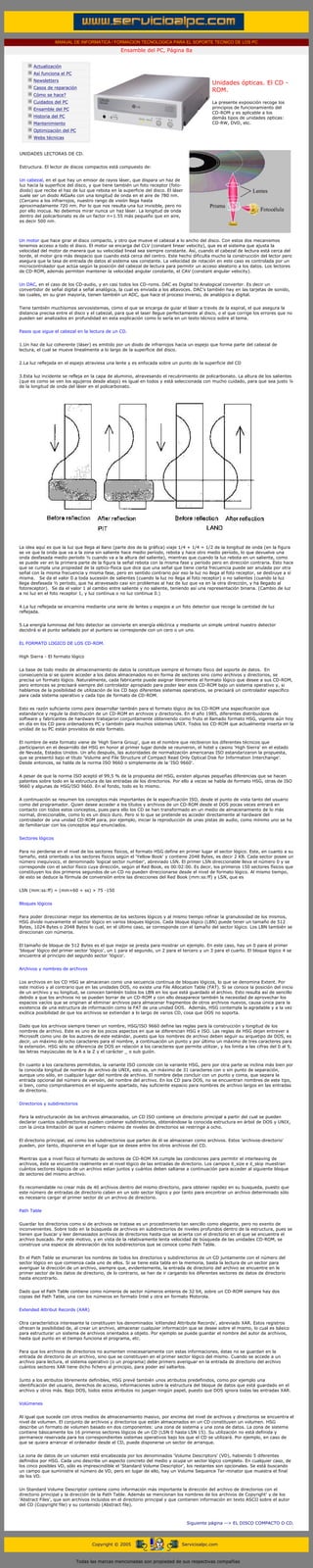 MANUAL DE INFORMATICA / FORMACION TECNOLOGICA PARA EL SOPORTE TECNICO DE LOS PC
                                                                   Ensamble del PC, Página 8a
              ....

                          Actualización
                          Así funciona el PC
                          Newsletters
                                                                                                           Unidades ópticas. El CD -
                          Casos de reparación
                                                                                                           ROM.
                          Cómo se hace?
                          Cuidados del PC                                                                  La presente exposición recoge los
                          Ensamble del PC                                                                  principios de funcionamiento del
                                                                                                           CD-ROM y es aplicable a los
                          Historia del PC                                                                  demás tipos de unidades opticas:
                          Mantenimiento                                                                    CD-RW, DVD, etc.
                          Optimización del PC
                          Webs técnicas

              .........
             UNIDADES LECTORAS DE CD.


             Estructura. El lector de discos compactos está compuesto de:


             Un cabezal, en el que hay un emisor de rayos láser, que dispara un haz de
             luz hacia la superficie del disco, y que tiene también un foto receptor (foto-
             diodo) que recibe el haz de luz que rebota en la superficie del disco. El láser
             suele ser un diodo AlGaAs con una longitud de onda en el aire de 780 nm.
             (Cercano a los infrarrojos, nuestro rango de visión llega hasta
             aproximadamente 720 nm. Por lo que nos resulta una luz invisible, pero no
             por ello inocua. No debemos mirar nunca un haz láser. La longitud de onda
             dentro del policarbonato es de un factor n=1.55 más pequeño que en aire,
             es decir 500 nm.


........
             Un motor que hace girar el disco compacto, y otro que mueve el cabezal a lo ancho del disco. Con estos dos mecanismos
             tenemos acceso a todo el disco. El motor se encarga del CLV (constant linear velocity), que es el sistema que ajusta la
             velocidad del motor de manera que su velocidad lineal sea siempre constante. Así, cuando el cabezal de lectura está cerca del
             borde, el motor gira más despacio que cuando está cerca del centro. Este hecho dificulta mucho la construcción del lector pero
             asegura que la tasa de entrada de datos al sistema sea constante. La velocidad de rotación en este caso es controlada por un
             microcontrolador que actúa según la posición del cabezal de lectura para permitir un acceso aleatorio a los datos. Los lectores
             de CD-ROM, además permiten mantener la velocidad angular constante, el CAV (constant angular velocity).


             Un DAC, en el caso de los CD-audio, y en casi todos los CD-roms. DAC es Digital to Analogical converter. Es decir un
             convertidor de señal digital a señal analógica, la cual es enviada a los altavoces. DAC’s también hay en las tarjetas de sonido,
             las cuales, en su gran mayoría, tienen también un ADC, que hace el proceso inverso, de analógico a digital.


             Tiene también muchísimos servosistemas, como el que se encarga de guiar el láser a través de la espiral, el que asegura la
             distancia precisa entre el disco y el cabezal, para que el laser llegue perfectamente al disco, o el que corrige los errores que no
             pueden ser analizados en profundidad en esta explicación como lo sería en un texto técnico sobre el tema.


             Pasos que sigue el cabezal en la lectura de un CD.


             1.Un haz de luz coherente (láser) es emitido por un diodo de infrarrojos hacia un espejo que forma parte del cabezal de
             lectura, el cual se mueve linealmente a lo largo de la superficie del disco.


             2.La luz reflejada en el espejo atraviesa una lente y es enfocada sobre un punto de la superficie del CD


             3.Esta luz incidente se refleja en la capa de aluminio, atravesando el recubrimiento de policarbonato. La altura de los salientes
             (que es como se ven los agujeros desde abajo) es igual en todos y está seleccionada con mucho cuidado, para que sea justo ¼
             de la longitud de onda del láser en el policarbonato.




             La idea aquí es que la luz que llega al llano (parte dos de la gráfica) viaje 1/4 + 1/4 = 1/2 de la longitud de onda (en la figura
             se ve que la onda que va a la zona sin saliente hace medio período, rebota y hace otro medio período, lo que devuelve una
             onda desfasada medio período ½ cuando va a la altura del saliente), mientras que cuando la luz rebota en un saliente, como
             se puede ver en la primera parte de la figura la señal rebota con la misma fase y período pero en dirección contraria. Esto hace
             que se cumpla una propiedad de la optico-física que dice que una señal que tiene cierta frecuencia puede ser anulada por otra
             señal con la misma frecuencia y misma fase, pero en sentido contrario por eso la luz no llega al foto receptor, se destruye a sí
             misma. Se da el valor 0 a toda sucesión de salientes (cuando la luz no llega al foto receptor) o no salientes (cuando la luz
             llega desfasada ½ período, que ha atravesado casi sin problemas al haz de luz que va en la otra dirección, y ha llegado al
             fotoreceptor). Se da el valor 1 al cambio entre saliente y no saliente, teniendo así una representación binaria. (Cambio de luz
             a no luz en el foto receptor 1, y luz continua o no luz continua 0.)


             4.La luz reflejada se encamina mediante una serie de lentes y espejos a un foto detector que recoge la cantidad de luz
             reflejada.


             5.La energía luminosa del foto detector se convierte en energía eléctrica y mediante un simple umbral nuestro detector
             decidirá si el punto señalado por el puntero se corresponde con un cero o un uno.


             EL FORMATO LOGICO DE LOS CD-ROM.


             High Sierra - El formato lógico


             La base de todo medio de almacenamiento de datos la constituye siempre el formato físico del soporte de datos. En
             consecuencia si se quiere acceder a los datos almacenados no en forma de sectores sino como archivos y directorios, se
             precisa un formato lógico. Naturalmente, cada fabricante puede asignar libremente el formato lógico que desee a sus CD-ROM,
             pero entonces se precisará siempre del controlador apropiado para poder leer esos CD-ROM bajo un sistema operativo y, si
             hablamos de la posibilidad de utilización de los CD bajo diferentes sistemas operativos, se precisará un controlador específico
             para cada sistema operativo y cada tipo de formato de CD-ROM.


             Esto es razón suficiente como para desarrollar también para el formato lógico de los CD-ROM una especificación que
             estandarice y regule la distribución de un CD-ROM en archivos y directorios. En el año 1985, diferentes distribuidores de
             software y fabricantes de hardware trabajaron conjuntamente obteniendo como fruto el llamado formato HSG, vigente aún hoy
             en día en los CD para ordenadores PC y también para muchos sistemas UNIX. Todos los CD-ROM que actualmente inserta en la
             unidad de su PC están provistos de este formato.


             El nombre de este formato viene de 'High Sierra Group', que es el nombre que recibieron los diferentes técnicos que
             participaron en el desarrollo del HSG en honor al primer lugar donde se reunieron, el hotel y casino 'High Sierra' en el estado
             de Nevada, Estados Unidos. Un año después, las autoridades de normalización americanas ISO estandarizaron la propuesta,
             que se presentó bajo el título 'Volume and File Structure of Compact Read Only Optical Disk for Information Interchange'.
             Desde entonces, se habla de la norma ISO 9660 o simplemente de la 'ISO 9660'.


             A pesar de que la norma ISO aceptó el 99,5 % de la propuesta del HSG, existen algunas pequeñas diferencias que se hacen
             patentes sobre todo en la estructura de las entradas de los directorios. Por ello a veces se habla de formato HSG, otras de ISO
             9660 y algunas de HSG/ISO 9660. En el fondo, todo es lo mismo.


             A continuación se resumen los conceptos más importantes de la especificación ISO, desde el punto de vista tanto del usuario
             como del programador. Quien desee acceder a los títulos y archivos de un CD-ROM desde el DOS pocas veces entrará en
             contacto con todos estos conceptos, pues para ello los CD se han transformado en un medio de almacenamiento de lo más
             normal, direccionable, como lo es un disco duro. Pero si lo que se pretende es acceder directamente al hardware del
             controlador de una unidad CD-ROM para, por ejemplo, iniciar la reproducción de unas pistas de audio, como mínimo uno se ha
             de familiarizar con los conceptos aquí enunciados.


             Sectores lógicos


             Para no perderse en el nivel de los sectores físicos, el formato HSG define en primer lugar el sector lógico. Este, en cuanto a su
             tamaño, está orientado a los sectores físicos según el 'Yellow Book' y contiene 2048 Bytes, es decir 2 KB. Cada sector posee un
             número inequívoco, el denominado 'logical sector number', abreviado LSN. El primer LSN direccionable lleva el número 0 y se
             corresponde con el sector físico cuya dirección, según el Red Book, es 00:02:00. Es decir, los primeros 150 sectores físicos que
             constituyen los dos primeros segundos de un CD no pueden direccionarse desde el nivel de formato lógico. Al mismo tiempo,
             de esto se deduce la fórmula de conversión entre las direcciones del Red Book (mm:ss:ff) y LSN, que es


             LSN (mm:ss:ff) = (mm×60 + ss) × 75 -150


             Bloques lógicos


             Para poder direccionar mejor los elementos de los sectores lógicos y al mismo tiempo refinar la granulosidad de los mismos,
             HSG divide nuevamente el sector lógico en varios bloques lógicos. Cada bloque lógico (LBN) puede tener un tamaño de 512
             Bytes, 1024 Bytes o 2048 Bytes lo cual, en el último caso, se corresponde con el tamaño del sector lógico. Los LBN también se
             direccionan con números.


             El tamaño de bloque de 512 Bytes es el que mejor se presta para mostrar un ejemplo. En este caso, hay un 0 para el primer
             'bloque' lógico del primer sector 'lógico', un 1 para el segundo, un 2 para el tercero y un 3 para el cuarto. El bloque lógico 4 se
             encuentra al principio del segundo sector 'lógico'.


             Archivos y nombres de archivos


             Los archivos en los CD HSG se almacenan como una secuencia continua de bloques lógicos, lo que se denomina Extent. Por
             este motivo y al contrario que en las unidades DOS, no existe una File Allocation Table (FAT). Si se conoce la posición del inicio
             de un archivo y su longitud, se conocen también todos los LBN en los que está guardado el archivo. Esto resulta así de sencillo
             debido a que los archivos no se pueden borrar de un CD-ROM y con ello desaparece también la necesidad de aprovechar los
             espacios vacíos que se originan al eliminar archivos para almacenar fragmentos de otros archivos nuevos, causa única para la
             existencia de una estructura de información como la FAT de una unidad DOS. Además, HSG contempla la agradable y a la vez
             exótica posibilidad de que los archivos se extiendan a lo largo de varios CD, cosa que DOS no soporta.


             Dado que los archivos siempre tienen un nombre, HSG/ISO 9660 define las reglas para la construcción y longitud de los
             nombres de archivo. Este es uno de los pocos aspectos en que se diferencian HSG e ISO. Las reglas de HSG dejan entrever a
             Microsoft como uno de los autores de este estándar, puesto que los nombres de archivo deben seguir su arquetipo de DOS, es
             decir, un máximo de ocho caracteres para el nombre, a continuación un punto y por último un máximo de tres caracteres para
             la extensión. HSG sólo se diferencia de DOS en relación a los caracteres que permite utilizar, y los limita a las cifras del 0 al 9,
             las letras mayúsculas de la A a la Z y el carácter _ o sub guión.


             En cuanto a los caracteres permitidos, la variante ISO coincide con la variante HSG, pero por otra parte se inclina más bien por
             la conocida longitud de nombre de archivo de UNIX, esto es, un máximo de 31 caracteres con o sin punto de separación,
             aunque uno sólo, en cualquier lugar del nombre de archivo. El nombre debe concluir con un punto y coma, que separa la
             entrada opcional del número de versión, del nombre del archivo. En los CD para DOS, no se encuentran nombres de este tipo,
             si bien, como comprobaremos en el siguiente apartado, hay suficiente espacio para nombres de archivo largos en las entradas
             de directorio.


             Directorios y subdirectorios


             Para la estructuración de los archivos almacenados, un CD ISO contiene un directorio principal a partir del cual se pueden
             declarar cuantos subdirectorios pueden contener subdirectorios, obteniéndose la conocida estructura en árbol de DOS y UNIX,
             con la única limitación de que el número máximo de niveles de directorios se restringe a ocho.


             El directorio principal, así como los subdirectorios que parten de él se almacenan como archivos. Estos 'archivos-directorio'
             pueden, por tanto, disponerse en el lugar que se desee entre los otros archivos del CD.


             Mientras que a nivel físico el formato de sectores de CD-ROM XA cumple las condiciones para permitir el interleaving de
             archivos, éste se encuentra realmente en el nivel lógico de las entradas de directorio. Los campos il_size e il_skip muestran
             cuántos sectores lógicos de un archivo estan juntos y cuántos deben saltarse a continuación para acceder al siguiente bloque
             de sectores del mismo archivo.


             Es recomendable no crear más de 40 archivos dentro del mismo directorio, para obtener rapidez en su busqueda, puesto que
             este número de entradas de directorio caben en un solo sector lógico y por tanto para encontrar un archivo determinado sólo
             es necesario cargar el primer sector de un archivo de directorio.


             Path Table


             Guardar los directorios como si de archivos se tratase es un procedimiento tan sencillo como elegante, pero no exento de
             inconvenientes. Sobre todo en la búsqueda de archivos en subdirectorios de niveles profundos dentro de la estructura, pues se
             tienen que buscar y leer demasiados archivos de directorios hasta que se acierta con el directorio en el que se encuentra el
             archivo buscado. Por este motivo, y en vista de la relativamente lenta velocidad de búsqueda de las unidades CD-ROM, se
             construye una especie de abreviación de los subdirectorios que se conoce como Path Table.


             En el Path Table se enumeran los nombres de todos los directorios y subdirectorios de un CD juntamente con el número del
             sector lógico en que comienza cada uno de ellos. Si se tiene esta tabla en la memoria, basta la lectura de un sector para
             averiguar la dirección de un archivo, siempre que, evidentemente, la entrada de directorio del archivo se encuentre en le
             primer sector de los datos de directorio, de lo contrario, se han de ir cargando los diferentes sectores de datos de directorio
             hasta encontrarlo.


             Dado que el Path Table contiene como números de sector números enteros de 32 bit, sobre un CD-ROM siempre hay dos
             copias del Path Table, una con los números en formato Intel y otra en formato Motorola.


             Extended Attribut Records (XAR)


             Otra característica interesante la constituyen los denominados 'eXtended Attribute Records', abreviado XAR. Estos registros
             ofrecen la posibilidad de, al crear un archivo, almacenar cualquier información que se desee sobre el mismo, lo cual es básico
             para estructurar un sistema de archivos orientados a objeto. Por ejemplo se puede guardar el nombre del autor de archivos,
             hasta qué punto en el tiempo funciona el programa, etc.


             Para que los archivos de directorios no aumenten innecesariamente con estas informaciones, éstas no se guardan en la
             entrada de directorio de un archivo, sino que se constituyen en el primer sector lógico del mismo. Cuando se accede a un
             archivo para lectura, el sistema operativo (o un programa) debe primero averiguar en la entrada de directorio del archivo
             cuántos sectores XAR tiene dicho fichero al principio, para poder así saltarlos.


             Junto a los atributos libremente definibles, HSG prevé también unos atributos predefinidos, como por ejemplo una
             identificación del usuario, derechos de acceso, informaciones sobre la estructura del bloque de datos que está guardado en el
             archivo y otros más. Bajo DOS, todos estos atributos no juegan ningún papel, puesto que DOS ignora todas las entradas XAR.


             Volúmenes


             Al igual que sucede con otros medios de almacenamiento masivo, por encima del nivel de archivos y directorios se encuentra el
             nivel de volumen. El conjunto de archivos y directorios que están almacenados en un CD constituyen un volumen. HSG
             describe un formato de volumen basado en dos componentes: una zona de sistema y una zona de datos. La zona de sistema
             contiene básicamente los 16 primeros sectores lógicos de un CD (LSN 0 hasta LSN 15). Su utilización no está definida y
             permanece reservada para los correspondientes sistemas operativos bajo los que el CD se utilizará. Por ejemplo, en caso de
             que se quiera arrancar el ordenador desde el CD, puede disponerse un sector de arranque.


             La zona de datos de un volumen está encabezada por los denominados 'Volume Descriptors' (VD), habiendo 5 diferentes
             definidos por HSG. Cada uno describe un aspecto concreto del medio y ocupa un sector lógico completo. En cualquier caso, de
             los cinco posibles VD, sólo es imprescindible el 'Standard Volume Descriptor', los restantes son opcionales. Se está buscando
             un campo que suministre el número de VD, pero en lugar de ello, hay un Volume Sequence Ter-minator que muestra el final
             de los VD.


             Un Standard Volume Descriptor contiene como información más importante la dirección del archivo de directorios con el
             directorio principal y la dirección de la Path Table. Además se mencionan los nombres de los archivos de Copyright' y de los
             'Abstract Files', que son archivos incluidos en el directorio principal y que contienen información en texto ASCII sobre el autor
             del CD (Copyright file) y su contenido (Abstract file).


........
                                                                                               Siguiente página --> EL DISCO COMPACTO O CD.
..........


                                                      Copyright © 2005                       Servicioalpc.com



                                                Todas las marcas mencionadas son propiedad de sus respectivas compañías
 