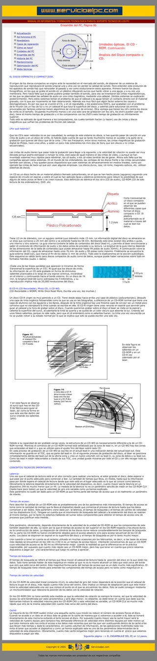 MANUAL DE INFORMATICA / FORMACION TECNOLOGICA PARA EL SOPORTE TECNICO DE LOS PC
                                                         Ensamble del PC, Página 8b
         ....

                Actualización
                Así funciona el PC
                Newsletters
                Casos de reparación                                                          Unidades ópticas. El CD -
                Cómo se hace?                                                                ROM. Continuación:
                Cuidados del PC
                Ensamble del PC                                                              Analisis del Disco compacto o
                Historia del PC                                                              CD.
                Mantenimiento
                Optimización del PC
                Webs técnicas

         .........
        EL DISCO COMPACTO O COMPACT DISK.


        El origen de los discos compactos se origino ante la necesidad en el mercado del sonido, de disponer de un sistema de
        reproducción que reprodujera el sonido original una y otra vez sin perder la calidad de sonido. Para entender esta evolución de
        los aparatos de sonido hay que retroceder al pasado y ver como evolucionaron estos aparatos. Primero fueron los discos
        fonográficos, en los que se graba el sonido en un plástico dibujando surcos que harán vibrar a una aguja, y a su vez una
        membrana. Pero hacia falta que la gente pudiera grabar también el sonido, para eso se inventaron las cintas magnetofónicas,
        en las que se plasmaban las señales de audio en una cinta magnética, mediante una cabezal. (Ambos sistemas se explicarán
        posteriormente). Pero estos sistemas tenían el problema de que el cabezal o la aguja tenían un contacto directo con el material
        gravado, con lo que por rozamiento se iban deteriorando. Además era muy fácil que algún factor externo los rayara o
        desmagnetizara. Es por eso que se inventó el CD, y el cd-regrabable, y los posteriores DVD’s, que acababan con el problema
        de la fricción (es un haz de luz y no un cabezal el que toca la superficie del disco, y además para solucionar los errores
        provocados por factores externos tienen algoritmos de corrección de errores). Otra ventaja que tienen los cd’s contra los discos
        de vinilo es el tamaño. Ocupando muchísimo menos y en una sola cara de grabación (en los cd’s, los dvd’s pueden usar las
        dos), tiene el mismo tiempo de grabación y si los comparamos con los DVD’s este tiempo de grabación es infinitamente
        superior.
        Todo esto es aplicado de igual manera a los computadores, los cuales también hacían (y hacen) uso de cintas y discos
        magnéticos que sufrían los problemas de fricción del cabezal.


        ¿Por qué redondo?


        Que los CD’s sean redondos no es por casualidad, la ventaja de este sistema es obvia, si has querido pasar de canción en una
        cinta de audio o en un disco de vinilo, te habrás dado cuenta de que se tarda muchísimo menos en acceder a la parte de la
        grabación que quieras del disco que de la cinta. ( Por eso fracasaron, entre otros motivos, las cintas magnéticas de grabación
        digital de Philips, hace unos años, y están un poco más extendidos los mini-disc de Sony que son discos y no cintas
        secuenciales).


        Las cintas de audio tienen que pasar toda la grabación para llegar a la siguiente, y la velocidad de rotación no puede ser muy
        elevada porque podría estropear o romper la cinta, esto pasa de igual manera en las cintas de vídeo, y aunque se han
        inventado sistemas muy rápidos para rebobinar, los cd-audio, o los cd-vídeo tendrán las de ganar. Ahora solo falta que las
        compañías apoyen estos sistemas. En el mundo de los ordenadores, las ventajas de los discos frente a las cintas secuenciales
        también son obvias, y hoy quedan pocos dispositivos que usen sistemas de almacenamiento en medios lineales, como por
        ejemplo las cintas de back-up que aún usan algunas empresas. Los discos duros, zips, cd-roms, magneto-opticos, etc. utilizan
        sistemas de discos.


        Un CD es un disco hecho de un material plástico llamado policarbonato, en el que se han hecho pozos (agujeros) siguiendo una
        especie de circuito en espiral, y sobre el cual se han aplicado lacas y plásticos protectores para reducir la posibilidad de que
        alguno de estos pozos se llene o se creen nuevos. Esta definición es idéntica en los cd-a (CD de audio), CD-ROM (CD de solo
        lectura de los ordenadores), DVD…etc.




                                                                                                                    Corte transversal de
                                                                                                                    un disco compacto
                                                                                                                    en el que se pueden
                                                                                                                    observar las
                                                                                                                    diferentes capas que
                                                                                                                    forman el disco
                                                                                                                    compacto o CD. El
                                                                                                                    plastico
                                                                                                                    policarbonado es el
                                                                                                                    material a traves del
                                                                                                                    cual se leen los
                                                                                                                    datos.




        Tiene 12 cm de diámetro, con un agujero central cuyo diámetro mide 15 mm. La información digital del disco se almacena en
        un área que comienza a 25 mm del centro y se extiende hasta los 58 mm. Bordeando esta área existen dos anillos o guías,
        uno interno y otro externo. La guía interna contiene la tabla de contenidos del disco (lead in), y permite al láser sincronizarse y
        saber el contenido de información de audio o los datos antes de proceder a su lectura. La longitud de la guía interna depende
        de las dimensiones de la tabla de contenidos (que puede almacenar hasta 99 pistas de audio 33mm). A continuación viene la
        información del CD, capaz de almacenar hasta unos 76 min. de audio y 99 pistas como máximo. Finalmente se encuentra la
        guía externa (lead out), que marca el fin de los datos (1 mm de ancho). Todo esto lo explicaremos en la sección subcódigos.
        Este esquema es válido tanto para discos compactos de audio como de datos, aunque puede haber variaciones sobre todo en
        formatos híbridos (audio + datos).


        (Cada una de las líneas paralelas que aparecen si miramos de forma
        transversal la superficie de un CD). Al igual que los discos de vinilo,
        la información de un CD está grabada en forma de diminutos
        salientes practicados a lo largo de una espiral continua, iniciándose
        en el interior y continuando hacia el borde externo. En un disco de 74
        min. la longitud total del surco sobrepasa los 5 kilómetros, y su
        reproducción implica más de 20,000 revoluciones del disco.


        El CD-R (CD Recordable), Photo CD, ó CD-WO.
        (CD-Recordable o WORM, Write Once Read More, Escribe una vez, lee muchas.)


        Un disco CD-R virgen es muy parecido a un CD. Tiene desde abajo hacia arriba una capa de plástico (polycarbonato), después
        una capa de tinta orgánica fotosensible como la que se usa en las fotografías, a diferencia de un CD-ROM normal que tiene una
        capa de aluminio con los agujeros y los llanos, después de la tinta orgánica hay una finísima capa de oro por ser un metal poco
        corrosivo que no estropeará la tinta cuando se escriba en ella. El CD-R virgen tiene unas ranuras en espiral que servirán para
        guiar al cabezal a la hora de grabar sobre el disco. Cuando queremos grabar sobre el disco el laser se mete en la espiral y
        calienta la superficie del surco, al calentarla la tinta se quema y se queda de un color oscuro que absorbe la luz. Creando así
        unos falsos salientes, porque no sale nada, pero que el cd entenderá como si salientes fueran. La tinta una vez oscurecida ya
        no se puede volver a su estado normal por lo que se explica que solo se pueda escribir una sola vez.




                                                                                                                   En esta figura se
                                                                                                                   observan los
                                                                                                                   salientes en un
                                                                                                                   CD-ROM y en un
                                                                                                                   CD-R vez
                                                                                                                   calentado por el
                                                                                                                   laser.




        Y en esta figura se observa
        el surco que hay en los CD-
        R de fábrica para guiar el
        laser, así como la forma en
        que este escribe dentro del
        surco creando los salientes
        (pits).




        Debido a su capacidad de ser grabado varias veces, la estructura de un CD-WO es necesariamente diferente a la de un CD-
        ROM normal. Mientras el comienzo de un CD-ROM normal está señalizado por la zona de lead in, en un CD-WO hay dos zonas
        que anteceden al lead in y que se utilizan para el ajuste fino del láser sobre cada CD.
        En cada proceso de grabación de un CD-WO se escribe en el actual lead in una indicación detrás del actual lead out. Esta
        información se guarda en el TOC, que es parte del lead in. En el siguiente proceso de grabación del disco, el láser se posiciona
        inmediatamente detrás del lead out de la última zona y crea un nuevo volumen con su lead in, su zona de datos y su lead out.
        Como los lead in están relacionados a través de sus TOC, una unidad puede moverse por todo el CD y con ello recoger todo su
        contenido.


        CONCEPTOS TECNICOS IMPORTANTES.

        Latencia:
        Una vez que el cabezal de lectura está en el sitio correcto para realizar una lectura, al estar girando el disco, debe esperar a
        que pase por el punto adecuado para comenzar a leer. La cantidad de tiempo que lleva, en media, hasta que la información
        pasa por donde espera el cabezal de lectura desde que este está en el lugar adecuado es lo que se conoce como latencia.
        Obviamente la latencia depende directamente de la velocidad del dispositivo, es decir, cuanto mayor sea la latencia en un
        dispositivo 24X es mucho menor que un 4X. La medida de la latencia no es un parámetro sencillo de medir en los CD-ROM CLV
        (hasta hace poco todos) ya que la velocidad de giro era variable como ya hemos explicado.
        Este parámetro no suele ser dado para un CD-ROM ya que forma parte del tiempo de acceso que sí es realmente un parámetro
        de interés.


        Tiempo de acceso:
        Para describir la calidad de un CD-ROM este es probablemente uno de los parámetros más interesantes. El tiempo de acceso se
        toma como la cantidad de tiempo que le lleva al dispositivo desde que comienza el proceso de lectura hasta que los datos
        comienzan a ser leídos. Este parámetro viene dado por: la latencia, el tiempo de búsqueda y el tiempo de cambio de velocidad
        (en los dispositivos CLV). Téngase en cuenta que el movimiento de búsqueda del cabezal y la aceleración del disco se realizan
        al mismo tiempo, por lo tanto no estamos hablando de sumar estos componentes para obtener el tiempo de acceso sino de
        procesos que justifican esta medida.


        Este parámetro, obviamente, depende directamente de la velocidad de la unidad de CD-ROM ya que los componentes de este
        también dependen de ella. La razón por la que el tiempo de acceso es tan superior en los CD-ROM respecto a los discos duros
        es la construcción de estos. La disposición de cilindros de los discos duros reduce considerablemente los tiempos de búsqueda.
        Por su parte los CD-ROM no fueron inicialmente ideados para el acceso aleatorio sino para acceso secuencial de los CD de
        audio. Los datos se disponen en espiral en la superficie del disco y el tiempo de búsqueda es por lo tanto mucho mayor.
        Una cuestión a tener en cuenta es el reclamo utilizado en muchas ocasiones por los fabricantes, es decir, si las tasas de acceso
        más rápidas se encuentran en los 100 ms (150 m es un tiempo de acceso típico) intentarán convencernos de que un CD-ROM
        cuya velocidad de acceso es de 90 ms es infinitamente mejor cuando la realidad es que la diferencia es en la práctica
        inapreciable, por supuesto que cuanto más rápido sea un CD-ROM mejor, pero hay que tener en cuenta que precio estamos
        dispuestos a pagar por una característica que luego no vamos a apreciar.


        Tiempo de búsqueda:
        El tiempo de búsqueda se refiere al tiempo que lleva mover el cabezal de lectura hasta la posición del disco en la que están los
        datos. Solo tiene sentido hablar de esta magnitud en media ya que no es lo mismo alcanzar un dato que está cerca del borde
        que otro que está cerca del centro. Esta magnitud forma parte del tiempo de acceso que es un dato mucho más significativo. El
        tiempo de búsqueda tiene interés para entender los componentes del tiempo de acceso pero no tanto como magnitud en sí.


        Tiempo de cambio de velocidad:


        En los CD-ROM de velocidad lineal constante (CLV), la velocidad de giro del motor dependerá de la posición que el cabezal de
        lectura ocupe en el disco, más rápido cuanto más cerca del centro. Esto implica un tiempo de adaptación para que este motor
        tome la velocidad adecuada una vez que conoce el punto en el que se encuentran los datos. Esto se suele conseguir mediante
        un microcontrolador que relaciona la posición de los datos con la velocidad de rotación.


        En los CD-ROM CAV no tiene sentido esta medida ya que la velocidad de rotación es siempre la misma, así que la velocidad de
        acceso se verá beneficiada por esta característica y será algo menor; no obstante, se debe tener en cuenta que dado que los
        fabricantes indican la velocidad máxima para los CD-ROM CAV y esta velocidad es variable, un CD-ROM CLV es mucho más
        rápido que otro de la misma velocidad CAV cuanto más cerca del centro del disco.


        Caché:
        La mayoría de los CD-ROM suelen incluir una pequeña cache cuya misión es reducir el número de accesos físicos al disco.
        Cuando se accede a un dato en el disco éste se graba en la cache de manera que si volvemos a acceder a él, éste se tomará
        directamente de esta memoria evitando el lento acceso al disco. Por supuesto cuanto mayor sea la caché mayor será la
        velocidad de nuestro equipo pero tampoco hay demasiada diferencia de velocidad entre distintos equipos por este motivo ya
        que esta memoria solo nos evita el acceso a los datos más recientes que son los que van sustituyendo dentro de la caché a los
        que llevan más tiempo y dada la característica, en cuanto volumen de información, de las aplicaciones multimedia nada nos
        evita el tener que acceder al dispositivo y como ya hemos explicado este es uno de los parámetros determinantes de la
        velocidad de este dispositivo. Obviamente, cuanto más caché tengamos mejor pero teniendo en cuenta el precio que estamos
        dispuestos a pagar por ella.
                                                                            Siguiente página --> EL ENSAMBLAJE DEL PC en 12 pasos.
.....


                                            Copyright © 2005                         Servicioalpc.com



                                      Todas las marcas mencionadas son propiedad de sus respectivas compañías
 
