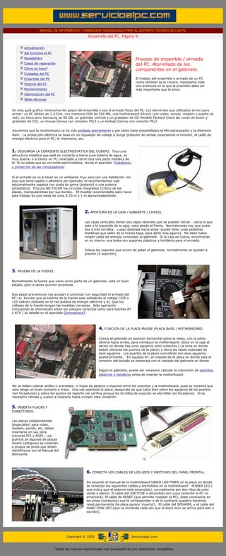 MANUAL DE INFORMATICA / FORMACION TECNOLOGICA PARA EL SOPORTE TECNICO DE LOS PC
                                                   Ensamble del PC, Página 9
  ....

         Actualización
         Así funciona el PC
         Newsletters                                                                 Proceso de ensamble / armado
         Casos de reparación                                                         del PC. Atornillado de los
         Cómo se hace?                                                               componentes en el gabinete.
         Cuidados del PC
         Ensamble del PC                                                             El trabajo del ensamble o armado de un PC
                                                                                     como también se lo conoce, representa toda
         Historia del PC
                                                                                     una aventura en la que la precisión debe ser
         Mantenimiento                                                               más importante que la prisa.
         Optimización del PC
         Webs técnicas

  .........
En esta guía gráfica mostramos los pasos del ensamble o sea el armado fisico del PC. Los elementos que utilizados sirven para
armar: un PC Athlon de 2.4 GHz, con memoria DDR de 256 MB, una motherboard ASrock (con video, sonido, modem y puerto de
red), un disco duro Samsung de 80 GB, un gabinete vertical y un grabador de CD Hewlett Packard (hace las veces de lector y
grabador de CD), un mouse Genius con conector PS/2 y un teclado Genius con conector PS/2.


Asumimos que la motherboard ya ha sido probada previamente y por tanto tiene ensamblados el Microprocesador y la memoria
Ram. La protección eléctrica se basa en un regulador de voltaje o Surge protector en donde conectamos el monitor, el cable de
energia electrica para el PC, la impresora, etc.



1. DESCARGA LA CORRIENTE ELECTROSTATICA DEL CUERPO.                Toca una
estructura metalica que esté en contacto a tierra (una tubería de agua, es
muy buena) o si tienes un PC conectado a tierra toca una parte metalica de
él. Si no sabes que es corriente electrostática, revisa el apartado 'Instalacion
y protección de las computadoras'.


Si el armado se va a hacer en un ambiente muy seco (en una habitación con
piso que tiene tapete o alfombra por ejemplo) te recomendamos usar
adicionalmente zapatos con suela de goma (aislante) o una pulsera
antiestática. Procura NO TOCAR los circuitos integrados (Chips) de las
placas, manipulándolas por sus bordes. El mueble recomendable para hacer
este trabajo es una mesa de unos 0.70 m x 1 m aproximadamente.




                                                2. APERTURA DE LA CAJA / GABINETE / CHASIS.

                                                Las cajas verticales tienen dos tapas laterales que se pueden retirar. Ubica la que
                                                esta a la izquierda de la caja, vista desde el frente. Normalmente hay que quitar
                                                dos o tres tornillos. Luego deslízala hacia atras (puede tener unas pestañas
                                                metálicas que salen de la misma tapa, para darle mas agarre). No debe haber
                                                ningún cable de energía conectado al gabinete. Si la caja es nueva, encontrarás
                                                en su interior una bolsa con soportes plásticos y tortillería para el armado.


                                                Coloca los soportes que sirven de patas al gabinete; normalmente se ajustan a
                                                presión (4 soportes).




3. PRUEBA DE LA FUENTE.

Normalmente la fuente que viene como parte de un gabinete, esta en buen
estado, pero a veces ocurren sorpresas.


Dos pasos preventivos nos ayudan a continuar con seguridad el armado del
PC: a). Revisar que el switche de la fuente este señalando el voltaje (220 o
110 voltios) utilizado en la red publica de energía eléctrica y b). Que los
voltajes de la fuente tengan las medidas correctas. Esta operación
(incluyendo la información sobre los voltajes correctos tanto para fuentes AT
y ATX ) se detalla en el apartado Comosehace7.




                                                          4. FIJACION DE LA PLACA MADRE /PLACA BASE / MOTHERBOARD.

                                                          Coloca el gabinete en posición horizontal sobre la mesa, con la parte
                                                          abierta hacia arriba, para introducir la motherboard. Ubica en la caja el
                                                          sector en donde hay unos agujeros semi cubiertos ( La zona en donde
                                                          deben ubicarse los puertos de la placa) y retira las tapas redondas de
                                                          esos agujeros. Los puertos de la placa coincidirán con esos agujeros.
                                                          posteriormente. En equipos AT, el costado de la placa en donde esta el
                                                          conector del teclado se empareja con el costado del gabinete en donde


                                                          Según el gabinete, puede ser necesario calcular la colocación de soportes
                                                          plásticos y metálicos antes de insertar la motherboard.


No se deben colocar anillos o arandelas, ni hojas de plastico o espuma entre los soportes y la motherboard, pues se necesita que
esta tenga un buen contacto a masa. Una vez asentada la placa, asegurate de que calza bien sobre los agujeros de los puertos
(sin forzaduras) y sobre los puntos de soporte (se verifica porque los tornillos de sujeción se atornillan sin forzadura). Si es
necesario retirala y vuelve a colocarla hasta cumplir esta condición.


5. INSERTA PLACAS Y
CONECTORES.


Las placas independientes
(especiales) para video,
modem, sonido, etc. deben
insertarse en sus slots
(ranuras PCI y AGP). Los
puertos de algunas de placas
madre (antiguas) se conectan
a grupos de pines que deben
identificarse con el Manual del
fabricante.




                                                  6. CONECTA LOS CABLES DE LOS LEDS Y SWITCHES DEL PANEL FRONTAL.

                                                  De acuerdo al manual de la motherboard UBICA LOS PINES en la placa en donde
                                                  se conectan los siguientes cables y enchúfalos en la motherboard: POWER LED (
                                                  que indica que el sistema está encendido), normalmente son dos hilos de color
                                                  verde y blanco. El cable del SWITCHE o encendido (sin cuya conexión el PC no
                                                  arrancará). El cable de RESET (que permite resetear el PC), debe conectarse en
                                                  los pines (contactos) que le corresponden o de lo contrario quedara haciendo
                                                  reset permanente (la placa parece 'muerta'). El cable del SPEAKER, y el cable del
                                                  HARD DISK LED (que se enciende cada vez que el disco duro se activa para leer o
                                                  escribir).




                                     Copyright © 2005                              Servicioalpc.com



                               Todas las marcas mencionadas son propiedad de sus respectivas compañías
 