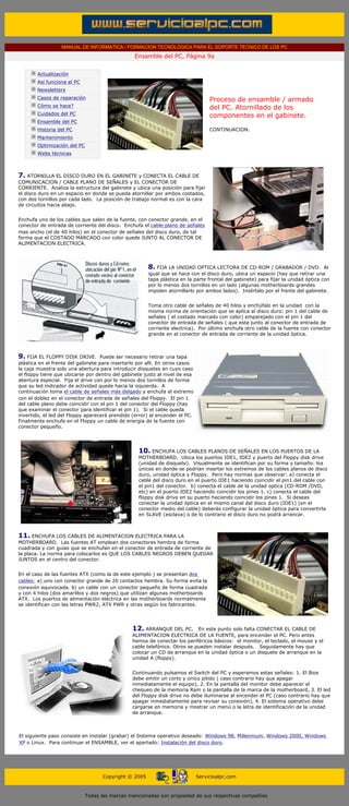 MANUAL DE INFORMATICA / FORMACION TECNOLOGICA PARA EL SOPORTE TECNICO DE LOS PC
                                                       Ensamble del PC, Página 9a
  ....

              Actualización
              Así funciona el PC
              Newsletters
              Casos de reparación                                                      Proceso de ensamble / armado
              Cómo se hace?                                                            del PC. Atornillado de los
              Cuidados del PC                                                          componentes en el gabinete.
              Ensamble del PC
              Historia del PC                                                          CONTINUACION.
              Mantenimiento
              Optimización del PC
              Webs técnicas

  .........

7. ATORNILLA EL DISCO DURO EN EL GABINETE y CONECTA EL CABLE DE
COMUNICACION / CABLE PLANO DE SEÑALES y EL CONECTOR DE
CORRIENTE. Analiza la estructura del gabinete y ubica una posición para fijar
el disco duro en un espacio en donde se pueda atornillar por ambos costados,
con dos tornillos por cada lado. La posición de trabajo normal es con la cara
de circuitos hacia abajo.


Enchufa uno de los cables que salen de la fuente, con conector grande, en el
conector de entrada de corriente del disco. Enchufa el cable plano de señales
mas ancho (el de 40 hilos) en el conector de señales del disco duro, de tal
forma que el COSTADO MARCADO con color quede JUNTO AL CONECTOR DE
ALIMENTACION ELECTRICA.




                                                             8. FIJA LA UNIDAD OPTICA LECTORA DE CD-ROM / GRABADOR / DVD. Al
                                                             igual que se hace con el disco duro, ubica un espacio (hay que retirar una
                                                             tapa plástica en la parte frontal del gabinete) para fijar la unidad óptica con
                                                             por lo menos dos tornillos en un lado (algunas motherboards grandes
                                                             impiden atornillarlo por ambos lados). Insértalo por el frente del gabinete.


                                                             Toma otro cable de señales de 40 hilos y enchúfalo en la unidad con la
                                                             misma norma de orientación que se aplica al disco duro: pin 1 del cable de
                                                             señales ( el costado marcado con color) emparejado con el pin 1 del
                                                             conector de entrada de señales ( que esta junto al conector de entrada de
                                                             corriente electrica). Por último enchufa otro cable de la fuente con conector
                                                             grande en el conector de entrada de corriente de la unidad óptica.



9. FIJA EL FLOPPY DISK DRIVE. Puede ser necesario retirar una tapa
plástica en el frente del gabinete para insertarlo por alli. En otros casos
la caja muestra solo una abertura para introducir disquetes en cuyo caso
el floppy tiene que ubicarse por dentro del gabinete justo al nivel de esa
abertura especial. Fija el drive con por lo menos dos tornillos de forma
que su led indicador de actividad quede hacia la izquierda. A
continuación toma el cable de señales más delgado y enchufa el extremo
con el doblez en el conector de entrada de señales del Floppy. El pin 1
del cable plano debe coincidir con el pin 1 del conector del Floppy (hay
que examinar el conector para identificar el pin 1). Si el cable queda
invertido, el led del Floppy aparecerá prendido (error) al encender el PC.
Finalmente enchufa en el Floppy un cable de energía de la fuente con
conector pequeño.




                                                        10. ENCHUFA LOS CABLES PLANOS DE SEÑALES EN LOS PUERTOS DE LA
                                                        MOTHERBOARD. Ubica los puertos IDE1, IDE2 y puerto del Floppy disk drive
                                                        (unidad de disquete). Visualmente se identifican por su forma y tamaño: los
                                                        únicos en donde se podrían insertar los extremos de los cables planos de disco
                                                        duro, unidad óptica y Floppy. Pero hay normas que observar: a) conecta el
                                                        cable del disco duro en el puerto IDE1 haciendo coincidir el pin1 del cable con
                                                        el pin1 del conector. b) conecta el cable de la unidad optica (CD-ROM /DVD,
                                                        etc) en el puerto IDE2 haciendo coincidir los pines 1. c) conecta el cable del
                                                        floppy disk drive en su puerto haciendo coincidir los pines 1. Si deseas
                                                        conectar la unidad óptica en el mismo canal del disco duro (IDE1) (en el
                                                        conector medio del cable) deberás configurar la unidad óptica para convertirla
                                                        en SLAVE (esclava) o de lo contrario el disco duro no podrá arrancar.



11. ENCHUFA LOS CABLES DE ALIMENTACION ELECTRICA PARA LA
MOTHERBOARD. Las fuentes AT emplean dos conectores hembra de forma
cuadrada y con guías que se enchufan en el conector de entrada de corriente de
la placa. La norma para colocarlos es QUE LOS CABLES NEGROS DEBEN QUEDAR
JUNTOS en el centro del conector.


En el caso de las fuentes ATX (como la de este ejemplo ) se presentan dos
cables: a) uno con conector grande de 20 contactos hembra. Su forma evita la
conexión equivocada. b) un cable con un conector pequeño de forma cuadrada
y con 4 hilos (dos amarillos y dos negros) que utilizan algunas motherboards
ATX. Los puertos de alimentación eléctrica en las motherboards normalmente
se identifican con las letras PWR2, ATX PWR y otras según los fabricantes.




                                                      12. ARRANQUE DEL PC. En este punto solo falta CONECTAR EL CABLE DE
                                                      ALIMENTACION ELECTRICA DE LA FUENTE, para encender el PC. Pero antes
                                                      hemos de conectar los periféricos básicos: el monitor, el teclado, el mouse y el
                                                      cable telefónico. Otros se pueden instalar después. Seguidamente hay que
                                                      colocar un CD de arranque en la unidad óptica o un disquete de arranque en la
                                                      unidad A (floppy).


                                                      Continuando pulsamos el Switch del PC y esperamos estas señales: 1. El Bios
                                                      debe emitir un corto y único pitido ( caso contrario hay que apagar
                                                      inmediatamente el equipo), 2. En la pantalla del monitor debe aparecer el
                                                      chequeo de la memoria Ram o la pantalla de la marca de la motherboard, 3. El led
                                                      del Floppy disk drive no debe iluminarse al encender el PC (caso contrario hay que
                                                      apagar inmediatamente para revisar su conexión), 4. El sistema operativo debe
                                                      cargarse en memoria y mostrar un menú o la letra de identificación de la unidad
                                                      de arranque.



El siguiente paso consiste en instalar (grabar) el Sistema operativo deseado: Windows 98, Millennium, Windows 2000, Windows
XP o Linux. Para continuar el ENSAMBLE, ver el apartado: Instalación del disco duro.




                                          Copyright © 2005                       Servicioalpc.com



                                    Todas las marcas mencionadas son propiedad de sus respectivas compañías
 